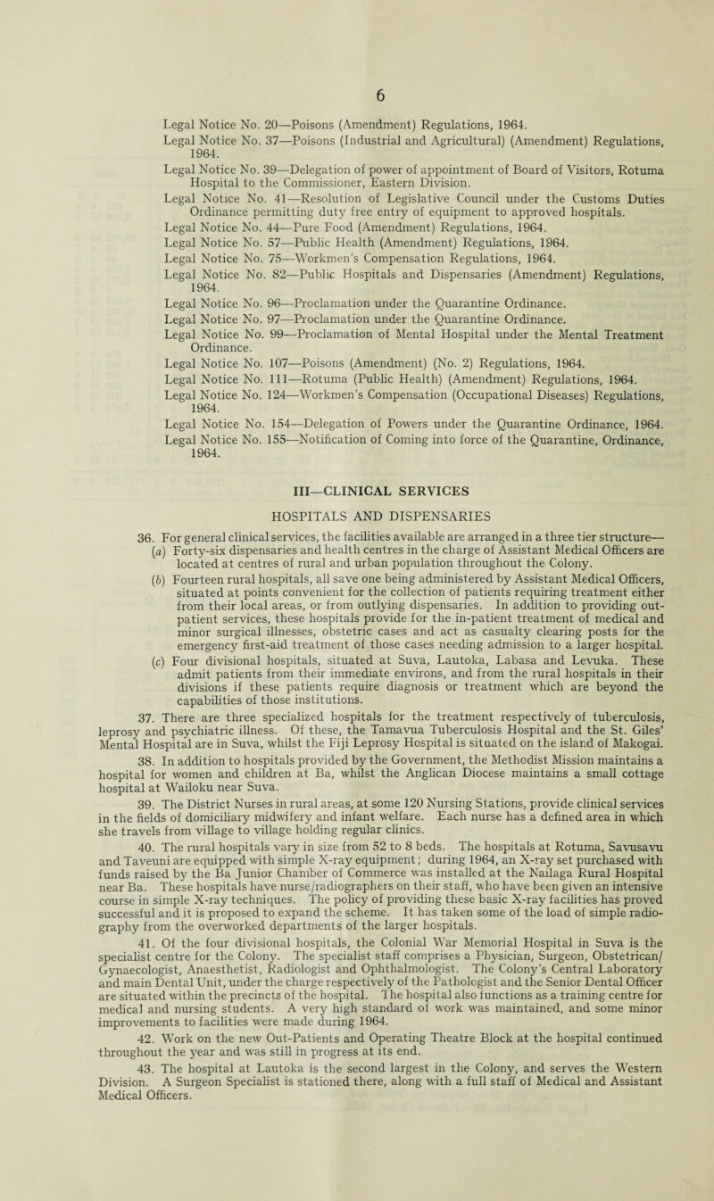 Legal Notice No. 20—Poisons (Amendment) Regulations, 1964. Legal Notice No. 37—Poisons (Industrial and Agricultural) (Amendment) Regulations, 1964. Legal Notice No. 39—Delegation of power of appointment of Board of Visitors, Rotuma Hospital to the Commissioner, Eastern Division. Legal Notice No. 41—Resolution of Legislative Council under the Customs Duties Ordinance permitting duty free entry of equipment to approved hospitals. Legal Notice No. 44—Pure Food (Amendment) Regulations, 1964. Legal Notice No. 57—Public Health (Amendment) Regulations, 1964. Legal Notice No. 75—Workmen's Compensation Regulations, 1964. Legal Notice No. 82—Public Hospitals and Dispensaries (Amendment) Regulations, 1964. Legal Notice No. 96—Proclamation under the Quarantine Ordinance. Legal Notice No. 97—Proclamation under the Quarantine Ordinance. Legal Notice No. 99—Proclamation of Mental Hospital under the Mental Treatment Ordinance. Legal Notice No. 107—Poisons (Amendment) (No. 2) Regulations, 1964. Legal Notice No. Ill—Rotuma (Public Health) (Amendment) Regulations, 1964. Legal Notice No. 124—Workmen’s Compensation (Occupational Diseases) Regulations, 1964. Legal Notice No. 154—Delegation of Powers under the Quarantine Ordinance, 1964. Legal Notice No. 155—Notification of Coming into force of the Quarantine, Ordinance, 1964. Ill—CLINICAL SERVICES HOSPITALS AND DISPENSARIES 36. For general clinical services, the facilities available are arranged in a three tier structure— (a) Forty-six dispensaries and health centres in the charge of Assistant Medical Officers are located at centres of rural and urban population throughout the Colony. (b) Fourteen rural hospitals, all save one being administered by Assistant Medical Officers, situated at points convenient for the collection of patients requiring treatment either from their local areas, or from outlying dispensaries. In addition to providing out¬ patient services, these hospitals provide for the in-patient treatment of medical and minor surgical illnesses, obstetric cases and act as casualty clearing posts for the emergency first-aid treatment of those cases needing admission to a larger hospital. (c) Four divisional hospitals, situated at Suva, Lautoka, Labasa and Levuka. These admit patients from their immediate environs, and from the rural hospitals in their divisions if these patients require diagnosis or treatment which are beyond the capabilities of those institutions. 37. There are three specialized hospitals for the treatment respectively of tuberculosis, leprosy and psychiatric illness. Of these, the Tamavua Tuberculosis Hospital and the St. Giles’ Mental Hospital are in Suva, whilst the Fiji Leprosy Hospital is situated on the island of Makogai. 38. In addition to hospitals provided by the Government, the Methodist Mission maintains a hospital for women and children at Ba, whilst the Anglican Diocese maintains a small cottage hospital at Wailoku near Suva. 39. The District Nurses in rural areas, at some 120 Nursing Stations, provide clinical services in the fields of domiciliary midwifery and infant welfare. Each nurse has a defined area in which she travels from village to village holding regular clinics. 40. The rural hospitals vary in size from 52 to 8 beds. The hospitals at Rotuma, Savusavu and Taveuni are equipped with simple X-ray equipment; during 1964, an X-ray set purchased with funds raised by the Ba Junior Chamber of Commerce was installed at the Nailaga Rural Hospital near Ba. These hospitals have nurse/radiographers on their staff, who have been given an intensive course in simple X-ray techniques. The policy of providing these basic X-ray facilities has proved successful and it is proposed to expand the scheme. It has taken some of the load of simple radio¬ graphy from the overworked departments of the larger hospitals. 41. Of the four divisional hospitals, the Colonial War Memorial Hospital in Suva is the specialist centre for the Colony. The specialist staff comprises a Physician, Surgeon, Obstetrican/ Gynaecologist, Anaesthetist, Radiologist and Ophthalmologist. The Colony’s Central Laboratory and main Dental Unit, under the charge respectively of the Pathologist and the Senior Dental Officer are situated within the precincts of the hospital. 1 he hospital also functions as a training centre for medical and nursing students. A very high standard of work was maintained, and some minor improvements to facilities were made during 1964. 42. Work on the new Out-Patients and Operating Theatre Block at the hospital continued throughout the year and was still in progress at its end. 43. The hospital at Lautoka is the second largest in the Colony, and serves the Western Division. A Surgeon Specialist is stationed there, along with a full staff of Medical and Assistant Medical Officers.