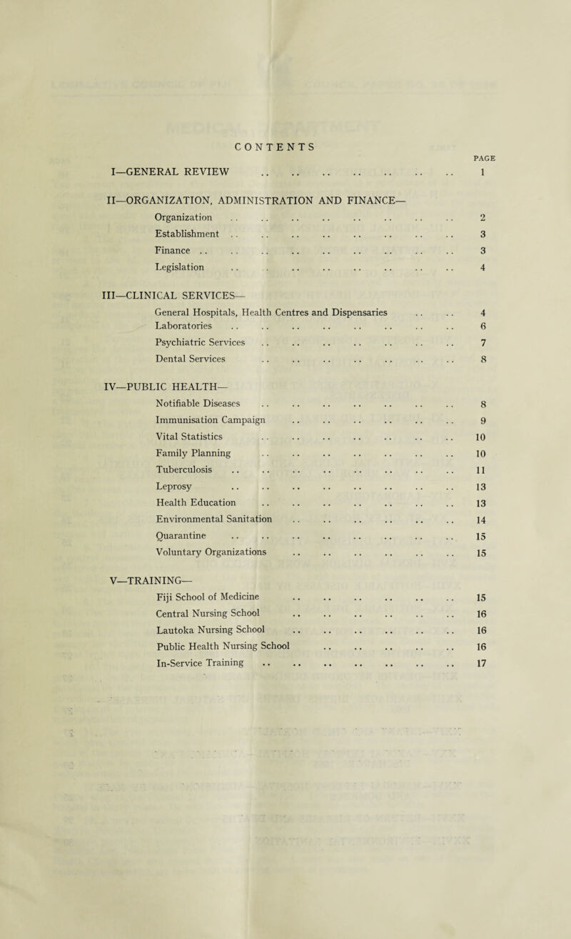 CONTENTS PAGE I—GENERAL REVIEW . 1 II—ORGANIZATION, ADMINISTRATION AND FINANCE— Organization .. .. .. .. .. .. .. .. 2 Establishment . . .. .. .. .. .. .. .. 3 Finance .. .. .. .. .. .. ., .. .. 3 Legislation .. . .. .. .. .. .. .. 4 III— CLINICAL SERVICES— General Hospitals, Health Centres and Dispensaries .. .. 4 Laboratories .. .. .. .. ,. .. . . .. 6 Psychiatric Services .. .. .. .. .. .. ,. 7 Dental Services .. .. .. .. .. .. .. 8 IV— PUBLIC HEALTH— Notifiable Diseases .. .. .. .. .. .. .. 8 Immunisation Campaign .. .. .. .. .. .. 9 Vital Statistics .. .. .. .. .. .. .. 10 Family Planning .. .. .. .. .. .. .. 10 Tuberculosis .. .. .. .. .. .. .. .. 11 Leprosy .. .. .. .. .. .. .. .. 13 Health Education .. .. .. .. .. .. .. 13 Environmental Sanitation .. .. .. ., .. ,. 14 Quarantine .. .. .. .. .. .. ., .. 15 Voluntary Organizations .. .. .. .. .. .. 15 V—TRAINING— Fiji School of Medicine .. .. .. .. .. ., 15 Central Nursing School .. .. .. .. ,. .. 16 Lautoka Nursing School . 16 Public Health Nursing School 16 In-Service Training .. .. .. .. .. .. .. 17