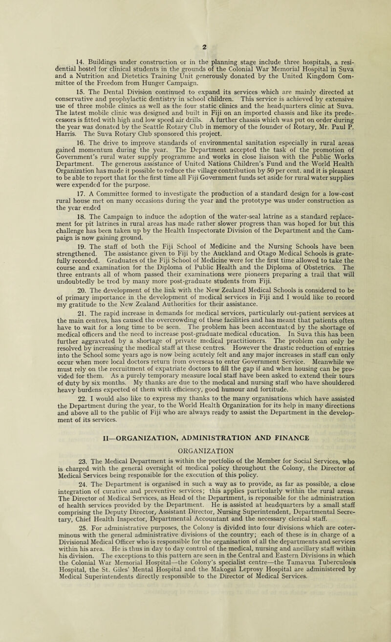 14. Buildings under construction or in the planning stage include three hospitals, a resi¬ dential hostel for clinical students in the grounds of the Colonial War Memorial Hospital in Suva and a Nutrition and Dietetics Training Unit generously donated by the United Kingdom Com¬ mittee of the Freedom from Hunger Campaign. 15. The Dental Division continued to expand its services which are mainly directed at conservative and prophylactic dentistry in school children. This service is achieved by extensive use of three mobile clinics as well as the four static clinics and the headquarters clinic at Suva. The latest mobile clinic was designed and built in Fiji on an imported chassis and like its prede¬ cessors is fitted with high and low speed air drills. A further chassis which was put on order during the year was donated by the Seattle Rotary Club in memory of the founder of Rotary, Mr. Paul P. Harris. The Suva Rotary Club sponsored this project. 16. The drive to improve standards of environmental sanitation especially in rural areas gained momentum during the year. The Department accepted the task of the promotion of Government’s rural water supply programme and works in close liaison with the Public Works Department. The generous assistance of United Nations Children’s Fund and the World Health Organization has made it possible to reduce the village contribution by 50 per cent, and it is pleasant to be able to report that for the first time all Fiji Government funds set aside for rural water supplies were expended for the purpose. 17. A Committee formed to investigate the production of a standard design for a low-cost rural house met on many occasions during the year and the prototype was under construction as the year ended 18. The Campaign to induce the adoption of the water-seal latrine as a standard replace¬ ment for pit latrines in rural areas has made rather slower progress than was hoped for but this challenge has been taken up by the Health Inspectorate Division of the Department and the Cam¬ paign is now gaining ground. 19. The staff of both the Fiji School of Medicine and the Nursing Schools have been strengthened. The assistance given to Fiji by the Auckland and Otago Medical Schools is grate¬ fully recorded. Graduates of the Fiji School of Medicine were for the first time allowed to take the course and examination for the Diploma of Public Health and the Diploma of Obstetrics. The three entrants all of whom passed their examinations were pioneers preparing a trail that will undoubtedly be trod by many more post-graduate students from Fiji. 20. The development of the link with the New Zealand Medical Schools is considered to be of primary importance in the development of medical services in Fiji and I would like to record my gratitude to the New Zealand Authorities for their assistance. 21. The rapid increase in demands for medical services, particularly out-patient services at the main centres, has caused the overcrowding of these facilities and has meant that patients often have to wait for a long time to be seen. The problem has been accentuated by the shortage of medical officers and the need to increase post-graduate medical education. In Suva this has been further aggravated by a shortage of private medical practitioners. The problem can only be resolved by increasing the medical staff at these centres. However the drastic reduction of entries into the School some years ago is now being acutely felt and any major increases in staff can only occur when more local doctors return from overseas to enter Government Service. Meanwhile we must rely on the recruitment of expatriate doctors to fill the gap if and when housing can be pro¬ vided for them. As a purely temporary measure local staff have been asked to extend their tours of duty by six months. My thanks are due to the medical and nursing staff who have shouldered heavy burdens expected of them with efficiency, good humour and fortitude. 22. I would also like to express my thanks to the many organisations which have assisted the Department during the year, to the World Health Organization for its help in many directions and above all to the public of Fiji who are always ready to assist the Department in the develop¬ ment of its services. II—ORGANIZATION, ADMINISTRATION AND FINANCE ORGANIZATION 23. The Medical Department is within the portfolio of the Member for Social Services, who is charged with the general oversight of medical policy throughout the Colony, the Director of Medical Services being responsible for the execution of this policy. 24. The Department is organised in such a way as to provide, as far as possible, a close integration of curative and preventive services; this applies particularly within the rural areas. The Director of Medical Services, as Head of the Department, is reponsible for the administration of health services provided by the Department. He is assisted at headquarters by a small staff comprising the Deputy Director, Assistant Director, Nursing Superintendent, Departmental Secre¬ tary, Chief Health Inspector, Departmental Accountant and the necessary clerical staff. 25. For administrative purposes, the Colony is divided into four divisions which are coter¬ minous with the general administrative divisions of the country; each of these is in charge of a Divisional Medical Officer who is responsible for the organisation of all the departments and services within his area. He is thus in day to day control of the medical, nursing and ancillary staff within his division. The exceptions to this pattern are seen in the Central and Eastern Divisions in which the Colonial War Memorial Hospital—the Colony’s specialist centre—the Tamavua Tuberculosis Hospital, the St. Giles’ Mental Hospital and the Makogai Leprosy Hospital are administered by Medical Superintendents directly responsible to the Director of Medical Services.