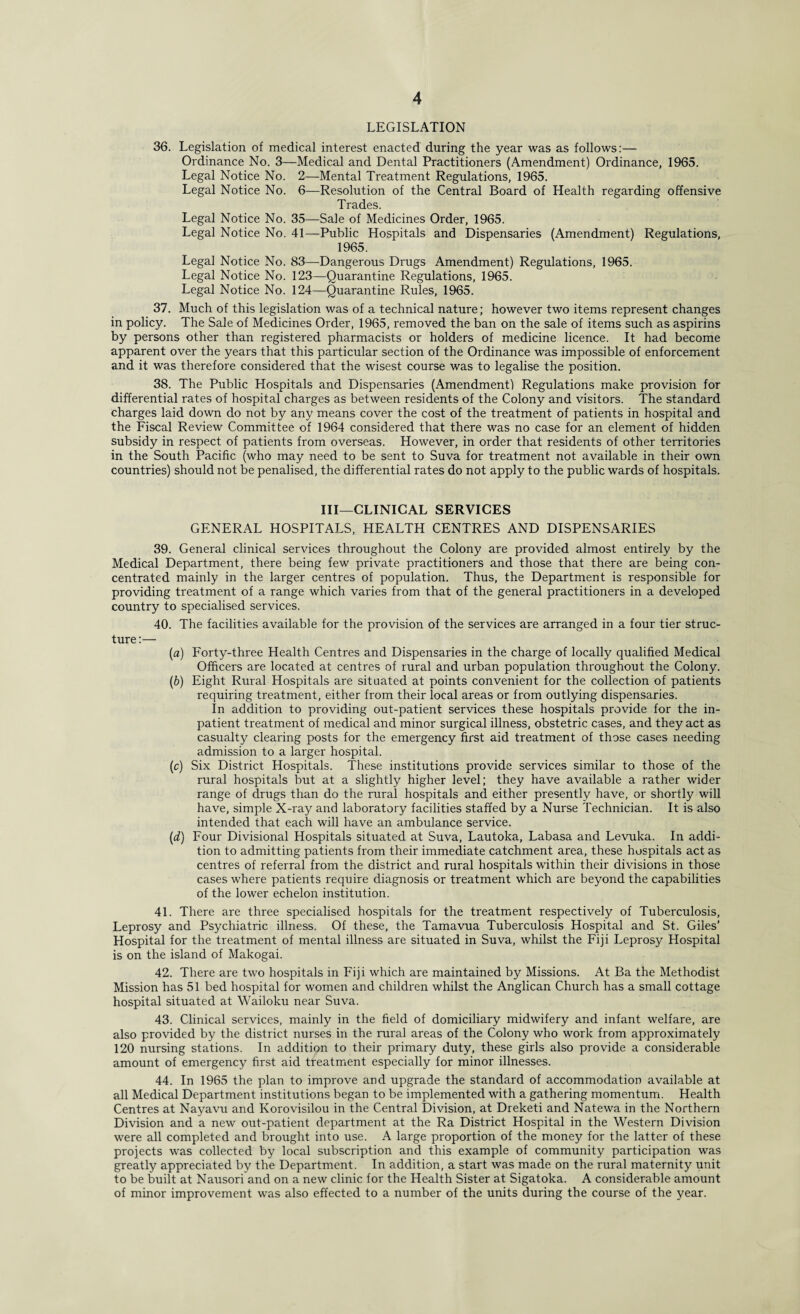 LEGISLATION 36. Legislation of medical interest enacted during the year was as follows:— Ordinance No. 3—Medical and Dental Practitioners (Amendment) Ordinance, 1965. Legal Notice No. 2—Mental Treatment Regulations, 1965. Legal Notice No. 6—Resolution of the Central Board of Health regarding offensive Trades. Legal Notice No. 35—Sale of Medicines Order, 1965. Legal Notice No. 41—Public Hospitals and Dispensaries (Amendment) Regulations, 1965. Legal Notice No. 83—Dangerous Drugs Amendment) Regulations, 1965. Legal Notice No. 123—Quarantine Regulations, 1965. Legal Notice No. 124—Quarantine Rules, 1965. 37. Much of this legislation was of a technical nature; however two items represent changes in policy. The Sale of Medicines Order, 1965, removed the ban on the sale of items such as aspirins by persons other than registered pharmacists or holders of medicine licence. It had become apparent over the years that this particular section of the Ordinance was impossible of enforcement and it was therefore considered that the wisest course was to legalise the position. 38. The Public Hospitals and Dispensaries (Amendment) Regulations make provision for differential rates of hospital charges as between residents of the Colony and visitors. The standard charges laid down do not by any means cover the cost of the treatment of patients in hospital and the Fiscal Review Committee of 1964 considered that there was no case for an element of hidden subsidy in respect of patients from overseas. However, in order that residents of other territories in the South Pacific (who may need to be sent to Suva for treatment not available in their own countries) should not be penalised, the differential rates do not apply to the public wards of hospitals. Ill—CLINICAL SERVICES GENERAL HOSPITALS, HEALTH CENTRES AND DISPENSARIES 39. General clinical services throughout the Colony are provided almost entirely by the Medical Department, there being few private practitioners and those that there are being con¬ centrated mainly in the larger centres of population. Thus, the Department is responsible for providing treatment of a range which varies from that of the general practitioners in a developed country to specialised services. 40. The facilities available for the provision of the services are arranged in a four tier struc¬ ture :— (a) Forty-three Health Centres and Dispensaries in the charge of locally qualified Medical Officers are located at centres of rural and urban population throughout the Colony. (b) Eight Rural Hospitals are situated at points convenient for the collection of patients requiring treatment, either from their local areas or from outlying dispensaries. In addition to providing out-patient services these hospitals provide for the in¬ patient treatment of medical and minor surgical illness, obstetric cases, and they act as casualty clearing posts for the emergency first aid treatment of those cases needing admission to a larger hospital. (c) Six District Hospitals. These institutions provide services similar to those of the rural hospitals but at a slightly higher level; they have available a rather wider range of drugs than do the rural hospitals and either presently have, or shortly will have, simple X-ray and laboratory facilities staffed by a Nurse Technician. It is also intended that each will have an ambulance service. (^) Four Divisional Hospitals situated at Suva, Lautoka, Labasa and Levuka. In addi¬ tion to admitting patients from their immediate catchment area, these hospitals act as centres of referral from the district and rural hospitals within their divisions in those cases where patients require diagnosis or treatment which are beyond the capabilities of the lower echelon institution. 41. There are three specialised hospitals for the treatment respectively of Tuberculosis, Leprosy and Psychiatric illness. Of these, the Tamavua Tuberculosis Hospital and St. Giles’ Hospital for the treatment of mental illness are situated in Suva, whilst the Fiji Leprosy Hospital is on the island of Makogai. 42. There are two hospitals in Fiji which are maintained by Missions. At Ba the Methodist Mission has 51 bed hospital for women and children whilst the Anglican Church has a small cottage hospital situated at Wailoku near Suva. 43. Clinical services, mainly in the field of domiciliary midwifery and infant welfare, are also provided by the district nurses in the rural areas of the Colony who work from approximately 120 nursing stations. In addition to their primary duty, these girls also provide a considerable amount of emergency first aid treatment especially for minor illnesses. 44. In 1965 the plan to improve and upgrade the standard of accommodation available at all Medical Department institutions began to be implemented with a gathering momentum. Health Centres at Nayavu and Korovisilou in the Central Division, at Dreketi and Natewa in the Northern Division and a new out-patient department at the Ra District Hospital in the Western Division were all completed and brought into use. A large proportion of the money for the latter of these projects was collected by local subscription and this example of community participation was greatly appreciated by the Department. In addition, a start was made on the rural maternity unit to be built at Nausori and on a new clinic for the Health Sister at Sigatoka. A considerable amount of minor improvement was also effected to a number of the units during the course of the year.