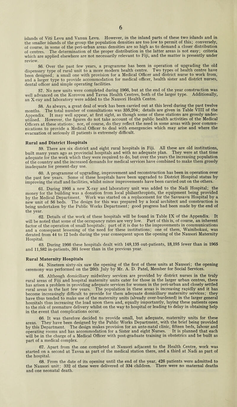 islands of Viti Levu and Vanua Levu. However, in the inland parts of these two islands and in the smaller islands of the group the population densities are too low to permit of this; conversely, of course, in some of the peri-urban areas densities are so high as to demand a closer distribution of centres. The determination of the proper distribution in the latter areas is not easy; criteria which are applied elsewhere are not necessarily relevant to Fiji, and the matter is presently under review. 56. Over the past few years, a programme has been in operation of upgrading the old dispensary type of rural unit to a more modern health centre. Two types of health centre have been designed; a small one with provision for a Medical Officer and district nurse to work from, and a larger type to provide accommodation for medical officer, health sister and district nurses, dental officer and simple operating facilities. 57. No new units were completed during 1966, but at the end of the year construction was well advanced on the Korovou and Tavua Health Centres, both of the larger type. Additionally, an X-ray and laboratory were added to the Nausori Health Centre. 58. As always, a great deal of work has been carried out at this level during the past twelve months. The total number of consultations was 335,204; details are given in Table VIII of the Appendix. It may well appear, at first sight, as though some of these stations are grossly under¬ utilised. However, the figures do not take account of the public health activities of the Medical Officers at these stations; nor, of course, do they reflect the need in some areas with poor commu¬ nications to provide a Medical Officer to deal with emergencies which may arise and where the evacuation of seriously ill patients is extremely difficult. Rural and District Hospitals 59. There are six district and eight rural hospitals in Fiji. All these are old institutions, built many years ago as provincial hospitals and with no adequate plan. They were at that time adequate for the work which they were required to do, but over the years the increasing population of the country and the increased demands for medical services have combined to make them grossly inadequate for present-day use. 60. A programme of upgrading, improvement and reconstruction has been in operation over the past few years. Some of these hospitals have been upgraded to District Hospital status by improving the staff and facilities, whilst minor improvements have been carried out on the others. 61. During 1966 a new X-ray and laboratory unit was added to the Nadi Hospital; the money for the building was a donation from local philanthropists, the equipment being provided by the Medical Department. Work was started on a replacement for the Savusavu Hospital by a new unit of 56 beds. The design for this was prepared by a local architect and construction is being undertaken by the Public Works Department; good progress had been made by the end of the year. 62. Details of the work of these hospitals will be found in Table IX of the Appendix. It will be noted that some of the occupancy rates are very low. Part of this is, of course, an inherent factor of the operation of small hospitals; part of it is due to the improvements in communications and a consequent lessening of the need for these institutions; one of them, Wainibokasi, was derated from 44 to 12 beds during the year consequent upon the opening of the Nausori Maternity Hospital. 63. During 1966 these hospitals dealt with 148,135 out-patients, 18,195 fewer than in 1965 and 11,582 in-patients, 381 fewer than in the previous year. Rural Maternity Hospitals 64. Nineteen sixty-six saw the opening of the first of these units at Nausori; the opening ceremony was performed on the 26th July by Mr. A. D. Patel, Member for Social Services. 65. Although domiciliary midwifery services are provided by district nurses in the truly rural areas of Fiji and hospital maternity units cater for those in the larger urban centres, there has arisen a problem in providing adequate services for women in the peri-urban and closely settled rural areas in the last few years. The population in these areas is increasing rapidly and it has become increasingly difficult to provide for them adequate domiciliary maternity services; they have thus tended to make use of the maternity units (already over-burdened) in the larger general hospitals thus increasing the load upon them and, equally importantly, laying these patients open to the risk of premature delivery whilst on the way to hospital or leading to delay in obtaining help in the event that complications occur. 66. It was therefore decided to provide small, but adequate, maternity units for these areas. They have been designed by the Public Works Department, with the brief being provided by this Department. The design makes provision for an ante-natal clinic, fifteen beds, labour and operating rooms and has accommodation for a Sister and eight Nurses. It is planned that each will be in the charge of a Medical Officer with post-graduate training in obstetrics and be built as part of a medical complex. 67. Apart from the one completed at Nausori adjacent to the Health Centre, work was started on a second at Tavua as part of the medical station there, and a third at Nadi as part of the hospital. 68. From the date of its opening until the end of the year, 426 patients were admitted to the Nausori unit; 332 of these were delivered of 334 children. There were no maternal deaths and one neonatal death.