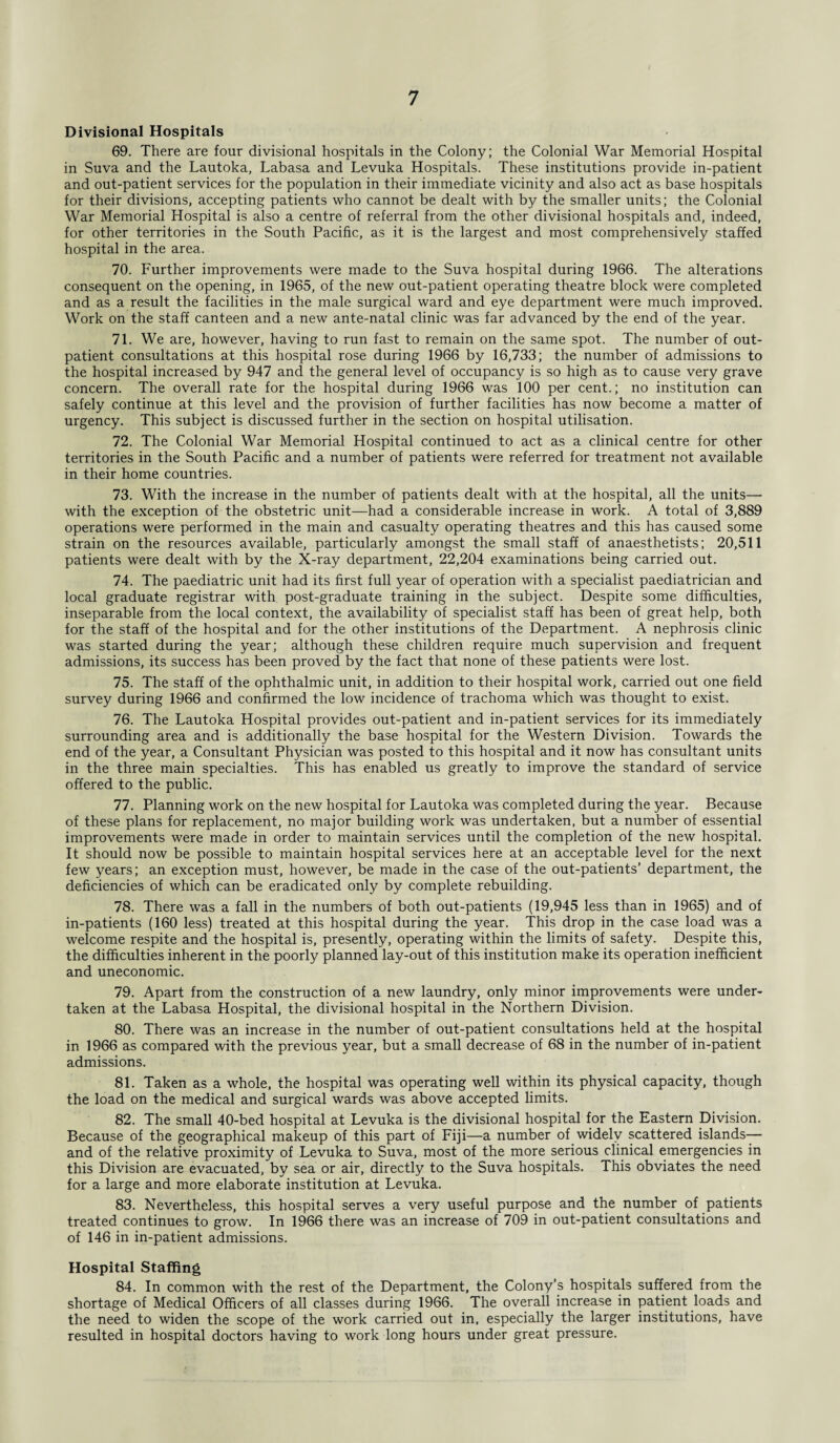 Divisional Hospitals 69. There are four divisional hospitals in the Colony; the Colonial War Memorial Hospital in Suva and the Lautoka, Labasa and Levuka Hospitals. These institutions provide in-patient and out-patient services for the population in their immediate vicinity and also act as base hospitals for their divisions, accepting patients who cannot be dealt with by the smaller units; the Colonial War Memorial Hospital is also a centre of referral from the other divisional hospitals and, indeed, for other territories in the South Pacific, as it is the largest and most comprehensively staffed hospital in the area. 70. Further improvements were made to the Suva hospital during 1966. The alterations consequent on the opening, in 1965, of the new out-patient operating theatre block were completed and as a result the facilities in the male surgical ward and eye department were much improved. Work on the staff canteen and a new ante-natal clinic was far advanced by the end of the year. 71. We are, however, having to run fast to remain on the same spot. The number of out¬ patient consultations at this hospital rose during 1966 by 16,733; the number of admissions to the hospital increased by 947 and the general level of occupancy is so high as to cause very grave concern. The overall rate for the hospital during 1966 was 100 per cent.; no institution can safely continue at this level and the provision of further facilities has now become a matter of urgency. This subject is discussed further in the section on hospital utilisation. 72. The Colonial War Memorial Hospital continued to act as a clinical centre for other territories in the South Pacific and a number of patients were referred for treatment not available in their home countries. 73. With the increase in the number of patients dealt with at the hospital, all the units— with the exception of the obstetric unit—had a considerable increase in work. A total of 3,889 operations were performed in the main and casualty operating theatres and this has caused some strain on the resources available, particularly amongst the small staff of anaesthetists; 20,511 patients were dealt with by the X-ray department, 22,204 examinations being carried out. 74. The paediatric unit had its first full year of operation with a specialist paediatrician and local graduate registrar with post-graduate training in the subject. Despite some difficulties, inseparable from the local context, the availability of specialist staff has been of great help, both for the staff of the hospital and for the other institutions of the Department. A nephrosis clinic was started during the year; although these children require much supervision and frequent admissions, its success has been proved by the fact that none of these patients were lost. 75. The staff of the ophthalmic unit, in addition to their hospital work, carried out one field survey during 1966 and confirmed the low incidence of trachoma which was thought to exist. 76. The Lautoka Hospital provides out-patient and in-patient services for its immediately surrounding area and is additionally the base hospital for the Western Division. Towards the end of the year, a Consultant Physician was posted to this hospital and it now has consultant units in the three main specialties. This has enabled us greatly to improve the standard of service offered to the public. 77. Planning work on the new hospital for Lautoka was completed during the year. Because of these plans for replacement, no major building work was undertaken, but a number of essential improvements were made in order to maintain services until the completion of the new hospital. It should now be possible to maintain hospital services here at an acceptable level for the next few years; an exception must, however, be made in the case of the out-patients’ department, the deficiencies of which can be eradicated only by complete rebuilding. 78. There was a fall in the numbers of both out-patients (19,945 less than in 1965) and of in-patients (160 less) treated at this hospital during the year. This drop in the case load was a welcome respite and the hospital is, presently, operating within the limits of safety. Despite this, the difficulties inherent in the poorly planned lay-out of this institution make its operation inefficient and uneconomic. 79. Apart from the construction of a new laundry, only minor improvements were under¬ taken at the Labasa Hospital, the divisional hospital in the Northern Division. 80. There was an increase in the number of out-patient consultations held at the hospital in 1966 as compared with the previous year, but a small decrease of 68 in the number of in-patient admissions. 81. Taken as a whole, the hospital was operating well within its physical capacity, though the load on the medical and surgical wards was above accepted limits. 82. The small 40-bed hospital at Levuka is the divisional hospital for the Eastern Division. Because of the geographical makeup of this part of Fiji—a number of widely scattered islands— and of the relative proximity of Levuka to Suva, most of the more serious clinical emergencies in this Division are evacuated, by sea or air, directly to the Suva hospitals. This obviates the need for a large and more elaborate institution at Levuka. 83. Nevertheless, this hospital serves a very useful purpose and the number of patients treated continues to grow. In 1966 there was an increase of 709 in out-patient consultations and of 146 in in-patient admissions. Hospital Staffing 84. In common with the rest of the Department, the Colony’s hospitals suffered from the shortage of Medical Officers of all classes during 1966. The overall increase in patient loads and the need to widen the scope of the work carried out in, especially the larger institutions, have resulted in hospital doctors having to work long hours under great pressure.