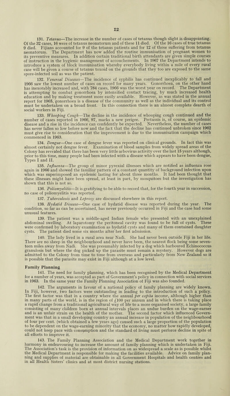 131. Tetanus—The increase in the number of cases of tetanus though slight is disappointing. Of the 32 cases, 16 were of tetanus neonatorum and of these 11 died. Of the 16 cases of true tetanus 9 died. Fijians accounted for 9 of the tetanus patients and for 12 of those suffering from tetanus neonatorum. The Department has now added the routine immunisation of pregnant women to its preventive measures. In addition certain traditional birth attendants are given simple courses of instruction in the hygienic management of accouchements. In 1967 the Department intends to introduce a system of block immunisation whereby everybody living within a mile of every rural case will be given a course of tetanus toxoid on the grounds that they too are exposed to the same spore-infected soil as was the patient. 132. Venereal Diseases—The incidence of syphilis has continued inexplicably to fall and 1966 saw the lowest number of cases on record for many years. Gonorrhoea, on the other hand has inexorably increased and, with 784 cases, 1966 was the worst year on record. The Department is attempting to combat gonorrhoea by intensified contact tracing, by much increased health education and by making treatment more easily available. However, as was stated in the annual report for 1965, gonorrhoea is a disease of the community as well as the individual and its control must be undertaken on a broad front. In this connection there is an almost complete dearth of social workers in Fiji. 133. Whooping Cough—The decline in the incidence of whooping cough continued and the number of cases reported in 1966, 97, marks a new perigee. Pertussis is, of course, an epidemic disease and a rise in the incidence can confidently be expected. Nevertheless, the number of cases has never fallen so low before now and the fact that the decline has continued unbroken since 1962 must give rise to consideration that the improvement is due to the immunisation campaign which commenced in 1963. 134. Dengue—One case of dengue fever was reported on clinical grounds. In fact this was almost certainly not dengue fever. Examination of blood samples from widely spread areas of the Colony has revealed that there has been very little arbovirus activity over the last 15 years although, prior to this time, many people had been infected with a disease which appears to have been dengue, Types I and II. 135. Influenza—The group of minor pyrexial illnesses which are notified as influenza rose again in 1966 and showed the familiar pattern of a constant quantity of background infection upon which was superimposed an epidemic lasting for about three months. It had been thought that these illnesses might have been spread, at least in part, by mosquitoes but the investigation has shown that this is not so. 136. Poliomyelitis—It is gratifying to be able to record that, for the fourth year in succession, no case of poliomyelitis was reported. 137. Tuberculosis and Leprosy are discussed elsewhere in this report. 138. Hydatid Disease—One case of hydatid disease was reported during the year. The condition, so far as can be ascertained, has never previously occurred in Fiji and the case had some unusual features. 139. The patient was a middle-aged Indian female who presented with an unexplained abdominal swelling. At laparotomy the peritoneal cavity was found to be full of cysts. These were confirmed by laboratory examination as hydatid cysts and many of them contained daughter cysts. The patient died some six months after her first admission. 140. The lady lived in a rural area near Nadi. She had never been outside Fiji in her life. There are no sheep in the neighbourhood and never have been, the nearest flock being some seven¬ teen miles away from Nadi. She was presumably infected by a dog which harboured Echinococcus granulosis but where the dog picked up the parasite must remain a mystery. However dogs are admitted to the Colony from time to time from overseas and particularly from New Zealand so it is possible that the parasite may exist in Fiji although at a low level. Family Planning 141. The need for family planning, which has been recognised by the Medical Department for a number of years, was accepted as part of Government’s policy in connection with social services in 1963. In the same year the Family Planning Association of Fiji was also founded. 142. The arguments in favour of a national policy of family planning are widely known. In Fiji, however, two factors were outstanding in leading to the introduction of such a policy. The first factor was that in a country where the annual per capita income, although higher than in many parts of the world, is in the region of £100 per annum and in which there is taking place a rapid change from a traditional agricultural way of life to a more organised society, a large family consisting of many children born at annual intervals places an undue burden on the wage-earner and is an unfair strain on the health of the mother. The second factor which influenced Govern¬ ment was that in a small developing country an annual increase in population of the neighbourhood of four per cent, (which obtained a few years ago) caused such a large proportion of the population to be dependent on the wage-earning minority that the economy, no matter how rapidly developed, could not keep pace with consumption and the standard of living must perforce decline in spite of all efforts to improve it. 143. The Family Planning Association and the Medical Department work together in harmony in endeavouring to increase the amount of family planning which is undertaken in Fiji. The Association’s task is the provision of information on as widespread a scale as is possible whilst the Medical Department is responsible for making the facilities available. Advice on family plan¬ ning and supplies of material are obtainable in all Government Hospitals and health centres and in all Health Sisters’ clinics and at most district nursing stations.