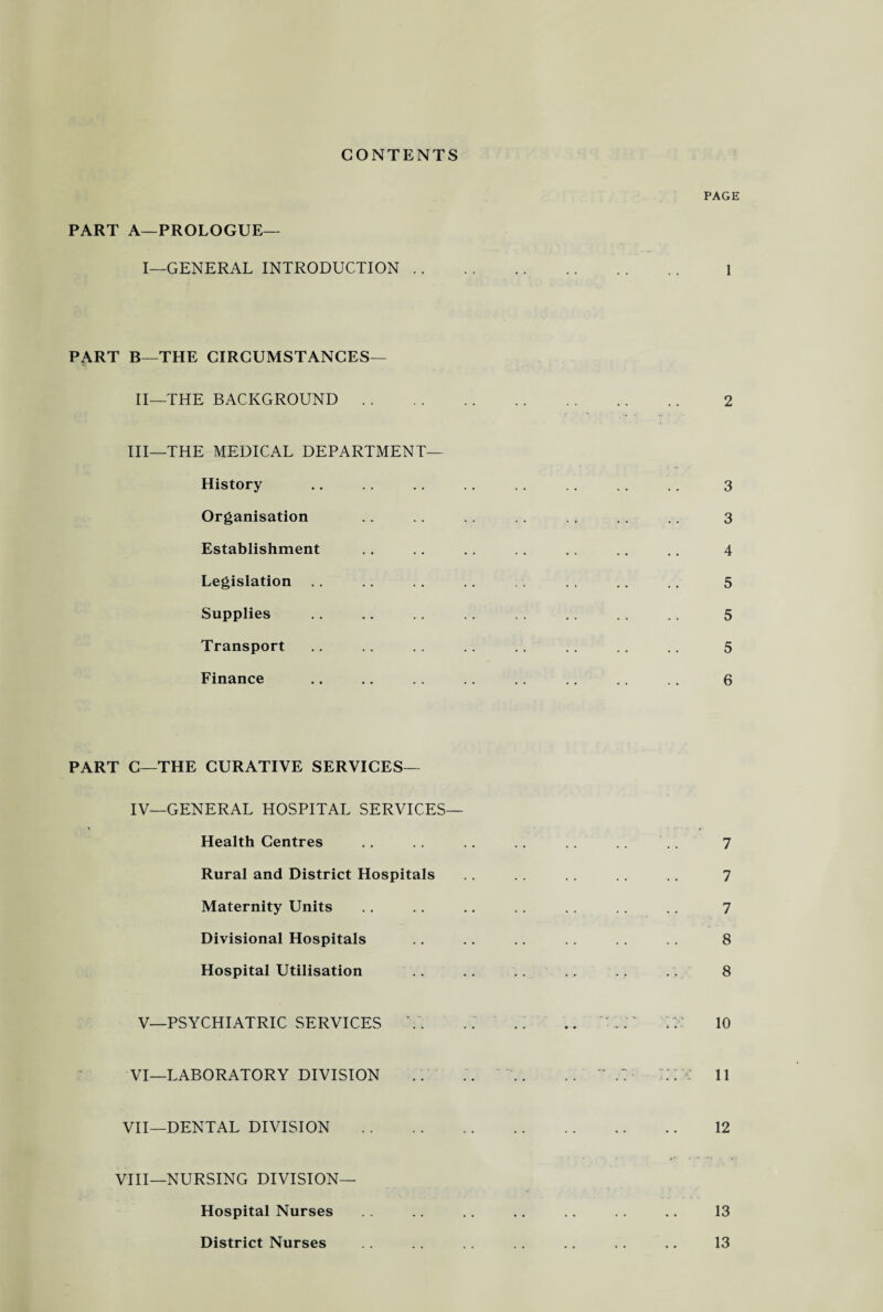 CONTENTS PART A—PROLOGUE— I—GENERAL INTRODUCTION PART B—THE CIRCUMSTANCES— II—THE BACKGROUND III—THE MEDICAL DEPARTMENT— History Organisation Establishment Legislation Supplies Transport Finance PART C—THE CURATIVE SERVICES— IV—GENERAL HOSPITAL SERVICES— Health Centres Rural and District Hospitals Maternity Units Divisional Hospitals Hospital Utilisation V—PSYCHIATRIC SERVICES Y. VI—LABORATORY DIVISION VII—DENTAL DIVISION VIII—NURSING DIVISION— Hospital Nurses District Nurses