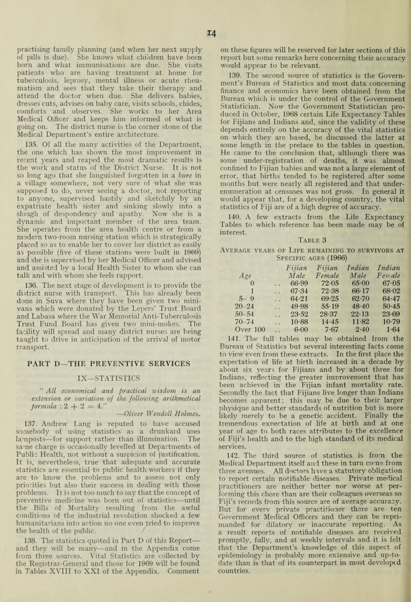 M practising family planning (and when her next supply of pills is due). She knows what children have been born and what immunisations are due. She visits patients who are having treatment at home for tuberculosis, leprosy, mental illness or acute rheu¬ matism and sees that they take their therapy and attend the doctor when due. She delivers babies, dresses cuts, advises on baby care, visits schools, chides, comforts and observes. She works to her Area Medical Officer and keeps him informed of what is going on. The district nurse is the corner stone of the Medical Department’s entire architecture. 135. Of all the many activities of the Department, the one which has shown the most improvement in recent years and reaped the most dramatic results is the work and status of the District Nurse. It is not so long ago that she languished forgotten in a bure in a village somewhere, not very sure of what she was supposed to do, never seeing a doctor, not reporting to anyone, supervised hastily and sketchily by an expatriate health sister and sinking slowly into a slough of despondency and apathy. Now she is a dynamic and important member of the area team. She operates from the area health centre or from a modern two-room nursing station which is strategically placed so as to enable her to cover her district as easily as possible (five of these stations were built in 1969) and she is supervised by her Medical Officer and advised and assisted by a local Health Sister to whom she can talk and with whom she feels rapport. 136. The next stage of development is to provide the district nurse with transport. This has already been done in Suva where they have been given two mini- vans which were donated by the Lepers’ Trust Board and Labasa where the War Memorial Anti-Tuberculosis Trust Fund Board has given two mini-mokes. The facility will spread and many district nurses are being taught to drive in anticipation of the arrival of motor transport. PART D—THE PREVENTIVE SERVICES IX—STATISTICS “ All economical and practical wisdom is an extension or variation of the following arithmetical Jormula : 2 + 2 = 4.” —Oliver Wendell Holmes. 137. Andrew Lang is reputed to have accused somebody of using statistics as a drunkard uses lamposts—for support rather than illumination. The same charge is occasionally levelled at Departments of Public Health, not without a suspicion of justification. It is, nevertheless, true that adequate and accurate statistics are essential to public health workers if they are to know the problems and to assess not only priorities but also their success in dealing with those problems. It is not too much to say that the concept of preventive medicine was born out of statistics—until the Bills of Mortality resulting from the awful conditions of the industrial revolution shocked a few humanitarians into action no one even tried to improve the health of the public. 138. The statistics quoted in Part D of this Report— and they will be many—and in the Appendix come from three souixes. Vital Statistics are collected by the Registrar-General and those for 1969 will be found in Tables XVIII to XXI of the Appendix. Comment on these figures will be reserved for later sections of this report but some remarks here concerning their accuracy would appear to be relevant. 139. The second source of statistics is the Govern¬ ment’s Bureau of Statistics and most data concerning finance and economics have been obtained from the Bureau which is under the control of the Government Statistician. Now the Government Statistician pro¬ duced in October, 1968 certain Life Expectancy Tables for Fijians and Indians and, since the validity of these depends entirely on the accuracy of the vital statistics on which they are based, he discussed the latter at some length in the preface to the tables in question. He came to the conclusion that, although there was some under-registration of deaths, it was almost confined to Fijian babies and was not a large element of error, that births tended to be registered after some months but were nearly all registered and that under¬ enumeration at censuses was not gross. In general it would appear that, for a developing country, the vital statistics of Fiji are of a high degree of accuracy. 140. A few extracts from the Life Expectancy Tables to which reference has been made may be of interest. Table 3 Average years of Life remaining to survivors at Specific ages (1966) Fijian Fijian Indian Indian Age M ale Female Male Female 0 .. 66-99 72-05 65-00 67-05 1 . . 67-34 72-38 66-17 68-02 5- 9 .. 64-21 69-25 62-70 64-47 20-24 .. 49-98 55-19 48-40 50-45 50-54 .. 23-52 28-37 22-13 23-69 70-74 .. 10-88 14-45 11-82 10-79 Over 100 6-00 7-67 2-40 1-64 141. The full tables may be obtained from the Bureau of Statistics but several interesting facts come to view even from these extracts. In the first place the expectation of life at birth increased in a decade by about six years for Fijians and by about three for Indians, reflecting the greater improvement that has been achieved in the Fijian infant mortality rate. Secondly the fact that Fijians live longer than Indians becomes apparent: this may be due to their larger physique and better standards of nutrition but is more likely merely to be a genetic accident. Finally the tremendous expectation of life at birth and at one year of age to both races attributes to the excellence of Fiji’s health and to the high standard of its medical services. 142. The third source of statistics is from the Medical Department itself and these in turn come from three avenues. All doctors have a statutory obligation to report certain notifiable diseases. Private medical practitioners are neither better nor worse at per¬ forming this chore than are their colleagues overseas so Fiji’s records from this source are of average accuracy. But for every private practitioner there are ten Government Medical Officers and they can be repri¬ manded for dilatory or inaccurate reporting. As a result reports of notifiable diseases are received promptly, fully, and at weekly intervals and it is felt that the Department’s knowledge of this aspect of epidemiology is probably more extensive and up-to- date than is that of its counterpart in most develop<d countries.