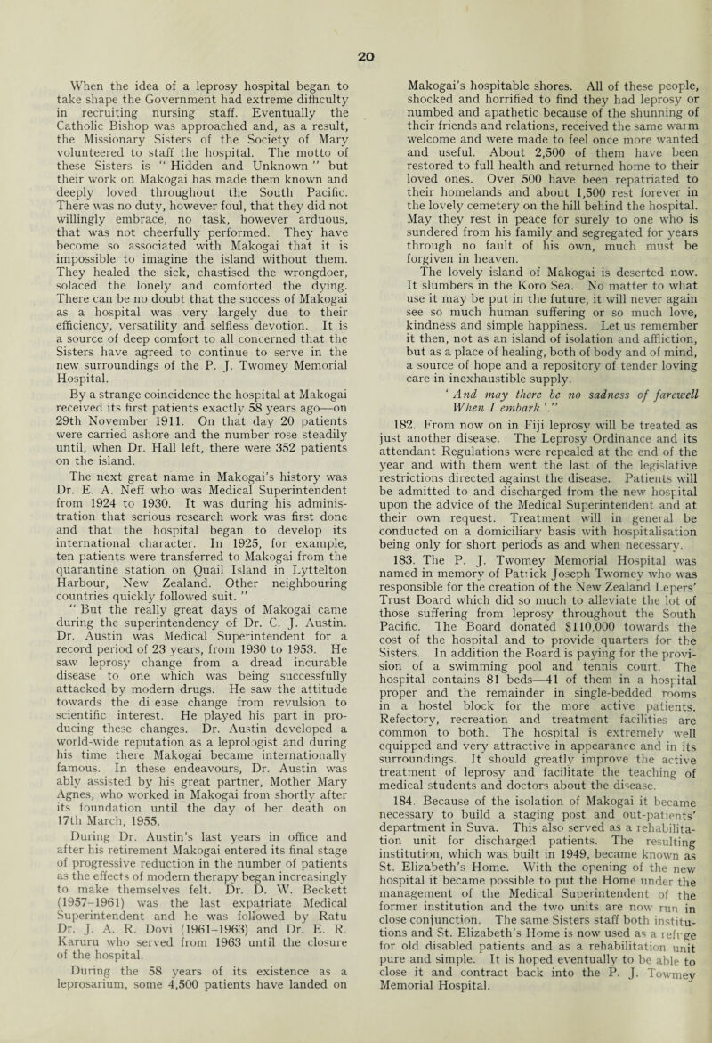 When the idea of a leprosy hospital began to take shape the Government had extreme difficulty in recruiting nursing staff. Eventually the Catholic Bishop was approached and, as a result, the Missionary Sisters of the Society of Mary volunteered to staff the hospital. The motto of these Sisters is “ Hidden and Unknown ” but their work on Makogai has made them known and deeply loved throughout the South Pacific. There was no duty, however foul, that they did not willingly embrace, no task, however arduous, that was not cheerfully performed. They have become so associated with Makogai that it is impossible to imagine the island without them. They healed the sick, chastised the wrongdoer, solaced the lonely and comforted the dying. There can be no doubt that the success of Makogai as a hospital was very largely due to their efficiency, versatility and selfless devotion. It is a source of deep comfort to all concerned that the Sisters have agreed to continue to serve in the new surroundings of the P. J. Twomey Memorial Hospital. By a strange coincidence the hospital at Makogai received its first patients exactly 58 years ago—on 29th November 1911. On that day 20 patients were carried ashore and the number rose steadily until, when Dr. Hall left, there were 352 patients on the island. The next great name in Makogai’s history was Dr. E. A. Neff who was Medical Superintendent from 1924 to 1930. It was during his adminis¬ tration that serious research work was first done and that the hospital began to develop its international character. In 1925, for example, ten patients were transferred to Makogai from the quarantine station on Quail Island in Lyttelton Harbour, New Zealand. Other neighbouring countries quickly followed suit. ” “ But the really great days of Makogai came during the superintendency of Dr. C. J. Austin. Dr. Austin was Medical Superintendent for a record period of 23 years, from 1930 to 1953. He saw leprosy change from a dread incurable disease to one which was being successfully attacked by modern drugs. He saw the attitude towards the di ease change from revulsion to scientific interest. He played his part in pro¬ ducing these changes. Dr. Austin developed a world-wide reputation as a leprolagist and during his time there Makogai became internationally famous. In these endeavours, Dr. Austin was ably assisted by his great partner, Mother Mary Agnes, who worked in Makogai from shortly after its foundation until the day of her death on 17th March, 1955. During Dr. Austin’s last years in office and after his retirement Makogai entered its final stage of progressive reduction in the number of patients as the effects of modern therapy began increasingly to make themselves felt. Dr. D. W. Beckett (1957-1961) was the last expatriate Medical Superintendent and he was followed by Ratu Dr. J. A. R. Dovi (1961-1963) and Dr. E. R. Karuru who served from 1963 until the closure of the hospital. During the 58 years of its existence as a leprosarium, some 4,500 patients have landed on Makogai’s hospitable shores. All of these people, shocked and horrified to find they had leprosy or numbed and apathetic because of the shunning of their friends and relations, received the same waim welcome and were made to feel once more wanted and useful. About 2,500 of them have been restored to full health and returned home to their loved ones. Over 500 have been repatriated to their homelands and about 1,500 rest forever in the lovely cemetery on the hill behind the hospital. May they rest in peace for surely to one who is sundered from his family and segregated for years through no fault of his own, much must be forgiven in heaven. The lovely island of Makogai is deserted now. It slumbers in the Koro Sea. No matter to what use it may be put in the future, it will never again see so much human suffering or so much love, kindness and simple happiness. Let us remember it then, not as an island of isolation and affliction, but as a place of healing, both of body and of mind, a source of hope and a repository of tender loving care in inexhaustible supply. ‘ And may there be no sadness of farewell When I embark 182. From now on in Fiji leprosy will be treated as just another disease. The Leprosy Ordinance and its attendant Regulations were repealed at the end of the year and with them went the last of the legislative restrictions directed against the disease. Patients will be admitted to and discharged from the new hospital upon the advice of the Medical Superintendent and at their own request. Treatment will in general be conducted on a domiciliary basis with hospitalisation being only for short periods as and when necessary. 183. The P. J. Twomey Memorial Hospital was named in memory of Patiick Joseph Twomey who was responsible for the creation of the New Zealand Lepers’ Trust Board which did so much to alleviate the lot of those suffering from leprosy throughout the South Pacific. Ihe Board donated $110,000 towards the cost of the hospital and to provide quarters for the Sisters. In addition the Board is paying for the provi¬ sion of a swimming pool and tennis court. The hospital contains 81 beds—41 of them in a hospital proper and the remainder in single-bedded rooms in a hostel block for the more active patients. Refectory, recreation and treatment facilities are common to both. The hospital is extremely well equipped and very attractive in appearance and in its surroundings. It should greatly improve the active treatment of leprosy and facilitate the teaching of medical students and doctors about the disease. 184. Because of the isolation of Makogai it became necessary to build a staging post and out-patients’ department in Suva. This also served as a xehabilita- tion unit for discharged patients. The resulting institution, which was built in 1949, became known as St. Elizabeth’s Home. With the opening of the new hospital it became possible to put the Home under the management of the Medical Superintendent of the former institution and the two units are now run in close conjunction. The same Sisters staff both institu¬ tions and St. Elizabeth’s Home is now used as a refrge for old disabled patients and as a rehabilitation unit pure and simple. It is hoped eventually to be able to close it and contract back into the P. J. Towmey Memorial Hospital.