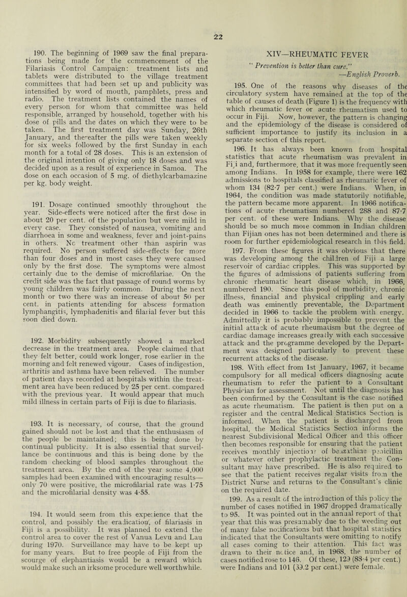 190. The beginning of 1969 saw the final prepara¬ tions being made for the commencement of the Filariasis Control Campaign: treatment lists and tablets were distributed to the village treatment committees that had been set up and publicity was intensified by word of mouth, pamphlets, press and radio. The treatment lists contained the names of every person for whom that committee was held responsible, arranged by household, together with his dose of pills and the dates on which they were to be taken. The first treatment day was Sunday, 26th January, and thereafter the pills we^e taken weekly for six weeks followed by the first Sunday in each month for a total of 28 doses. This is an extension of the original intention of giving only 18 doses and was decided upon as a result of experience in Samoa. The dose on each occasion of 5 mg. of diethylcarbamazine per kg. body weight. 191. Dosage continued smoothly throughout the year. Side-effects were noticed after the first dose in about 20 per cent, of the population but were mild in every case. They consisted of nausea, vomiting and diarrhoea in some and weakness, fever and joint-pains in others. Nc treatment other than aspirin was required. No person suffered side-effects for more than four doses and in most cases they were caused only by the first dose. The symptoms were almost certainly due to the demise of microfilariae. On the credit side was the fact that passage of round worms by young children was fairly common. During the next month or two there was an increase of about 50 per cent, in patients attending for abscess formation lymphangitis, lymphadenitis and filaiial fever but this soon died down. 192. Morbidity subsequently showed a marked decrease in the treatment area. People claimed that they felt better, could work longer, rose earlier in the morning and felt renewed vigour. Cases of indigestion, arthritis and asthma have been relieved. The number of patient days recorded at hospitals within the treat¬ ment area have been reduced by 25 per cent, compared with the previous year. It would appear that much mild illness in certain parts of Fiji is due to filariasis. 193. It is necessary, of course, that the ground gained should not be lost and that the enthusiasm of the people be maintained; this is being done by continual publicity. It is also essential that surveil¬ lance be continuous and this is being done by the random checking of blood samples throughout the treatment area. By the end of the year some 4,000 samples had been examined with encouraging results— only 70 were positive, the microfilarial rate was T75 and the microfilarial density was 4-55. 194. It would seem from this expe:ience that the control, and possibly the eradication, of filariasis in Fiji is a possibility. It was planned to extend the control area to cover the rest of Vanua Levu and Lau during 1970. Surveillance may have to be kept up for many years. But to free people of Fiji from the scourge of elephantiasis would be a reward which would make such an irksome procedure well worthwhile. XIV—RHEUMATIC FEVER “ Prevention is better than cure.” —English Proverb. 195. One of the reasons why diseases of the circulatory system have remained at the top of the table of causes of death (Figure 1) is the frequencv with which rheumatic fever or acute rheumatism used to occur in Fiji. Now, however, the pattern is changing and the epidemiology cf the disease is considered of sufficient importance to justify its inclusion in a separate section cf this report. 196. It has always been known from hospital statistics that acute rheumatism was prevalent in Fid and, furthermore, that it was more frequently seen among Indians. In 1958 for example, there were 162 admissions to hospitals classified as rheumatic fever of whom 134 (82-7 per cent.) were Indians. When, in 1964, the condition was made statutorily notifiable, the pattern became more apparent. In 1966 notifica¬ tions of acute rheumatism numbered 288 and 87-7 per cent, of these were Indians. Why the disease should be so much moie common in Indian children than Fijian ones has not been determined and there is room for further epidemiological research in this field. 197. From these figures it was obvious that there was developing among the children of Fiji a large reservoir of cardiac cripples. This was supported by the figures of admissions of patients suffering from chronic rheumatic heart disease which, in 1966, numbered 190. Since this pool of morbidity, chronic illness, financial and physical crippling and early death was eminently preventable, the Department decided in 1966 to tackle the problem with energy. Admittedly it is probably impossible to prevent the initial attack of acute rheumatism but the degree of cardiac damage increases greatly with each successive attack and the programme developed by the Depart¬ ment was designed particularly to prevent these recurrent attacks of the disease. 198. With effect from 1st January, 1967, it became compulsory for all medical officers diagnosing acute rheumatism to refer the patient to a Consultant Physician for assessment. Not until the diagnosis has been confirmed by the Consultant is the case notified as acute rheumatism. The patient is then put on a register and the central Medical Statistics Section is informed. When the patient is discharged from hospital, the Medical Statistics Section informs the nearest Subdivisional Medical Officer and this officer then becomes responsible for ensuring that the patient x'eceives monthly injection- of beuzathine penicillin or whatever other prophylactic treatment the Con¬ sultant may have prescribed. He is also required to see that the patient receives regular visits from the District Nurse and returns to the Consultant’s clinic on the required date. 199. As a result of the introduction of this policy the number of cases notified in 1967 dropped dramatically to 95. It was pointed out in the annual report of that }mar that this was presumably due to the weeding out of many false notifications but that hospital statistics indicated that the Consultants were omitting to notify all cases coming to their attention. This fact was drawn to their notice and, in 1968, the number of cases notified rose to 146. Of these, 129 (83-4 per cent.) were Indians and 101 (39.2 per cent.) were female.