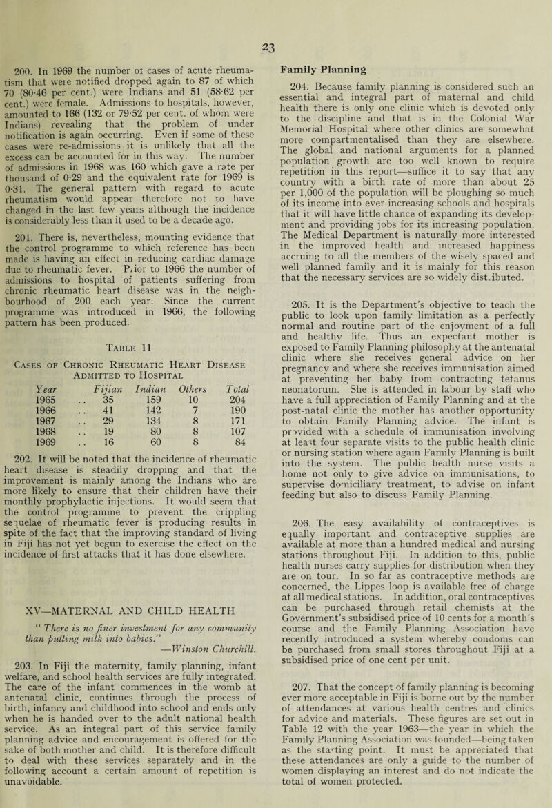 200. In 1969 the number ol cases of acute rheuma¬ tism that weie notified dropped again to 87 of which 70 (80-46 per cent.) were Indians and 51 (58-62 per cent.) were female. Admissions to hospitals, however, amounted to 166 (132 or 79-52 per cent, of whom were Indians) revealing that the problem of under notification is again occurring. Even if some of these cases were re-admissions it is unlikely that all the excess can be accounted for in this way. The number of admissions in 1968 was 160 which gave a rate per thousand of 0-29 and the equivalent rate for 1969 is 0-31. The general pattern with regard to acute rheumatism would appear therefore not to have changed in the last few years although the incidence is considerabty less than it used to be a decade ago. 201. There is, nevertheless, mounting evidence that the control programme to which reference has been made is having an effect in reducing cardiac damage due to rheumatic fever. Piior to 1966 the number of admissions to hospital of patients suffering from chronic rheumatic heart disease was in the neigh¬ bourhood of 200 each year. Since the current programme was introduced in 1966, the following pattern has been produced. Table 11 Cases of Chronic Rheumatic Heart Disease Admitted to Hospital Year Fijian Indian Others Total 1965 35 159 10 204 1966 41 142 7 190 1967 29 134 8 171 1968 19 80 8 107 1969 16 60 8 84 202. It will be noted that the incidence of rheumatic heart disease is steadily dropping and that the improvement is mainly among the Indians who are more likely to ensure that their children have their monthly prophylactic injections. It would seem that the control programme to prevent the crippling sequelae of rheumatic fever is producing results in spite of the fact that the improving standard of living in Fiji has not yet begun to exercise the effect on the incidence of first attacks that it has done elsewhere. XV—MATERNAL AND CHILD HEALTH  There is no finer investment for any community than putting milk into babies.” —Winston Churchill. 203. In Fiji the maternity, family planning, infant welfare, and school health services are fully integrated. The care of the infant commences in the womb at antenatal clinic, continues through the process of birth, infancy and childhood into school and ends only when he is handed over to the adult national health service. As an integral part of this service family planning advice and encouragement is offered for the sake of both mother and child. It is therefore difficult to deal with these services separately and in the following account a certain amount of repetition is unavoidable. Family Planning 204. Because family planning is considered such an essential and integral part of maternal and child health there is only one clinic which is devoted only to the discipline and that is in the Colonial War Memorial Hospital where other clinics are somewhat more compartmentalised than they are elsewhere. The global and national arguments for a planned population growth are too well known to require repetition in this report—suffice it to say that any country with a birth rate of more than about 25 per 1,000 of the population will be ploughing so much of its income into ever-increasing schools and hospitals that it will have little chance of expanding its develop¬ ment and providing jobs for its increasing population. The Medical Department is naturally more interested in the improved health and increased happiness accruing to all the members of the wisely spaced and well planned family and it is mainly for this reason that the necessary services are so widely distributed. 205. It is the Department’s objective to teach the public to look upon family limitation as a perfectly normal and routine part of the enjoyment of a full and healthy life. Thus an expectant mother is exposed to Family Planning philosophy at the antenatal clinic where she receives general advice on her pregnancy and where she receives immunisation aimed at preventing her baby from contracting tetanus neonatorum. She is attended in labour by staff who have a full appreciation of Family Planning and at the post-natal clinic the mother has another opportunity to obtain Family Planning advice. The infant is provided with a schedule of immunisation involving at least four separate visits to the public health clinic or nursing station where again Family Planning is built into the system. The public health nurse visits a home not only to give advice on immunisations, to supervise domiciliary treatment, to advise on infant feeding but also to discuss Family Planning. 206. The easy availability of contraceptives is equally important and contraceptive supplies are available at more than a hundred medical and nursing stations throughout Fiji. In addition to this, public health nurses carry supplies for distribution when they are on tour. In so far as contraceptive methods are concerned, the Lippes loop is available free of charge at all medical stations. In addition, oral contraceptives can be purchased through retail chemists at the Government’s subsidised price of 10 cents for a month’s course and the Family Planning Association have recently introduced a system whereby condoms can be purchased from small stores throughout Fiji at a subsidised price of one cent per unit. 207. That the concept of family planning is becoming ever more acceptable in Fiji is borne out by the number of attendances at various health centres and clinics for advice and materials. These figures are set out in Table 12 with the year 1963—the year in which the Family Planning Association was founded—being taken as the staHing point. It must be appreciated that these attendances are only a guide to the number of women displaying an interest and do not indicate the total of women protected.