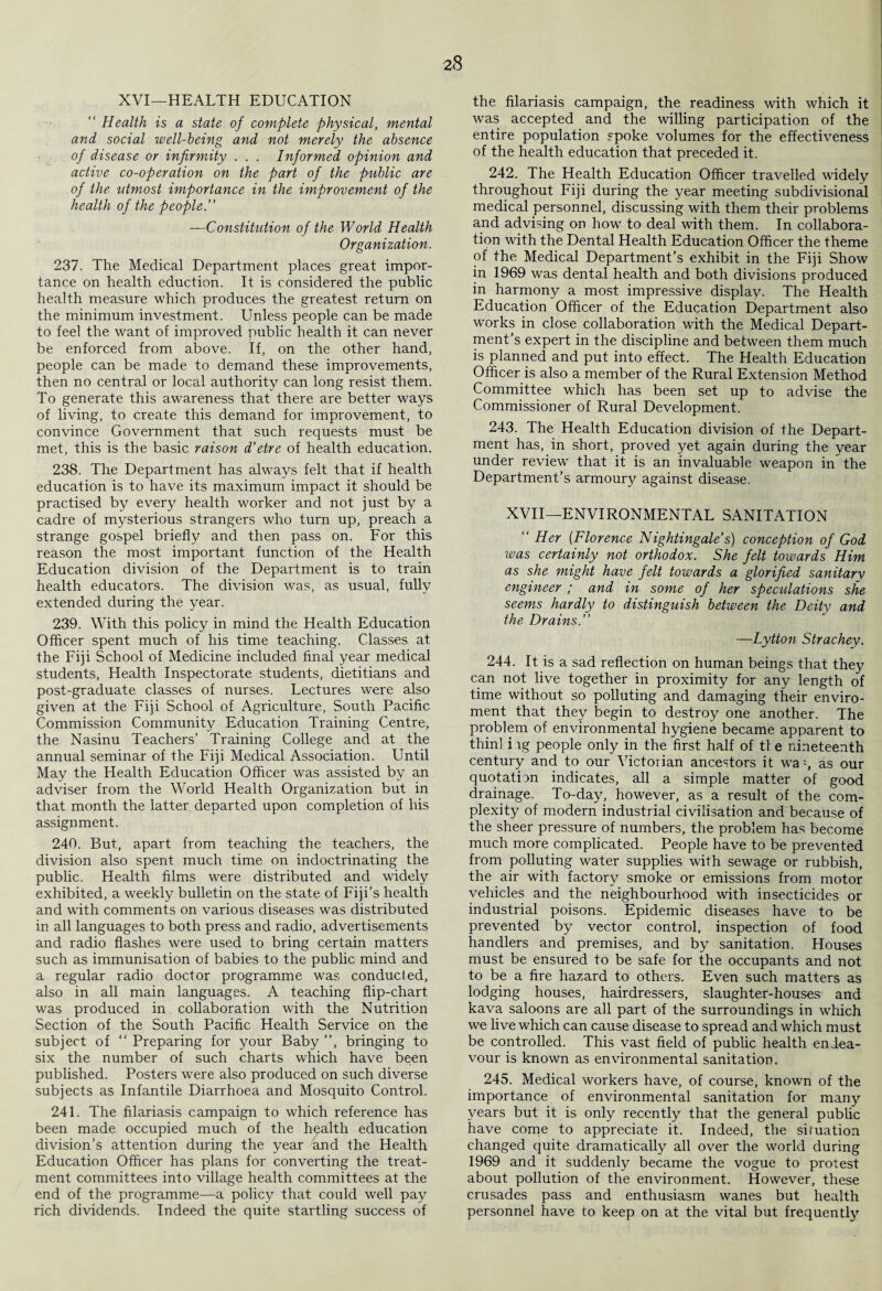 XVI—HEALTH EDUCATION “ Health is a state of complete physical, mental and social well-being and not merely the absence of disease or infirmity . . . Informed opinion and active co-operation on the part of the public are of the utmost importance in the improvement of the health of the people.” —Constitution of the World Health Organization. 237. The Medical Department places great impor¬ tance on health eduction. It is considered the public health measure which produces the greatest return on the minimum investment. Unless people can be made to feel the want of improved public health it can never be enforced from above. If, on the other hand, people can be made to demand these improvements, then no central or local authority can long resist them. To generate this awareness that there are better ways of living, to create this demand for improvement, to convince Government that such requests must be met, this is the basic raison d’etre of health education. 238. The Department has always felt that if health education is to have its maximum impact it should be practised by every health worker and not just by a cadre of mysterious strangers who turn up, preach a strange gospel briefly and then pass on. For this reason the most important function of the Health Education division of the Department is to train health educators. The division was, as usual, fully extended during the year. 239. With this policy in mind the Health Education Officer spent much of his time teaching. Classes at the Fiji School of Medicine included final year medical students, Health Inspectorate students, dietitians and post-graduate classes of nurses. Lectures were also given at the Fiji School of Agriculture, South Pacific Commission Community Education Training Centre, the Nasinu Teachers’ Training College and at the annual seminar of the Fiji Medical Association. Until May the Health Education Officer was assisted by an adviser from the World Health Organization but in that month the latter departed upon completion of his assignment. 240. But, apart from teaching the teachers, the division also spent much time on indoctrinating the public. Health films were distributed and widely exhibited, a weekly bulletin on the state of Fiji’s health and with comments on various diseases was distributed in all languages to both press and radio, advertisements and radio flashes were used to bring certain matters such as immunisation of babies to the public mind and a regular radio doctor programme was conducted, also in all main languages. A teaching flip-chart was produced in collaboration with the Nutrition Section of the South Pacific Health Service on the subject of “ Preparing for your Baby ”, bringing to six the number of such charts which have been published. Posters were also produced on such diverse subjects as Infantile Diarrhoea and Mosquito Control. 241. The filariasis campaign to which reference has been made occupied much of the health education division’s attention during the year and the Health Education Officer has plans for converting the treat¬ ment committees into village health committees at the end of the programme—a policy that could well pay rich dividends. Indeed the quite startling success of the filariasis campaign, the readiness with which it was accepted and the willing participation of the entire population spoke volumes for the effectiveness of the health education that preceded it. 242. The Health Education Officer travelled widely throughout Fiji during the year meeting subdivisional medical personnel, discussing with them their problems and advising on how to deal with them. In collabora¬ tion with the Dental Health Education Officer the theme of the Medical Department’s exhibit in the Fiji Show in 1969 was dental health and both divisions produced in harmony a most impressive display. The Health Education Officer of the Education Department also works in close collaboration with the Medical Depart¬ ment’s expert in the discipline and between them much is planned and put into effect. The Health Education Officer is also a member of the Rural Extension Method Committee which has been set up to advise the Commissioner of Rural Development. 243. The Health Education division of the Depart¬ ment has, in short, proved yet again during the year under review that it is an invaluable weapon in the Department’s armoury against disease. XVII—ENVIRONMENTAL SANITATION “ Her (Florence Nightingale’s) conception of God was certainly not orthodox. She felt towards Him as she might have felt towards a glorified sanitarv engineer ; and in some of her speculations she seems hardly to distinguish between the Deity and the Drains.” —Lytton Strachey. 244. It is a sad reflection on human beings that they can not live together in proximity for any length of time without so polluting and damaging their enviro- ment that they begin to destroy one another. The problem of environmental hygiene became apparent to thinl i ig people only in the first half of tl e nineteenth century and to our Victorian ancestors it waq as our quotation indicates, all a simple matter of good drainage. To-day, however, as a result of the com¬ plexity of modern industrial civilisation and because of the sheer pressure of numbers, the problem has become much more complicated. People have to be prevented from polluting water supplies with sewage or rubbish, the air with factor}^ smoke or emissions from motor vehicles and the neighbourhood with insecticides or industrial poisons. Epidemic diseases have to be prevented by vector control, inspection of food handlers and premises, and by sanitation. Houses must be ensured to be safe for the occupants and not to be a fire hazard to others. Even such matters as lodging houses, hairdressers, slaughter-houses and kava saloons are all part of the surroundings in which we live which can cause disease to spread and which must be controlled. This vast field of public health endea¬ vour is known as environmental sanitation. 245. Medical workers have, of course, known of the importance of environmental sanitation for many years but it is only recently that the general public have come to appreciate it. Indeed, the situation changed quite dramatically all over the world during 1969 and it suddenly became the vogue to protest about pollution of the environment. However, these crusades pass and enthusiasm wanes but health personnel have to keep on at the vital but frequently
