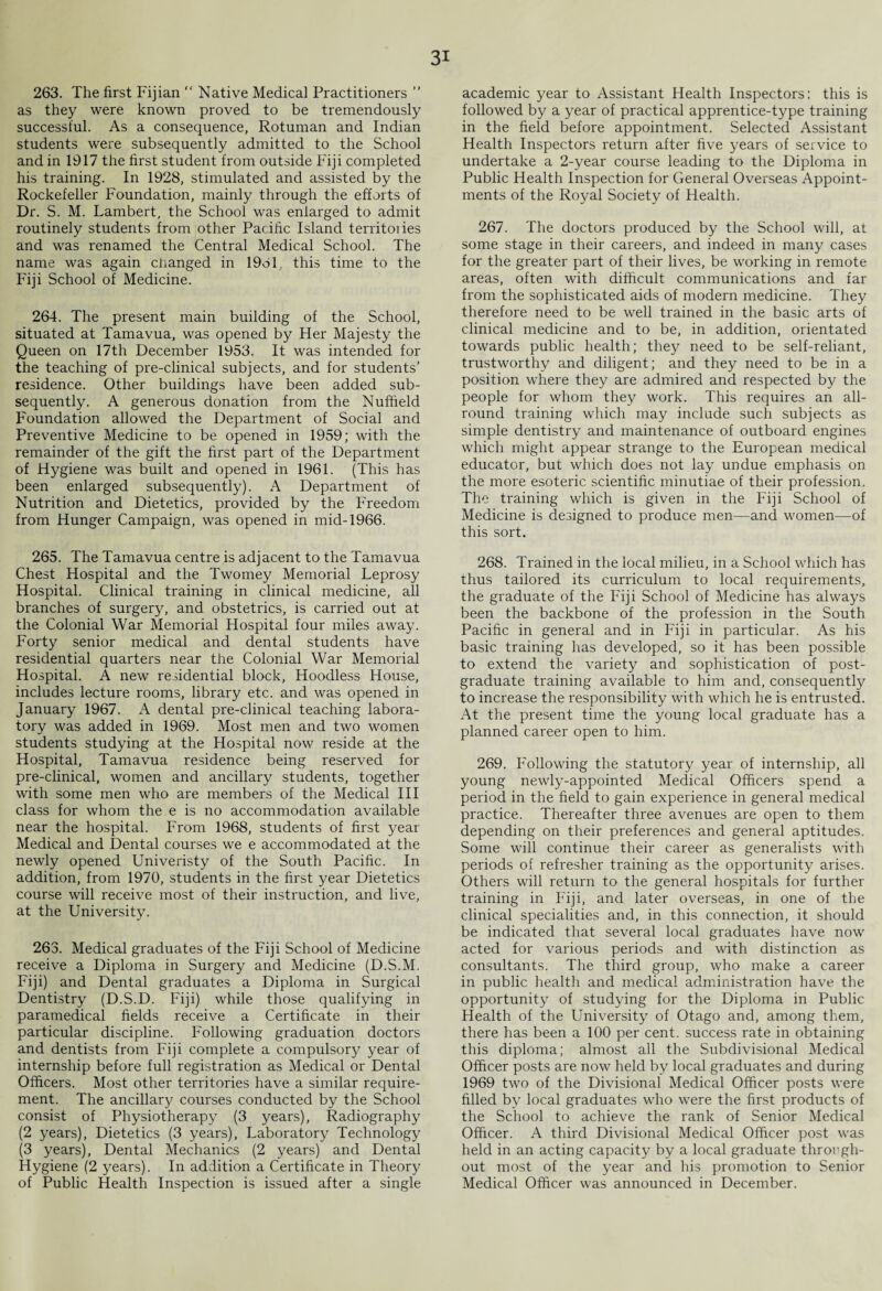 263. The first Fijian “ Native Medical Practitioners ” as they were known proved to be tremendously successful. As a consequence, Rotuman and Indian students were subsequently admitted to the School and in 1917 the first student from outside Fiji completed his training. In 1928, stimulated and assisted by the Rockefeller Foundation, mainly through the efforts of Dr. S. M. Lambert, the School was enlarged to admit routinely students from other Pacific Island territoiies and was renamed the Central Medical School. The name was again changed in 19ol, this time to the Fiji School of Medicine. 264. The present main building of the School, situated at Tamavua, was opened by Her Majesty the Queen on 17th December 1953. It was intended for the teaching of pre-clinical subjects, and for students’ residence. Other buildings have been added sub¬ sequently. A generous donation from the Nuffield Foundation allowed the Department of Social and Preventive Medicine to be opened in 1959; with the remainder of the gift the first part of the Department of Hygiene was built and opened in 1961. (This has been enlarged subsequently). A Department of Nutrition and Dietetics, provided by the Freedom from Hunger Campaign, was opened in mid-1966. 265. The Tamavua centre is adjacent to the Tamavua Chest Hospital and the Tworney Memorial Leprosy Hospital. Clinical training in clinical medicine, all branches of surgery, and obstetrics, is carried out at the Colonial War Memorial Hospital four miles away. Forty senior medical and dental students have residential quarters near the Colonial War Memorial Hospital. A new residential block, Hoodless House, includes lecture rooms, library etc. and was opened in January 1967. A dental pre-clinical teaching labora¬ tory was added in 1969. Most men and two women students studying at the Hospital now reside at the Hospital, Tamavua residence being reserved for pre-clinical, women and ancillary students, together with some men who are members of the Medical III class for whom the e is no accommodation available near the hospital. From 1968, students of first year Medical and Dental courses we e accommodated at the newly opened Univeristy of the South Pacific. In addition, from 1970, students in the first year Dietetics course will receive most of their instruction, and live, at the University. 263. Medical graduates of the Fiji School of Medicine receive a Diploma in Surgery and Medicine (D.S.M. Fiji) and Dental graduates a Diploma in Surgical Dentistry (D.S.D. Fiji) while those qualifying in paramedical fields receive a Certificate in their particular discipline. Following graduation doctors and dentists from Fiji complete a compulsory year of internship before full registration as Medical or Dental Officers. Most other territories have a similar require¬ ment. The ancillary courses conducted by the School consist of Physiotherapy (3 years), Radiography (2 years), Dietetics (3 years), Laboratory Technology (3 years), Dental Mechanics (2 years) and Dental Hygiene (2 years). In addition a Certificate in Theory of Public Health Inspection is issued after a single academic year to Assistant Health Inspectors: this is followed by a year of practical apprentice-type training in the field before appointment. Selected Assistant Health Inspectors return after five years of service to undertake a 2-year course leading to the Diploma in Public Health Inspection for General Ovei'seas Appoint¬ ments of the Royal Society of Health. 267. The doctors produced by the School will, at some stage in their careers, and indeed in many cases for the greater part of their lives, be working in remote areas, often with difficult communications and far from the sophisticated aids of modern medicine. They therefore need to be well trained in the basic arts of clinical medicine and to be, in addition, orientated towards public health; they need to be self-reliant, trustworthy and diligent; and they need to be in a position where they are admired and respected by the people for whom they work. This requires an all¬ round training which may include such subjects as simple dentistry and maintenance of outboard engines which might appear strange to the European medical educator, but which does not lay undue emphasis on the more esoteric scientific minutiae of their profession. The training which is given in the Fiji School of Medicine is designed to produce men—and women—of this sort. 268. Trained in the local milieu, in a School which has thus tailored its cmriculum to local 1'equirements, the graduate of the Fiji School of Medicine has always been the backbone of the profession in the South Pacific in general and in Fiji in particular. As his basic training has developed, so it has been possible to extend the variety and sophistication of post¬ graduate training available to him and, consequently to increase the responsibility with which he is entrusted. At the present time the young local graduate has a planned career open to him. 269. Following the statutory year of internship, all young newly-appointed Medical Officers spend a period in the field to gain experience in general medical practice. Thereafter three avenues are open to them depending on their preferences and general aptitudes. Some will continue their career as generalists with periods of refresher training as the opportunity arises. Others will return to the general hospitals for further training in Fiji, and later overseas, in one of the clinical specialities and, in this connection, it should be indicated that several local graduates have now acted for various periods and with distinction as consultants. The third group, who make a career in public health and medical administration have the opportunity of studying for the Diploma in Public Health of the University of Otago and, among them, there has been a 100 per cent, success rate in obtaining this diploma; almost all the Subdivisional Medical Officer posts are now held by local graduates and during 1969 two of the Divisional Medical Officer posts were filled by local graduates who were the first products of the School to achieve the rank of Senior Medical Officer. A third Divisional Medical Officer post was held in an acting capacity by a local graduate through¬ out most of the year and his promotion to Senior Medical Officer was announced in December.