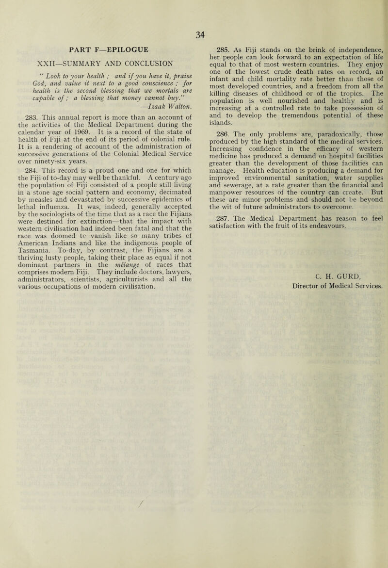 PART F—EPILOGUE XXII—SUMMARY AND CONCLUSION “ Look to your health ; and if you have it, praise God, and value it next to a good conscience ; for health is the second blessing that we mortals are capable of ; a blessing that money cannot buy.” —Izaak Walton. 283. This annual report is more than an account of the activities of the Medical Department during the calendar year of 1969. It is a record of the state of health of Fiji at the end of its period of colonial rule. It is a rendering of account of the administration of successive generations of the Colonial Medical Service over ninety-six years. 284. This record is a proud one and one for which the Fiji of to-day may well be thankful. A century ago the population of Fiji consisted of a people still living in a stone age social pattern and economy, decimated by measles and devastated by successive epidemics of lethal influenza. It was, indeed, generally accepted by the sociologists of the time that as a race the Fijians were destined for extinction—that the impact with western civilisation had indeed been fatal and that the race was doomed tc vanish like so many tribes cf American Indians and like the indigenous people of Tasmania. To-day, by contrast, the Fijians are a thriving lusty people, taking their place as equal if not dominant partners in the melange of races that comprises modern Fiji. They include doctors, lawyers, administrators, scientists, agriculturists and all the various occupations of modern civilisation. 285. As Fiji stands on the brink of independence, her people can look forward to an expectation of life equal to that of most western countries. They enjo3-T one of the lowest crude death rates on record, an infant and child mortality rate better than those of most developed countries, and a freedom from all the killing diseases of childhood or of the tropics. The population is well nourished and healthy and is increasing at a controlled rate to take possession of and to develop the tremendous potential of these islands. 286. The only problems are, paradoxically, those produced by the high standard of the medical services. Increasing confidence in the efficacy of western medicine has produced a demand on hospital facilities greater than the development of those facilities can manage. Health education is producing a demand for improved environmental sanitation, water supplies and sewerage, at a rate greater than the financial and manpower resources of the country can create. But these are minor problems and should not be beyond the wit of future administrators to overcome. 287. The Medical Department has reason to feel satisfaction with the fruit of its endeavours. C. H. GURD, Director of Medical Services.