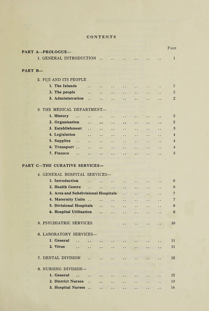 CONTENTS PART A—PROLOGUE— 1. GENERAL INTRODUCTION PART B— 2. FIJI AND ITS PEOPLE 1. The Islands 2. The people 3. Administration 3. THE MEDICAL DEPARTMENT— 1. History 2. Organisation 3. Establishment 4. Legislation 5. Supplies 6. Transport 7. Finance PART C—THE CURATIVE SERVICES— 4. GENERAL HOSPITAL SERVICES— 1. Introduction 2. Health Centre 3. Area and Subdivisional Hospitals 4. Maternity Units 5. Divisional Hospitals 6. Hospital Utilisation 5. PSYCHIATRIC SERVICES 6. LABORATORY SERVICES— 1. General 2. Virus . 7. DENTAL DIVISION . 8. NURSING DIVISION— 1. General . 2. District Nurses 3. Hospital Nurses Page 1 2 2 2 2 2 3 4 4 4 5 6 6 7 7 8 8 10 11 11 12 12 13 14