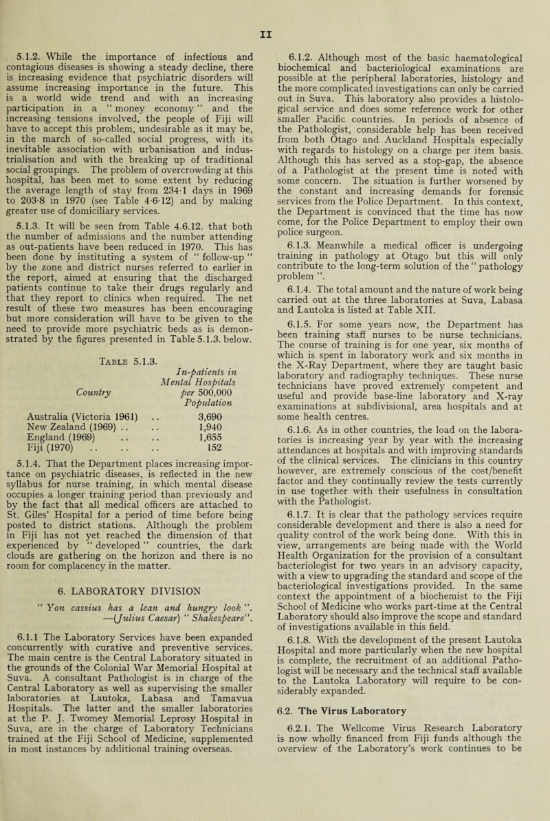 5.1.2. While the importance of infectious and contagious diseases is showing a steady decline, there is increasing evidence that psychiatric disorders will assume increasing importance in the future. This is a world wide trend and with an increasing participation in a “ money economy ” and the increasing tensions involved, the people of Fiji will have to accept this problem, undesirable as it may be, in the march of so-called social progress, with its inevitable association with urbanisation and indus¬ trialisation and with the breaking up of traditional social groupings. The problem of overcrowding at this hospital, has been met to some extent by reducing the average length of stay from 234T days in 1969 to 203-8 in 1970 (see Table 4-6-12) and by making greater use of domiciliary services. 5.1.3. It will be seen from Table 4.6.12. that both the number of admissions and the number attending as out-patients have been reduced in 1970. This has been done by instituting a system of “ follow-up ” by the zone and district nurses referred to earlier in the report, aimed at ensuring that the discharged patients continue to take their drugs regularly and that they report to clinics when required. The net result of these two measures has been encouraging but more consideration will have to be given to the need to provide more psychiatric beds as is demon¬ strated by the figures presented in Table 5.1.3. below. Table 5.1.3. In-patients in Mental Hospitals Country per 500,000 Population Australia (Victoria 1961) 3,690 New Zealand (1969) 1,940 England (1969) 1,655 Fiji (1970). 152 5.1.4. That the Department places increasing impor¬ tance on psychiatric diseases, is reflected in the new syllabus for nurse training, in which mental disease occupies a longer training period than previously and by the fact that all medical officers are attached to St. Giles’ Hospital for a period of time before being posted to district stations. Although the problem in Fiji has not yet reached the dimension of that experienced by “ developed ” countries, the dark clouds are gathering on the horizon and there is no room for complacency in the matter. 6. LABORATORY DIVISION “Yon cassius has a lean and hungry look —(Julius Caesar) “ Shakespeare 6.1.1 The Laboratory Services have been expanded concurrently with curative and preventive services. The main centre is the Central Laboratory situated in the grounds of the Colonial War Memorial Hospital at Suva. A consultant Pathologist is in charge of the Central Laboratory as well as supervising the smaller laboratories at Lautoka, Labasa and Tamavua Hospitals. The latter and the smaller laboratories at the P. J. Twomey Memorial Leprosy Hospital in Suva, are in the charge of Laboratory Technicians trained at the Fiji School of Medicine, supplemented in most instances by additional training overseas. 6.1.2. Although most of the basic haematological biochemical and bacteriological examinations are possible at the peripheral laboratories, histology and the more complicated investigations can only be carried out in Suva. This laboratory also provides a histolo¬ gical service and does some reference work for other smaller Pacific countries. In periods of absence of the Pathologist, considerable help has been received from both Otago and Auckland Hospitals especially with regards to histology on a charge per item basis. Although this has served as a stop-gap, the absence of a Pathologist at the present time is noted with some concern. The situation is further worsened by the constant and increasing demands for forensic services from the Police Department. In this context, the Department is convinced that the time has now come, for the Police Department to employ their own police surgeon. 6.1.3. Meanwhile a medical officer is undergoing training in pathology at Otago but this will only contribute to the long-term solution of the “ pathology problem ”. 6.1.4. The total amount and the nature of work being carried out at the three laboratories at Suva, Labasa and Lautoka is listed at Table XII. 6.1.5. For some years now, the Department has been training staff nurses to be nurse technicians. The course of training is for one year, six months of which is spent in laboratory work and six months in the X-Ray Department, where they are taught basic laboratory and radiography techniques. These nurse technicians have proved extremely competent and useful and provide base-line laboratory and X-ray examinations at subdivisional, area hospitals and at some health centres. 6.1.6. As in other countries, the load on the labora¬ tories is increasing year by year with the increasing attendances at hospitals and with improving standards of the clinical services. The clinicians in this country however, are extremely conscious of the cost/benefit factor and they continually review the tests currently in use together with their usefulness in consultation with the Pathologist. 6.1.7. It is clear that the pathology services require considerable development and there is also a need for quality control of the work being done. With this in view, arrangements are being made with the World Health Organization for the provision of a consultant bacteriologist for two years in an advisory capacity, with a view to upgrading the standard and scope of the bacteriological investigations provided. In the same context the appointment of a biochemist to the Fiji School of Medicine who works part-time at the Central Laboratory should also improve the scope and standard of investigations available in this field. 6.1.8. With the development of the present Lautoka Hospital and more particularly when the new hospital is complete, the recruitment of an additional Patho¬ logist will be necessary and the technical staff available to the Lautoka Laboratory will require to be con¬ siderably expanded. 6.2. The Virus Laboratory 6.2.1. The Wellcome Virus Research Laboratory is now wholly financed from Fiji funds although the overview of the Laboratory’s work continues to be