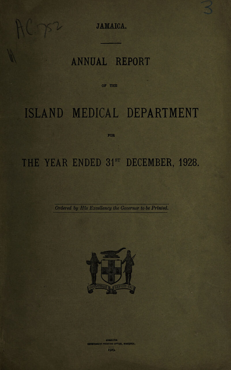 JAMAICA. Ir ANNUAL REPORT OF THE ISLAND MEDICAL DEPARTMENT , r- , ' ' ^ C''~ *_V 1 FOR - . ^ THE YEAR ENDED 31st DECEMBER, 1928. Ordered by His Excellency the Governor to be Printed. JAMAICA government printing office, Kingston,