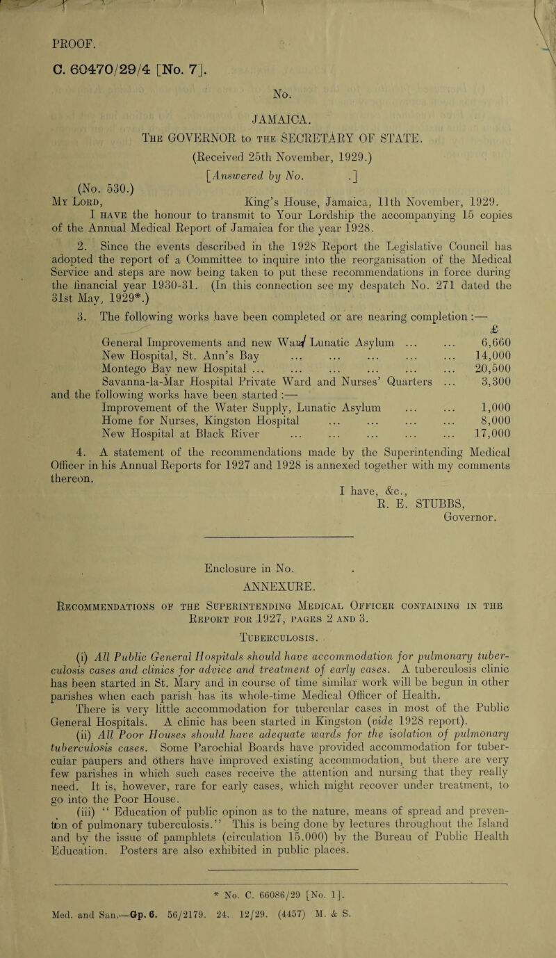 -r PROOF. C. 60470/29/4 [No. 7]. No. JAMAICA. The GOVERNOR to the SECRETARY OF STATE. (Received 25th November, 1929.) [Answered by No. .] (No. 530.) My Lord, King’s House, Jamaica, 11th November, 1929. I have the honour to transmit to Your Lordship the accompanying 15 copies of the Annual Medical Report of Jamaica for the year 1928. 2. Since the events described in the 1928 Report the Legislative Council has adopted the report of a Committee to inquire into the reorganisation of the Medical Service and steps are now being taken to put these recommendations in force during the linancial year 1930-31. (In this connection see mv despatch No. 271 dated the 31st May, 1929*.) 3. The following works have been completed or are nearing completion :— £ 6,660 14,000 20,500 3,300 1,000 8,000 17,000 General Improvements and new Waa/ Lunatic Asylum ... New Hospital, St. Ann’s Bay Montego Bay new Hospital ... Savanna-la-Mar Hospital Private Ward and Nurses’ Quarters and the following works have been started :— Improvement of the Water Supply, Lunatic Asylum Home for Nurses, Kingston Hospital New Hospital at Black River 4. A statement of the recommendations made by the Superintending Medical Officer in his Annual Reports for 1927 and 1928 is annexed together with my comments thereon. I have, &c., R. E. STUBBS, Governor. Enclosure in No. ANNEXURE. Recommendations of the Superintending Medical Officer containing in the Report for 1927, pages 2 and 3. Tuberculosis. (i) All Public General Hospitals should have accommodation for pulmonary tuber¬ culosis cases and clinics for advice and treatment of early cases. A tuberculosis clinic has been started in St. Mary and in course of time similar work will be begun in other parishes when each parish has its whole-time Medical Officer of Health. There is very little accommodation for tubercular cases in most of the Public General Hospitals. A clinic has been started in Kingston (vide 1928 report). (ii) All Poor Houses should have adequate wards for the isolation of pulmonary tuberculosis cases. Some Parochial Boards have provided accommodation for tuber¬ cular paupers and others have improved existing accommodation, but there are very few parishes in which such cases receive the attention and nursing that they really need. It is, however, rare for early cases, which might recover under treatment, to go into the Poor House. (iii) “ Education of public opinon as to the nature, means of spread and preven¬ tion of pulmonary tuberculosis.” This is being done by lectures throughout the Island and by the issue of pamphlets (circulation 15.000) by the Bureau of Public Health Education. Posters are also exhibited in public places. * No. C. 66086/29 [No. 1].