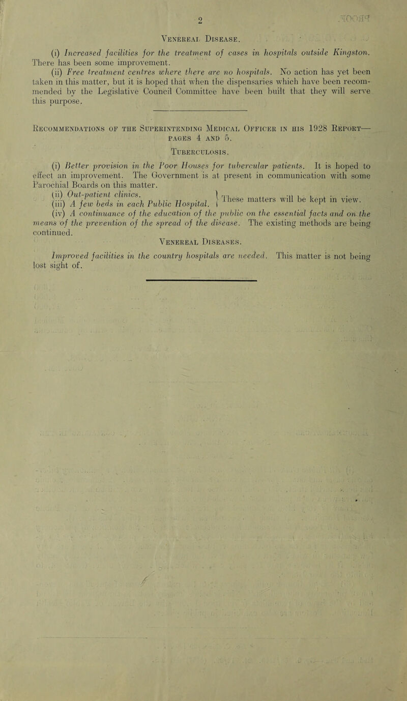re* Venereal Disease. (i) Increased facilities for the treatment of cases in hospitals outside Kingston. There has been some improvement. (ii) Free treatment centres where, there are no hospitals. No action has yet been taken in this matter, but it is hope.d that when the dispensaries which have been recom¬ mended by the Legislative Council Committee have been built that they will serve this purpose. Recommendations of the Superintending Medical Officer in his 1928 Report- pages 4 AND Tuberculosis. (i) Better provision in the Boor Houses for tubercular patients. It is hoped to effect an improvement. The Government is at present in communication with some Parochial Boards on this matter. (ii) Out-patient clinics. \ nn ,, , , , . Arii- 7 r> it tj „ 7 > these matters will be kept m view. (in) A few beds m each rub he Hospital. I r (iv) A continuance of the education of the public on the essential facts and on the means of the prevention of the spread of the disease. continued. Venereal Diseases. The existing methods are being Improved facilities in the country hospitals are needed. lost sight of. This matter is not being O