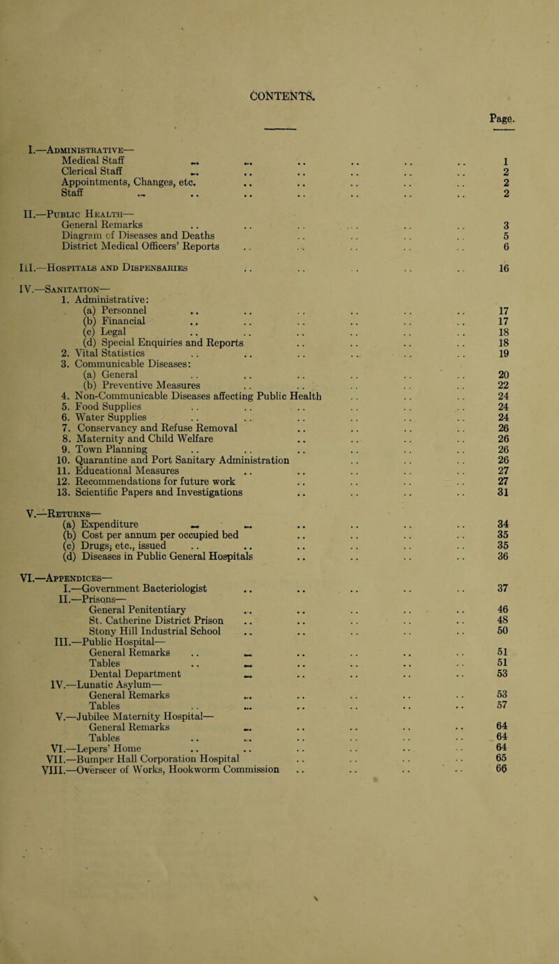 Page. I.—Administrative— Medical Staff ... ... .. .. .. .. l Clerical Staff ... .. .. .. .. .. 2 Appointments, Changes, etc. .. .. .. .. .. 2 Staff .-» .. .. .. .. .. .. 2 II.—Public Health— General Remarks .. .. .. .. .. . . 3 Diagram of Diseases and Deaths . . . . . . 5 District Medical Officers’ Reports .. . . . . 6 III. —Hospitals and Dispensaries .. .. .. .. .. 16 IV. —Sanitation— 1. Administrative: (a) Personnel ... .. . . .. .. .. 17 (b) Financial ., .. .. .. .. .. 17 (c) Legal .. .. .. .. .. .. 18 (d) Special Enquiries and Reports .. .. .. .. 18 2. Vital Statistics .. .. .. .. .. . . 19 3. Communicable Diseases: (a) General .. .. .. .. .. .. 20 (b) Preventive Measures .. .. . . .. . . 22 4. Non-Communicable Diseases affecting Public Health . . 24 5. Food Supplies . . .. .. .. .. . . 24 6. Water Supplies .. .. .. .. .. .. 24 7. Conservancy and Refuse Removal .. .. .. . . 26 8. Maternity and Child Welfare .. .. .. .. 26 9. Town Planning .. .. .. .. .. .. 26 10. Quarantine and Port Sanitary Administration .. . . 26 11. Educational Measures .. .. .. .. .. 27 12. Recommendations for future work .. .. .. .. 27 13. Scientific Papers and Investigations .. .. .. .. 31 V.—Returns— (a) Expenditure « _ .. .. .. .. 34 (b) Cost per annum per occupied bed .. .. .. .. 35 (c) Drugs; etc., issued .. .. .. .. .. .. 35 (d) Diseases in Public General Hospitals .. .. .. .. 36 VI.—Appendices— I.—Government Bacteriologist II.—Prisons— General Penitentiary St. Catherine District Prison Stony Hill Industrial School III. —Public Hospital— General Remarks .. _ Tables .. Dental Department IV. —Lunatic Asylum— General Remarks Tables V.—Jubilee Maternity Hospital— General Remarks Tables VI.—Lepers’ Home VII.—Bumper Hall Corporation Hospital VIII.—Overseer of Works, Hookworm Commission 46 48 50 51 51 53 53 57 64 64 64 65 66 \