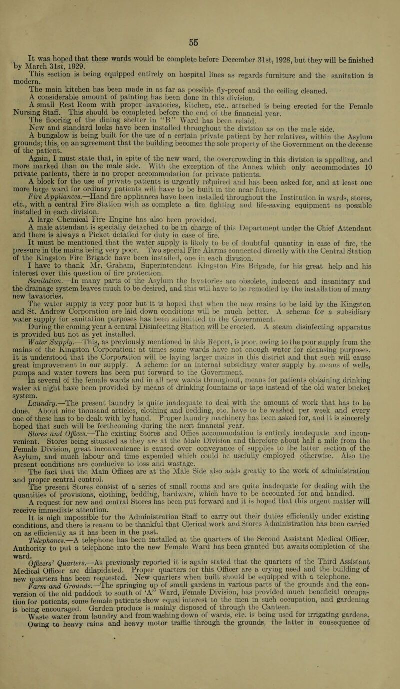 It was hoped that these wards would be complete before December 31st, 1928, but they will be finished by March 31st, 1929. This section is being equipped entirely on hospital lines as regards furniture and the sanitation is modern. The main kitchen has been made in as far as possible fly-proof and the ceiling cleaned. A considerable amount of painting has been done in this division. A small Rest Room with proper lavatories, kitchen, etc., attached is being erected for the Female Nursing Staff. This should be completed before the end of the financial year. The flooring of the dining shelter in “B” Ward has been relaid. New and standard locks have been installed throughout the division as on the male side. A bungalow is being built for the use of a certain private patient by her relatives, within the Asylum grounds; this, on an agreement that the building becomes the sole property of the Government on the decease of the patient. Again, I must state that, in spite of the new ward, the overcrowding in this division is appalling, and more marked than on the male side. With the exception of the Annex which only accommodates 10 private patients, there is no proper accommodation for private patients. A block for the use of private patients is urgently required and has been asked for, and at least one more large ward for ordinary patients will have to be built in the near future. Fire Appliances.—Hand fire appliances have been installed throughout the Institution in wards, stores, etc., with a central Fire Station with as complete a fire fighting and life-saving equipment as possible installed in each division, A large Chemical Fire Engine has also been provided. A male attendant is specially detached to be in charge of this Department under the Chief Attendant and there is always a Picket detailed for duty in case of fire. It must be mentioned that the water supply is likely to be of doubtful quantity in case of fire, the pressure in the mains being very poor. Two special Fire Alarms connected directly with the Central Station of the Kingston Fire Brigade have been installed, one in each division. I have to thank Mr. Graham, Superintendent Kingston Fire Brigade, for his great help and his interest over this question of fire protection. Sanitation.—In many parts of the Asylum the lavatories are obsolete, indecent and insanitary and the drainage system leaves much to be desired, and this will have to be remedied by the installation of many new lavatories. The water supply is very poor but it is hoped that when the new mains to be laid by the Kingston and St. Andrew Corporation are laid down conditions will be much better. A scheme for a subsidiary water supply for sanitation purposes has been submitted to the Government. During the coming year a central Disinfecting Station will be erected. A steam disinfecting apparatus is provided but not as yet installed. Water Supply.—-This, as previously mentioned in this Report, is poor, owing to the poor supply from the mains of the Kingston Corporation: at times some wards have not enough water for cleansing purposes. It is understood that the Corporation will be laying larger mains in this district and that such will cause great improvement in our supply. A scheme for an internal subsidiary water supply by means of wells, pumps and water towers has been put forward to the Government. In several of the female wards and in all new wards throughout, means for patients obtaining drinking water at night have been provided by means of drinking fountains or taps instead of the old water bucket system. Laundry.—The present laundry is quite inadequate to deal with the amount of work that has to be done. About nine thousand articles, clothing and bedding, etc. have to be washed per week and every one of these has to be dealt with by hand. Proper laundry machinery has been asked for, and it is sincerely hoped that such will be forthcoming during the next financial year. Stores and Offices.—The existing Stores and Office accommodation is entirely inadequate and incon¬ venient. Stores being situated as they are at the Male Division and therefore about half a mile from the Female Division, great inconvenience is caused over conveyance of supplies to the latter section of the Asylum, and much labour and time expended which could be usefully employed otherwise. Also the present conditions are conducive to loss and wastage. The fact that the Main Offices are at the Male Side also adds greatly to the work of administration and proper central control. The present Stores consist of a series of small rooms and are quite inadequate for dealing with the quantities of provisions, clothing, bedding, hardware, which have to be accounted for and handled. A request for new and central Stores has been put forward and it is hoped that this urgent matter will receive immediate attention. It is nigh impossible for the Administration Staff to carry out their duties efficiently under existing conditions, and there is reason to be thankful that Clerical work and Stores Administration has been carried on as efficiently as it has been in the past. Telephones.—A telephone has been installed at the quarters of the Second Assistant Medical Officer. Authority to put a telephone into the new Female Ward has been granted but awaits completion of the ward. Officers’ Quarters.—As previously reported it is again stated that the quarters of the Third Assistant Medical Officer are dilapidated. Proper quarters for this Officer are a crying need and the building of new quarters has been requested. New quarters when built should be equipped with a telephone. Farm and Grounds.—The springing up of small gardens in various parts of the grounds and the con¬ version of the old paddock to south of ‘A” Ward, Female Division, has provided much beneficial occupa¬ tion for patients, some female patients show equal interest to the men in such occupation, and gardening is being encouraged. Garden produce is mainly disposed of through the Canteen. Waste water from laundry and from washing down of wards, etc. is being used for irrigating gardens. Owing to heavy rains and heavy motor traffic through the grounds, the latter in consequence of