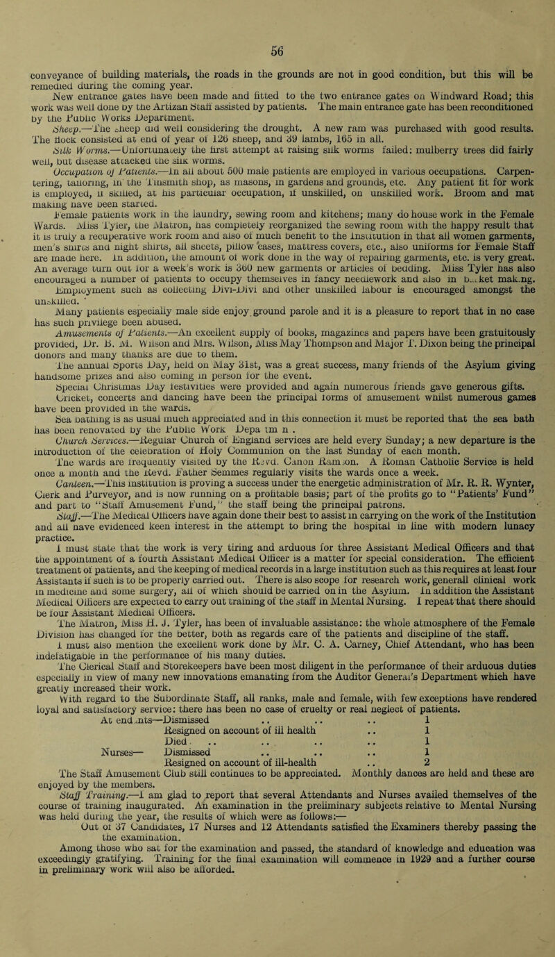 conveyance of building materials, the roads in the grounds are not in good condition, but this will be remedied during the coming year. New entrance gates nave been made and fitted to the two entrance gates on Windward Road; this work was well done by tne Artizan btaft assisted by patients. The main entrance gate has been reconditioned by tne Bubiic Works .Department. Sheep.—The deep did well considering the drought. A new ram was purchased with good results. The dock consisted at end of year of 12b sneep, and <39 iambs, 165 in all. Silk Worms.—Uni or tuna Lely the first attempt at raising silk worms failed: mulberry trees did fairly wen, but disease attacked tne siin worms. Occupation oj Tatients.-—In ail about 500 maie patients are employed in various occupations. Carpen¬ tering, tanormg, in tne Tinsmith shop, as masons, in gardens and grounds, etc. Any patient fit for work is employed, u skilled, at his particular occupation, if unskilled, on unskilled work. Broom and mat making nave been started. Female patients work in the laundry, sewing room and kitchens; many do house work in the Female Wards. Miss Tyler, tne Matron, nas completely reorganized the sewing room with the happy result that it is truly a recuperative work room and also of much benefit to the institution in that all women garments, men's snirts and night shirts, ail sheets, pillow cases, mattress covers, etc., also uniforms for Female Staff are made here, in addition, the amount ol work done in the way of repairing garments, etc. is very great. An average turn out lor a week's work is 561) new garments or articles of bedding. lViiss Tyler has also encouraged a number ol patients to occupy themselves in fancy needlework and also in b^ket mak.ng. .employment such as collecting Divi-Divi and other unskilled labour is encouraged amongst the un&khled. ‘ Many patients especially male side enjoy ground parole and it is a pleasure to report that in no case has such privilege been abused. Amusements oj Tallents.—An excellent supply of books, magazines and papers have been gratuitously provided, Dr. B. M. Wilson and Mrs. Wilson, Miss May Thompson and Major T. Dixon being the principal donors and many thanks are due to them. The annual sports Day, held on iViay 31st, was a great success, many friends of the Asylum giving handsome prizes and also coming m person for the event. bpeciai Christmas Day festivities were provided and again numerous friends gave generous gifts. Cricket, concerts and dancing have been the principal lorms of amusement whilst numerous games have been provided m the wards. bea bathing is as usuai much appreciated and in this connection it must be reported that the sea bath has been renovated by the Bublic Work Depa tm n . Church Services.—Regular Church of England services are held every Sunday; a new departure is the introduction of the celebration of Holy Communion on the last Sunday of each month. The wards are frequently visited by the Re yd. Canon Ram ion. A Roman Catholic Service is held once a month and the Revd. Father Semmes regularly visits the wards once a week. Canteen.—This institution is proving a success under the energetic administration of Mr. R. R. Wynter, Cierk and .Purveyor, and is now running on a profitable basis; part of the profits go to “Patients’ bund” and part to “Staff Amusement bund, the staff being the principal patrons. Staff.—The Medical Officers have again done their best to assist in carrying on the work of the Institution and ail nave evidenced keen interest in the attempt to bring the hospital in line with modern lunacy practice. I must state that the work is very tiring and arduous for three Assistant Medical Officers and that the appointment of a fourth Assistant Medical Officer is a matter for special consideration. The efficient treatment of patients, and the keeping of medical records in a large institution such as this requires at least four Assistants if such is to be properly carried out. There is also scope for research work, generall clinical work in medicine and some surgery, all of which should be carried on in the Asylum, in addition the Assistant Medical Officers are expected to carry out training of the staff in Mental Nursing. I repeat that there should be four Assistant Medical Officers. The Matron, Miss H. J. Tyler, has been of invaluable assistance: the whole atmosphere of the Female Division has changed for the better, both as regards care of the patients and discipline of the staff. 1 must also mention the excellent work done by Mr. C. A. Carney, Chief Attendant, who has been indefatigable in the performance of his many duties. The Clerical btaff and btorekeepers have been most diligent in the performance of their arduous duties especially in view of many new innovations emanating from the Auditor General’s Department which have greatly increased their work. With regard to the Subordinate Staff, all ranks, male and female, with few exceptions have rendered loyal and satisfactory service: there has been no case of cruelty or real neglect of patients. Ad end .nts—Dismissed .. .. .. 1 Resigned on account of ill health .. 1 Died... .. .. .. 1 Nurses— Dismissed .. .. .. 1 Resigned on account of ill-health .. 2 The Staff Amusement Club stiff continues to be appreciated. Monthly dances are held and these are enjoyed by the members. Staff Training.—i am glad to report that several Attendants and Nurses availed themselves of the course of training inaugurated. An examination in the preliminary subjects relative to Mental Nursing was held during the year, the results of which were as follows:— Uut of 37 Candidates, 17 Nurses and 12 Attendants satisfied the Examiners thereby passing the tne examination. Among those who sat for the examination and passed, the standard of knowledge and education was exceedingiy gratifying. Training for the final examination will commence in 1929 and a further course in prefiminary work will also be afforded.