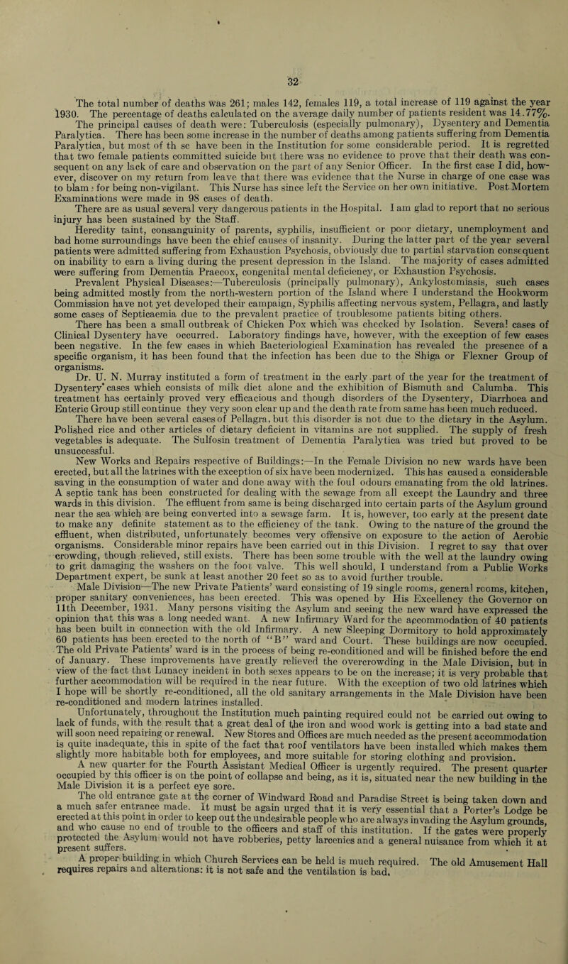 The total number of deaths was 261; males 142, females 119, a total increase of 119 against the year 1930. The percentage of deaths calculated on the average daily number of patients resident was 14.77%. The principal causes of death were: Tuberculosis (especially pulmonary), Dysentery and Dementia Paralytica. There has been some increase in the number of deaths among patients suffering from Dementia Paralytica, but most of th se have been in the Institution for some considerable period. It is regretted that two female patients committed suicide but there was no evidence to prove that their death was con¬ sequent on any lack of care and observation on the part of any Senior Officer. In the first case I did, how¬ ever, discover on my return from leave that there was evidence that the Nurse in charge of one case was to blamj for being non-vigilant. This Nurse has since left the Service on her own initiative. Post Mortem Examinations were made in 98 cases of death. There are as usual several very dangerous patients in the Hospital. I am glad to report that no serious injury has been sustained by the Staff. Heredity taint, consanguinity of parents, syphilis, insufficient or poor dietary, unemployment and bad home surroundings have been the chief causes of insanity. During the latter part of the year several patients were admitted suffering from Exhaustion Psychosis, obviously due to partial starvation consequent on inability to earn a living during the present depression in the Island. The majority of cases admitted were suffering from Dementia Praecox, congenital mental deficiencjq or Exhaustion Psychosis. Prevalent Physical Diseases:—Tuberculosis (principally pulmonary), Ankylostomiasis, such cases being admitted mostly from the north-western portion of the Island where I understand the Hookworm Commission have not yet developed their campaign, Syphilis affecting nervous system, Pellagra, and lastly some cases of Septicaemia due to the prevalent practice of troublesome patients biting others. There has been a small outbreak of Chicken Pox which was checked by Isolation. Several cases of Clinical Dysentery have occurred. Laboratory findings have, however, with the exception of few cases been negative. In the few cases in which Bacteriological Examination has revealed the presence of a specific organism, it has been found that the infection has been due to the Shiga or Flexner Group of organisms. Dr. U. N. Murray instituted a form of treatment in the early part of the year for the treatment of Dysentery* cases which consists of milk diet alone and the exhibition of Bismuth and Calumba. This treatment has certainly proved very efficacious and though disorders of the Dysentery, Diarrhoea and Enteric Group still continue they very soon clear up and the death rate from same has been much reduced. There have been several cases of Pellagra, but this disorder is not due to the dietary in the Asylum. Polished rice and other articles of dietary deficient in vitamins are not supplied. The supply of fresh vegetables is adequate. The Sulfosin treatment of Dementia Paralytica was tried but proved to be unsuccessful. New Works and Repairs respective of Buildings:—In the Female Division no new wards have been erected, but all the latrines with the exception of six have been modernized. This has caused a considerable saving in the consumption of water and done away with the foul odours emanating from the old latrines. A septic tank has been constructed for dealing with the sewage from all except the Laundry and three wards in this division. The effluent from same is being discharged into certain parts of the Asylum ground near the s,ea which are being converted into a sewage farm. It is, however, too early at the present date to make any definite statement as to the efficiency of the tank. Owing to the nature of the ground the effluent, when distributed, unfortunately becomes very offensive on exposure to the action of Aerobic organisms. Considerable minor repairs have been carried out in this Division. I regret to say that over crowding, though relieved, still exists. There has been some trouble with the well at the laundry owing to grit damaging the washers on the foot valve. This well should, I understand from a Public Works Department expert, be sunk at least another 20 feet so as to avoid further trouble. Male Division—The new Private Patients’ ward consisting of 19 single rooms, general rooms, kitchen, proper sanitary conveniences, has been erected. This was opened by His Excellency the Governor on 11th December, 1931. Many persons visiting the Asylum and seeing the new ward have expressed the opinion that this was a long needed want. A new Infirmary Ward for the accommodation of 40 patients has been built in connection with the old Infirmary. A new Sleeping Dormitory to hold approximately 60 patients has been erected to the north Of “B” ward and Court. These buildings are now occupied. The old Private Patients’ ward is in the process of being re-conditioned and will be finished before the end of January. These improvements have greatly relieved the overcrowding in the Male Division, but in view of the fact that Lunacy incident in both sexes appears to be on the increase; it is very probable that further accommodation will be required in the near future. With the exception of two old latrines which I hope will be shortly re-conditioned, all the old sanitary arrangements in the Male Division have been re-conditioned and modern latrines installed. Unfortunately, throughout the Institution much painting required could not be carried out owing to lack of funds, with the result that a great deal of the iron and wood work is getting into a bad state and will soon need repaiiing or renewal. New Stores and Offices are much needed as the present accommodation is quite inadequate, this in spite of the fact that roof ventilators have been installed which makes them slightly more habitable both for employees, and more suitable for storing clothing and provision. A new quarter for the Fourth Assistant Medical Officer is urgently required. The present quarter occupied by this officer is on the point of collapse and being, as it is, situated near the new building in the Male Division it is a perfect eye sore. The old entrance gate at the corner of Windward Road and Paradise Street is being taken down and a much safer entrance made, it must be again urged that it is very essential that a Porter’s Lodge be erected at this point in order to keep out the undesirable people who are always invading the Asylum grounds and who cause no end of trouble to the officers and staff of this institution. If the gates were properly protected the Asylum would not have robberies, petty larcenies and a general nuisance from which it at present suffers. A proper building in which Church Services can be held is much required. The old Amusement Hall requires repairs and alterations: it is not safe and the ventilation is bad.