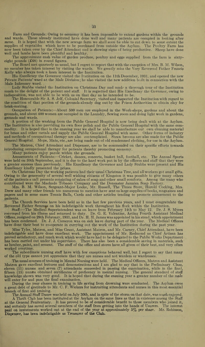 Farm and Grounds: Owing to economy it has been impossible to extend gardens within the grounds and wards. Those already instituted have done well and many patients are occupied in looking after same. It is hoped that with the new sewage farm we shall soon be able to cut down to some extent the supplies of vegetables which have to be purchased from outside the Asylum. The Poultry Farm has now been taken over by the Chief Attendant and is showing signs of being productive. Sheep have done well and lambs have been plentiful and healthy. The approximate cash value of garden produce, poultry and eggs supplied from the farm is sixty- eight pounds (£68) in round figures. The Board met quarterly as usual, but I regret to report that with the exception of Mrs. B. M. Wilson, no member has taken interest by visiting the wards. We greatly miss the Very Reverend Father Francis Kelly who always took a keen interest in tfie Institution. His Excellency the Governor visited the Institution on the 11th December, 1931, and opened the new Private Patients’ ward at the Male Division; he also visited the new addition built in connection with the Male Infirmary ward. Lady Stubbs visited the Institution on Christmas Day and made a thorough tour of the Institution much to the delight of the patient and staff. It is regretted that His Excellency the Governor, owing to indisposition, was not able to be with us on that day as he intended to be. The Honourable Sir A. S. Jelf, Colonial Secretary, visited and inspected the Institution with regard to the condition of that portion of the grounds already dug out by the Prison Authorities to obtain clay for brick-making. Occupation of Patients:—About 500 men are employed in the Work-shops, gardens and about the grounds, and about 400 women are occupied in the Laundry, Sewing room and doing light work in gardens, grounds and wards. A portion of the washing from the Public General Hospital is now being dealt with at the Asylum. The Institution is also providing its own floor polish and the Public General Hospital with the same com¬ modity. It is hoped that in the ensuing year we shall be able to manufacture our own cleaning material for brass and other metals and supply the Public General Hospital with same. Other forms of industry and methods of occupational therapy are also contemplated. Straw brooms are also made for the Public General Hospital. Mops, Mats, etc., are being made out of old condemned clothing, for use in the Asylum. The Matron, Chief Attendant and Dispenser, are to be commended on their specific efforts towards introducing occupational therapy for patients thereby promoting economy. Many patients enjoy parole within the grounds. Amusements of Patients:—Cricket, dances, concerts, basket ball, football, etc. The Annual Sports were held on 30th September, and it is due to the hard work put in by the officers and staff that they were a greater success than previously. His Excellency the Governor and Lady Stubbs were present and His Excellency kindly presented the prizes. On Christmas Dajr the working patients had their usual Christmas Tree, and all workers got small gifts. Owing to the generosity of several well wishing citizens of Kingston it was possible to give many others of the patients s nail presents consisting of cakes of soap and other small comforts. Among the many who contributed were the Machado Tobacco Company and the Doncaster Jamaica Soap Factory. Mrs. B. M. Wilson, Sergeant-Major Locke, Mr. Russell, The Times Store, Harold Cocking, Mrs. Drew and many other friends too numerous to mention have sent us large supplies of books, magazines and papers and in some cases Tennis Balls, Cards and other articles tending to promote amusement to the patients. The Church Services have been held as in the last few previous years, and I must congratulate the Reverend Father Semmqs on his indefatigable work throughout his flock within the Institution. Staff:—The Medical Superintendent was on leave from February 14th to May 12. Dr. J. S. Myers recovered from his illness and returned to duty. Dr. G. E. Valentine, Acting Fourth Assistant Medical Officer, resigned on 28th February, 1931, and Dr. H. H. James was appointed in his stead, ’which appointment has been confirmed. Dr. J. J. Cameron was on sick leave during part of the year. The Medical Officers have done their best to co-operate in carrying out the work of the Institution during the past year. Miss Tyler, Matron, and Miss Grant, Assistant Matron, and Mr. Carney, Chief Attendant, have been indefatigable and have done excellent work. The appointment of Mr. Redmond as Chief Artisan has proved satisfactory, and much work which would have had to be delegated to the Public Works Department has been carried out under his supervision. There has also been a considerable saving in materials, such as lumber, paint, and cement. The staff of the office and stores have all given of their best, and very often worked overtime. The subordinate nursing staff have with few exceptions behaved well, but I regret to say that many of the old type cannot yet appreciate that they are nurses and not warders or wardresses. The usual courses of training in Mental Nursing were held. The Medical Officers, Matron and Assistant Matron gave excellent lectures and demonstrations and I am glad to say that in the Preliminary Class, eleven (11) nurses and seven (7) attendants succeeded in passing the examination, while in the final, fifteen (15) nurses obtained certificates of proficency in mental nursing. The general standard of staff knowledge shown was very good. It is hoped that during the ensuing year a greater number of the male will enter for and pass the final examination. During the year classes in training in life saving from drowning were conducted. The Asylum owes a great debt of gratitude to Mr. C. F. Wickers for instructing attendants and nurses in this most essential branch of first aid training. The Annual Staff Dance was held on July 30th, and in spite of the storm on that date, was much enjoyed. A Thrift Club has been instituted at the Asylum on the same lines as that in existence among the Staff at the General Penitentiary. It has proved to be of considerable benefit to those members who joined it, and certainly has saved several members of the staff from getting into the hands of Usurers. The interest paid on investments worked out at the end of the year at approximately 5% per share. Mr. Robinson, Dispenser, has been indefatigable as Treasurer of the Club.