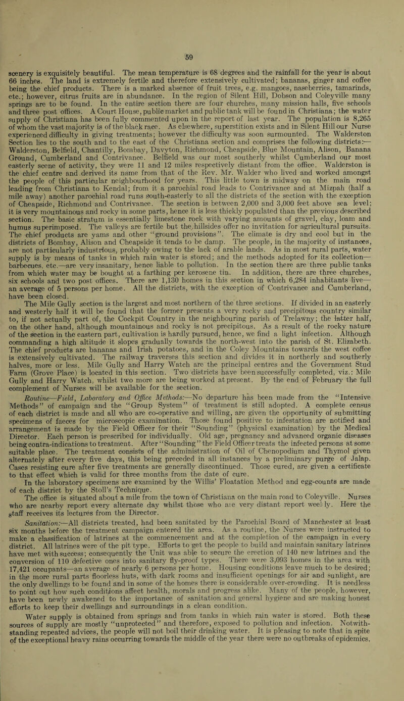 scenery is exquisitely beautiful. The mean temperature is 68 degrees and the rainfall for the year is about 66 inches. The land is extremely fertile and therefore extensively cultivated; bananas, ginger and coffee being the chief products. There is a marked absence of fruit trees, e.g. mangoes, naseberries, tamarinds, etc.; however, citrus fruits are in abundance. In the region of Silent Hill, Dobson and Coleyville many springs are to be found. In the entire section there are four churches, many mission halls, five schools and three post offices. A Court House, public market and public tank will be found in Christiana; the water supply of Christiana has been fully commented upon in the report of last year. The population is 8,265 of whom the vast majority is of the black race. As elsewhere, superstition exists and in Silent Hill our Nurse experienced difficulty in giving treatments; however the difficulty was soon surmounted. The Walderston Section lies to the south and to the east of the Christiana section and comprises the following districts:-— Walderston, Belfield, Chantilly, Bombay, Davyton, Richmond, Cheapside, Blue Mountain, Alison, Banana Ground, Cumberland and Contrivance. Belfield was our most southerly whilst Cumberland our most easterly scene of activity, they were 11 and 12 miles respectively distant from the office. Walderston is the chief centre and derived its name from that of the Rev. Mr. Walder who lived and worked amongst the people of this particular neighbourhood for years. This little town is midway on the main road leading from Christiana to Kendal; from it a parochial road leads to Contrivance and at Mizpah (half a mile away) another parochial road runs south-easterly to all the districts of the section with the exception of Cheapside, Richmond and Contrivance. The section is between 2,000 and 3,000 feet above sea level; it is very mountainous and rocky in some parts, hence it is less thickly populated than the previous described section. The basic stratum is essentially limestone rock with varying amounts of gravel, clay, loam and humus superimposed. The valleys are fertile but the,hillsides offer no invitation for agricultural pursuits. The chief products are yams and other ‘'ground provisions”. The climate is dry and cool but in the districts of Bombay, Alison and Cheapside it tends to be damp. The people, in the majority of instances, are not particularly industrious, probably owing to the lack of arable lands. As in most rural parts, water supply is by means of tanks in which rain water is stored; and the methods adopted for its collection— barbecues, etc.—are very insanitary, hence liable to pollution. In the section there are three public tanks from which water may be bought at a farthing per kerosene tin. In addition, there are three churches, six schools and two post offices. There are 1,130 homes in this section in which 6,284 inhabitants live— an average of 5 persons per home. All the districts, with the exception of Contrivance and Cumberland, have been closed. The Mile Gully section is the largest and most northern of the three sections. If divided in an easterly and westerly half it will be found that the former presents a very rocky and precipitous country similar to, if not actually part of, the Cockpit Country in the neighbouring parish of Trelawny; the latter half, on the other hand, although mountainous and rocky is not precipitous. As a result of the rocky nature of the section in the eastern part, cultivation is hardly pursued, hence, we find a light infection. Although commanding a high altitude it slopes gradually towards the north-west into the parish of St. Elizabeth. The chief products are bananas and Irish potatoes, and in the Coley Mountains towards the west coffee is extensively cultivated. The railway traverses this section and divides it in northerly and southerly halves, more or less. Mile Gully and Harry Watch are the principal centres and the Government Stud Farm (Grove Place) is located in this section. Two districts have been successfully completed, viz.: Mile Gully and Harry Watch, whilst two more are being worked at present. By the end of February the full complement of Nurses will be available for the section. Routine—Field, Laboratory and Office Methods:—No departure has been made from the “Intensive Methods” of campaign and the “Group System” of treatment is still adopted. A complete census of each district is made and all who are co-operative and willing, are given the opportunity of submitting specimens of faeces for microscopic examination. Those found positive to infestation are notified and arrangement is made by the Field Officer for their “Sounding” (physical examination) by the Medical Director. Each person is prescribed for individually. Old age, pregnancy and advanced organic diseases being contra-indications to treatment. After “Sounding ” the Field Officer treats the infected persons at some suitable place. The treatment consists of the administration of Oil of Chenopodium and Thymol given alternately after every five days, this being preceded in all instances by a preliminary purge of Jalap. Cases resisting cure after five treatments are generally discontinued. Those cured, are given a certificate to that effect which is valid for three months from the date of cure. In the laboratory specimens are examined by the Willis’ Floatation Method and egg-counts are made of each district by the Stoll’s Technique. The office is situated about a mile from the town of Christiana on the main road to Coleyville. Nurses who are nearby report every alternate day whilst those who aie very distant report weelly. Here the staff receives its lectures from the Director. Sanitation:—All districts treated, had been sanitated by the Parochial Board of Manchester at least six months before the treatment campaign entered the area. As a routine, the Nurses were instructed to make a classification of latrines at the commencement and at the completion of the campaign in every district. All latrines were of the pit type. Efforts to get the people to build and maintain sanitary latrines have met with success; consequently the Unit was able to secure the erection of 140 new latrines and the conversion of 110 defective ones into sanitary fly-proof types. There were 3,093 homes in the area with 17,421 occupants—an average of nearly 6 persons per home. Housing conditions leave much to be desired; in ’the more rural parts floorless huts, with dark rooms and insufficient openings for air and sunlight, are the only dwellings to be found and in some of the homes there is considerable over-crowding. It is needless to point out how such conditions affect health, morals and progress alike. Many of the people, however, have been newly awakened to the importance of sanitation and general hygiene and are making honest efforts to keep their dwellings and surroundings in a clean condition. Water supply is obtained from springs and from tanks in which rain water is stored. Both these sources of supply are mostly “unprotected” and therefore, exposed to pollution and infection. Notwith¬ standing repeated advices, the people will not boil their drinking water. It is pleasing to note that in spite of the exceptional heavy rains occurring towards the middle of the year there were no outbreaks of epidemics.