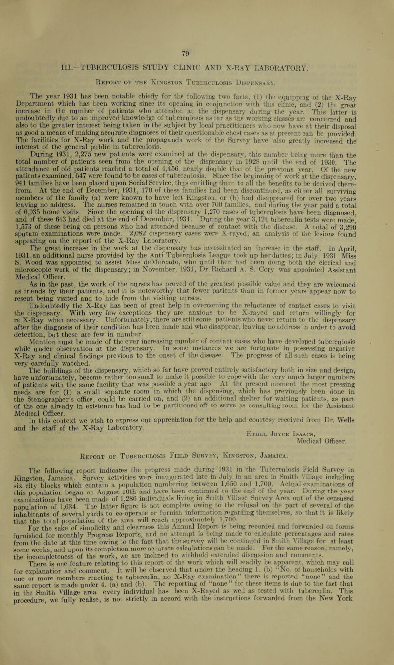 III.—TUBERCULOSIS STUDY CLINIC AND X-RAY LABORATORY. Report of the Kingston Tuberculosis Dispensary. The year 1931 has been notable chiefly for the following two facts, (1) the equipping of the X-Ray Department which has been working since its opening in conjunction with this clinic, and (2) the great increase in the number of patients who attended at the dispensary during the year. This latter is undoubtedly due to an improved knowledge of tuberculosis as far as the working classes are concerned and also to the greater interest being taken in the subject by local practitioners who now have at their disposal as good a means of making accurate diagnoses of their questionable chest cases as at present can be provided. The facilities for X-Ray work and the propaganda work of the Survey have also greatly increased the interest of the general public in tuberculosis. During 1931, 2,275 new patients were examined at the dispensary, this number being more than the total number of patients seen from the opening of the dispensary in 1928 until the end of 1930. The attendance of old patients reached a total of 4,456, nearly double that of the previous year. Of the new patients examined, 647 were found to be cases of tuberculosis. Since the beginning of work at the dispensary, 941 families have been placed upon Social Service, thus entitling them to all the benefits to be derived there¬ from. At the end of December, 1931, 170 of these families had been discontinued, as either all surviving members of the family (a) were known to have left Kingston, or (b) had disappeared for over two years leaving no address. The nurses remained in touch with over 700 families, and during the year paid a total of 6,035 home visits. Since the opening of the dispensary 1,270 cases of tuberculosis have been diagnosed, and of these 643 had died at the end of December, 1931. During the year 3,124 tuberculin tests were made, 1,573 of these being on persons who had attended because of contact with the disease. A total of 3,290 sputum examinations were made. 2,082 dispensary cases were X-rayed, an analysis of the lesions found appearing on the report of the X-Ray Laboratory. The great increase in the work at the dispensary has necessitated an increase in the staff. In April, 1931, an additional nurse provided by the Anti Tuberculosis League took up her duties; in July , 1931 Miss S. Wood was appointed to assist Miss deMercado, who until then had been doing both the clerical and microscopic work of the dispensary; in November, 1931, Dr. Richard A. S. Cory was appointed Assistant Medical Officer. As in the past, the work of the nurses has proved of the greatest possible value and they are welcomed as friends by their patients, and it is noteworthy that fewer patients than in former years appear now to resent being visited and to hide from the visiting nurses. Undoubtedly the X-Ray has been of great help in overcoming the reluctance of contact cases to visit the dispensary. With very few exceptions they are anxious to be X-rayed and return willingly for re X-Ray when necessary. Unfortunately, there are still some patients who never return to the dispensary after the diagnosis of their condition has been made and who disappear, leaving no address in order to avoid detection, but these are few in number. Mention must be made of the ever increasing number of contact cases who have developed tuberculosis while under observation at the dispensary. In some instances we are fortunate in possessing negative X-Ray and clinical findings previous to the onset of the disease. The progress of all such cases is being very carefully watched. The buildings of the dispensary, which so far have proved entirely satisfactory both in size and design, have unfortunately, become rather too small to make it possible to cope with the very much larger numbers of patients with the same facility that was possible a year ago. At the present moment the most pressing- needs are for (1) a small separate room in which the dispensing, which has previously been done in the Stenographer’s office, could be carried on, and (2) an additional shelter for waiting patients, as part of the one already in existence has had to be partitioned off to serve as consulting room for the Assistant Medical Officer. In this context we wish to express our appreciation for the help and courtesy received from Dr. Wells and the staff of the X-Ray Laboratory. Ethel Joyce Isaacs, Medical Officer. Report of Tuberculosis Field Survey, Kingston, Jamaica. The following report indicates the progress made during 1931 in the Tuberculosis Field Survey in Kingston, Jamaica. Survey activities were inaugurated late in July in an area in Smith Village including six city blocks which contain a population numbering between l,650 and 1,700. Actual examinations of this population began on August 10th and have been continued to the end of the year. During the year examinations have been made of 1,286 individuals living in Smith Village Survey Area out of the censused population of 1,634. The latter figure is not complete owing to the refusal on the part of several of the inhabitants of several yards to co-operate or furnish information regarding themselves, so that it is likely that the total population of the area will reach approximately lp00. For the sake of simplicity and clearness this Annual Report is being recorded and forwarded on forms furnished for monthly Progress Reports, and no attempt is being made to calculate percentages and rates from the date at this tune owing to the fact, that the survey will be continued in Smith Village for at least some weeks, and upon its completion more accurate calculations can be made. For the same reason, namely, the incompleteness of the work, we are inclined to withhold extended discussion and comments. There is one feature relating to this report of the work which will readily be apparent, which may call for explanation and comment. It will be observed that under the heading 1. (b) “No. of households with one or more members reacting to tuberculin, no X-Ray examination” there is reported “none” and the same report is made under 4. (a) and (b). The reporting of “none” for these items is due to the fact that in the Smith Village area every individual has been X-Rayed as well as tested with tuberculin. This procedure, we fully realise, is not strictly in accord with the instructions forwarded from the New York