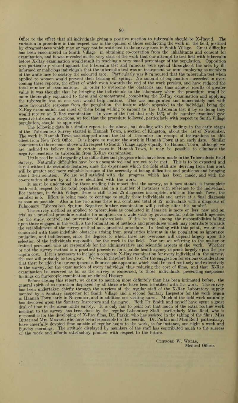 Office to the effect that all individuals giving a positive reaction to tuberculin should be X-Rayed. The variation in procedure in this respect was in the opinion of those conducting the work in the field, justified by circumstances which may or may not be restricted to the survey area in Smith Village. Great difficulty has been encountered in Smith Village in obtaining co-operation from the inhabitants and consent for examination, and it was revealed at the very start of the work that our attempt to test first with tuberculin before X-Ray examination would result in reaching a very small percentage of the population. Opposition was particularly voiced against the tuberculin test and rumours were spread throughout the area by ill- informed or malicious individuals that the tuberculin test was an instrument we were employing as members of the white race to destroy the coloured race. Particularly was it rumoured that the tuberculin test when applied to women would prevent their bearing off spring. No amount of explanation succeeded in over¬ coming these reports, the effect of which even towards the end of the work persists, and have reduced the total number of examinations. In order to overcome the obstacles and thus achieve results of greater value it was thought that by bringing the individuals to the laboratory where the procedure would be more thoroughly explained to them and demonstrated, completing the X-Ray examination and applying the tuberculin test at one visit would help matters. This was inaugurated and immediately met with more favourable response from the population, the feature which appealed to the individual being the X-Ray examination and most of them being willing to submit to the tuberculin test if by so doing they would receive an X-Ray examination. In view of the fact that only 13% of the number examined gave negative tuberculin reactions, we feel that the procedure followed, particularly with respect to Smith Village population, should be approved. The following data is a similar report to the above, but dealing with the findings in the early stages of the Tuberculosis Survey started in Hannah Town, a section of Kingston, about the 1st of November. The work in Hannah Town was stopped about the 1st of December, on receipt of instructions to this effect from New York Office. It is hoped to resume the work in Hannah Town at an early date. Similar comments to those made above with respect to Smith Village apply equally to Hannah Town, although we are inclined to believe that in certain cases in Hannah Town, it may be possible to eliminate the negative reactions to tuberculin from X-Ray examination. Little need be said regarding the difficulties and progress which have been made in the Tuberculosis Field Survey. Naturally difficulties have been encountered and are yet to be met. This is to be expected and is not without its desirable features, since the experience which the field staff are deriving from this work will be greater and more valuable because of the necessity of facing difficulties and problems and bringing about their solution. We are well satisfied with the progress which has been made, and with the co-operation shown by all those identified with the work. It must be understood by those reading this report that the survey, as it now stands, is incomplete both with respect to the total population and in a number of instances with reference to the individual. For instance, in Smith Village, there is still fisted 25 diagnoses incomplete, while in Hannah Town, the number is 5. Effort is being made to continue to study these individuals and arrive at a final diagnosis as soon as possible. Also in the two areas there is .a combined total of 12 individuals with a diagnosis of Pulmonary Tuberculosis Sputum Negative; further examination will possibly alter this numbef. The survey method as applied to tuberculosis as conducted in Jamaica is more or less new and on trial as a practical procedure suitable for adoption on a wide scale by governmental public health agencies for the study, control, and prevention of tuberculosis. If this be true, among the responsibilities falling upon those engaged in the work, is the formulation of methods and procedures which may contribute towards the establishment of the survey method as a practical procedure. In dealing with this point, we are not concerned with those indefinite obstacles arising from pecularities inherent in the population as ignorance prejudice, and indifference, since the degrees to which these are overcome will depend largely upon tho selection of the individuals responsible for the work in the field. Nor are we referring to the matter or trained personnel who are responsible for the administrative and scientific aspects of the work. Whether or not the survey method is a practical procedure for a public health agency depends largely upon the per capita cost. If it is necessary to include a complete X-Ray examination for every individual in the survey, the cost will probably be too great. We would therefore like to offer the suggestion for serious consideration that there be added to our equipment a fluoroscopic apparatus which shall be used routinely and extensively in the survey, for the examination of every individual thus reducing the cost of films, and that X-Ray examination be reserved as far as the survey is concerned, to those individuals presenting suspicious findings on fluroscopic examination or clinical History. Before closing this report, we desire to mention more definitely than has been intimated before, the general spirit of co-operation displayed by all those who have been identified with the work. The survey has been undertaken chiefly through the services of the regular staff of the X-Ray Laboratory supply mented by a Sanitary Inspector for Smith Village and a second Sanitary Inspector for the work begun in Hannah Town early in November, and in addition one visiting nurse. Much of the field work naturally has devolved upon the Sanitary Inspectors and the nurse. Both Dr. Smith and myself have spent a great deal of time in the areas under survey. It is only fair to point out that much of the extra routine work incident to the survey has been done by the regular Laboratory Staff, particularly Miss Reid, who is responsible for the developing of X-Ray films, Dr. Parkin who has assisted in the taking of the films, Miss Bitter and Mrs. Maxwell who have been responsible for the records. Dr. Parkin and Miss Reid particularly, have cheerfully devoted time outside of regular hours to the work, as for instance, one night a week and Sunday mornings. The attitude displayed by members of the staff has contributed much to the success of the work and affords satisfactory promise with respect to the future. Clifford W. Wells, Medical Officer.