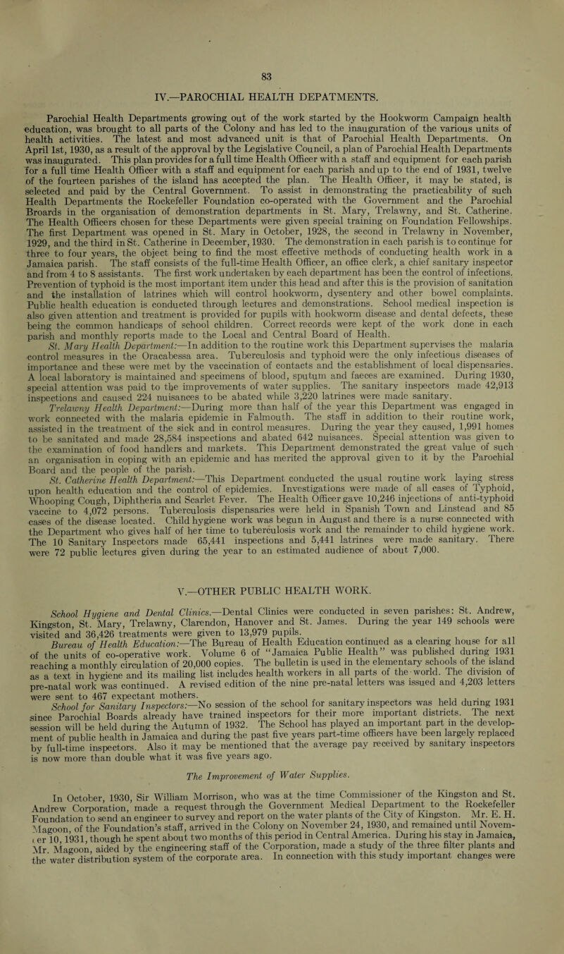 IV— PAROCHIAL HEALTH DEPATMENTS. Parochial Health Departments growing out of the work started by the Hookworm Campaign health education, was brought to all parts of the Colony and has led to the inauguration of the various units of health activities. The latest and most advanced unit is that of Parochial Health Departments. On April 1st, 1930, as a result of the approval by the Legislative Council, a plan of Parochial Health Departments was inaugurated. This plan provides for a full time Health Officer with a staff and equipment for each parish for a full time Health Officer with a staff and equipment for each parish and up to the end of 1931, twelve of the fourteen parishes of the island has accepted the plan. The Health Officer, it may be stated, is selected and paid by the Central Government. To assist in demonstrating the practicability of such Health Departments the Rockefeller Foundation co-operated with the Government and the Parochial Broards in the organisation of demonstration departments in St. Mary, Trelawny, and St. Catherine. The Health Officers chosen for these Departments were given special training on Foundation Fellowships. The first Department was opened in St. Mary in October, 1928, the second in Trelawny in November, 1929, and the third in St. Catherine in December, 1930. The demonstration in each parish is to continue for three to four years, the object being to find the most effective methods of conducting health work in a Jamaica parish. The staff consists of the full-time Health Officer, an office clerk, a chief sanitary inspector and from 4 to 8 assistants. The first work undertaken by each department has been the control of infections. Prevention of typhoid is the most important item under this head and after this is the provision of sanitation and the installation of latrines which will control hookworm, dysentery and other bowel complaints. Public health education is conducted through lectures and demonstrations. School medical inspection is also given attention and treatment is provided for pupils with hookworm disease and dental defects, these being the common handicaps of school children. Correct records were kept of the work done in each parish and monthly reports made to the Local and Central Board of Health. St. Mary Health Department:—In addition to the routine work this Department supervises the malaria control measures in the Oracabessa area. Tuberculosis and typhoid were the only infectious diseases of importance and these were met by the vaccination of contacts and the establishment of local dispensaries. A local laboratory is maintained and specimens of blood, sputum and faeces are examined. During 1930, special attention was paid to the improvements of water supplies. The sanitary inspectors made 42,913 inspections and caused 224 nuisances to be abated while 3,220 latrines were made sanitary. Trelawny Health Department:—During more than hah of the year this Department was engaged in work connected with the malaria epidemic in Falmouth. The staff in addition to their routine work, assisted in the treatment of the sick and in control measures. During the year they caused, 1,991 homes to be sanitated and made 28,584 inspections and abated 642 nuisances. Special attention was given to the examination of food handlers and markets. This Department demonstrated the great value of such an organisation in coping with an epidemic and has merited the approval given to it by the Parochial Board and the people of the parish. St. Catherine Health Department:—This Department conducted the usual routine work laying stress upon health education and the control of epidemics. Investigations were made of all cases of Typhoid, Whooping Cough, Diphtheria and Scarlet Fever. The Health Officer gave 10,246 injections of anti-typhoid vaccine to 4,072 persons. Tuberculosis dispensaries were held in Spanish Town and Linstead and 85 cases of the disease located. Child hygiene work was begun in August and there is a nurse connected with the Department who gives half of her time to tuberculosis work and the remainder to child hygiene work. The 10 Sanitary Inspectors made 65,441 inspections and 5,441 latrines were made sanitary. There were 72 public lectures given during the year to an estimated audience of about 7,000. V — OTHER PUBLIC HEALTH WORK. School Hygiene and Dental Clinics— Dental Clinics were conducted in seven parishes: St. Andrew, Kingston, St. Mary, Trelawny, Clarendon, Hanover and St. James. During the year 149 schools were visited and 36,426 treatments were given to 13,979 pupils. . Bureau of Health Education:—The Bureau of Health Education continued as a clearing house for all of the units of co-operative work. Volume 6 of “Jamaica Public Health” was published during 1931 reaching a monthly circulation of 20,000 copies. The bulletin is used in the elementary schools of the island as a text in hygiene and its mailing list includes health workers in all parts of the world. The division of pre-natal work was continued. A revised edition of the nine pre-natal letters was issued and 4,203 letters were sent to 467 expectant mothers. . , ,, , . inoi School for Sanitary Inspectors:—No session of the school for sanitary inspectors was held during 1931 since Parochial Boards already have trained inspectors for their more important districts. The next session will be held during the Autumn of 1932. The School has played an important part m the develop¬ ment of public health in Jamaica and during the past five years part-time officers have been largely replaced by full-time inspectors. Also it may be mentioned that the average pay received by sanitary inspectors is now more than double what it was five years ago. The Improvement of Water Supplies. In October 1930 Sir William Morrison, who was at the time Commissioner of the Kingston and St. Andrew Corporation,’made a request through the Government Medical Department to the Rockefeller Foundation to send an engineer to survey and report on the water plants of the City of Kingston. Mr E. H. Magoon of the Foundation's staff, arrived in the Colony on November 24, 1930, and remained until Novem¬ ber 10 1931 though he spent about two months of this period in Central America. During his stay m Jamaica, Mr Magoon aided by the engineering staff of the Corporation, made a study of the three filter plants and the water distribution system of the corporate area. In connection with this study important changes were