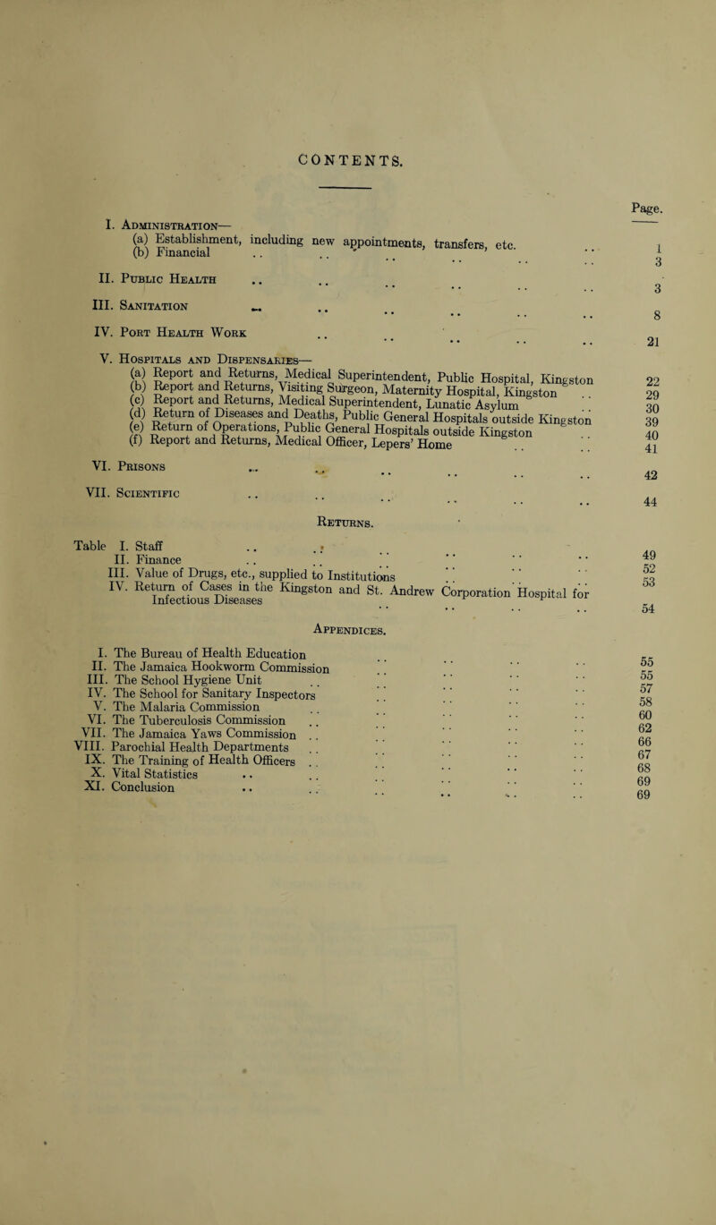 I. Administration— (a) Establishment, including new appointments, transfers, etc (b) Fmancial .. .. ' _ ’ II. Public Health III. Sanitation • • • • IV. Port Health Work V. Hospitals and Dispensaries- (a) (b) (c) (d) (e) (f) Report and Returns Medical Superintendent, Public Hospital, Kingston Report and Returns, Visiting Surgeon, Maternity Hospital, Kingston Report and Returns, Medical Superintendent, Lunatic Asylum Return of Diseases and Deaths, Public General Hospitals outside Kingstoi Return of Operations Public General Hospitals outside Kingston Report and Returns, Medical Officer, Lepers’ Home VI. Prisons VII. Scientific Returns. Table I. Staff II. Finance III. Value of Drugs, etc., supplied to Institutions IV' St AndrW Corporation Hospital for Appendices. I. The Bureau of Health Education II. The Jamaica Hookworm Commission III. The School Hygiene Unit IV. The School for Sanitary Inspectors V. The Malaria Commission VI. The Tuberculosis Commission VII. The Jamaica Yaws Commission VIII. Parochial Health Departments IX. The Training of Health Officers X. Vital Statistics XI. Conclusion
