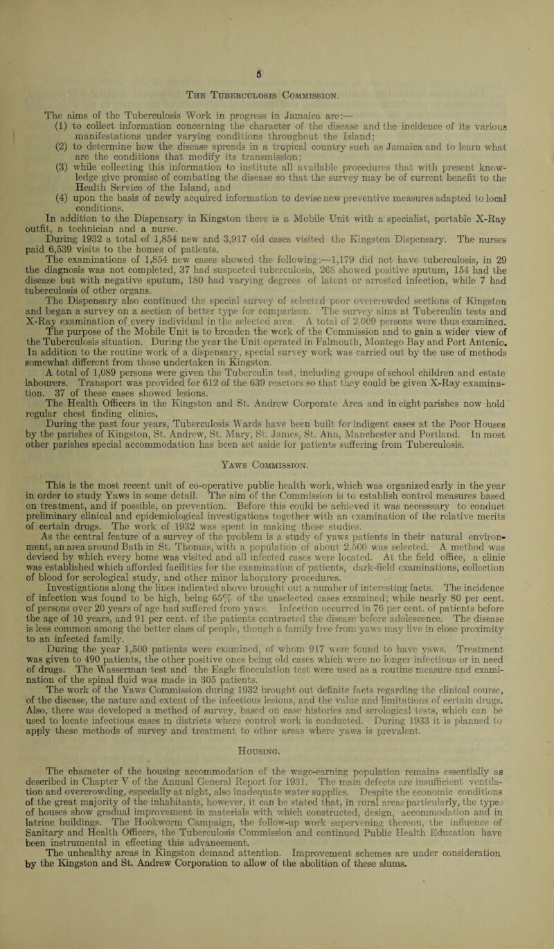 The Tuberculosis Commission. The aims of the Tuberculosis Work in progress in Jamaica are:— (1) to collect information concerning the character of the disease and the incidence of its various manifestations under varying conditions throughout the Island; (2) to determine how the disease spreads in a tropical country such as Jamaica and to learn what are the conditions that modify its transmission; (3) while collecting this information to institute all available procedures that with present know¬ ledge give promise of combating the disease so that the survey may be of current benefit to the Health Service of the Island, and (4) upon the basis of newly acquired information to devise new preventive measures adapted to local conditions. In addition to the Dispensary in Kingston there is a Mobile Unit with a specialist, portable X-Ray outfit, a technician and a nurse. During 1932 a total of 1,854 new and 3,917 old cases visited the Kingston Dispensary. The nurses paid 6,539 visits to the homes of patients. The examinations of 1,854 new cases showed the following:—1,179 did not have tuberculosis, in 29 the diagnosis was not completed, 37 had suspected tuberculosis, 268 showed positive sputum, 154 had the disease but with negative sputum, 180 had varying degrees of latent or arrested infection, while 7 had tuberculosis of other organs. The Dispensary also continued the special survey of selected poor overcrowded sections of Kingston and began a survey on a section of better type for comparison. The survey aims at Tuberculin tests and X-Ray examination of every individual in the selected area. A total of 2;009 persons were thus examined. The purpose of the Mobile Unit is to broaden the work of the Commission and to gain a wider view of the Tuberculosis situation. During the year the Unit operated in Falmouth, Montego Bay and Port Antonio. In addition to the routine work of a dispensary, special survey work was carried out by the use of methods somewhat different from those undertaken in Kingston. A total of 1,089 persons were given the Tuberculin test, including groups of school children and estate labourers. Transport was provided for 612 of the 639 reactors so that they could be given X-Ray examina¬ tion. 37 of these cases showed lesions. The Health Officers in the Kingston and St. Andrew Corporate Area and in eight parishes now hold regular chest finding clinics. During the past four years, Tuberculosis Wards have been built for indigent cases at the Poor Houses by the parishes of Kingston, St. Andrew, St. Mary, St. James, St. Ann, Manchester and Portland. In most other parishes special accommodation has been set aside for patients suffering from Tuberculosis. Yaws Commission. This is the most recent unit of co-operative public health work, which was organized early in the year in order to study Yaws in some detail. The aim of the Commission is to establish control measures based on treatment, and if possible, on prevention. Before this could be achieved it was necesssary to conduct preliminary clinical and epidemiological investigations together with an examination of the relative merits of certain drugs. The work of 1932 was spent in making these studies. As the central feature of a survey of the problem is a study of yaws patients in their natural environ¬ ment, an area around Bath in St. Thomas, with a population of about 2,500 was selected. A method was devised by which every home was visited and all infected cases were located. At the field office, a clinic was established which afforded facilities for the examination of patients, dark-field examinations, collection of blood for serological study, and other minor laboratory procedures. Investigations along the lines indicated above brought out a number of interesting facts. The incidence of infection was found to be high, being 65% of the unselected cases examined; while nearly 80 per cent, of persons over 20 years of age had suffered from yaws. Infection occurred in 76 per cent, of patients before the age of 10 years, and 91 per cent, of the patients contracted the disease before adolescence. The disease is less common among the better class of people, though a family free from yaws may live in close proximity to an infected family. During the year 1,500 patients were examined, of whom 917 were found to have yawTs. Treatment was given to 490 patients, the other positive ones being old cases which were no longer infectious or in need of drugs. The Wasserman test and the Eagle flocculation test were used as a routine measure and exami¬ nation of the spinal fluid was made in 305 patients. The work of the Yaws Commission during 1932 brought out definite facts regarding the clinical course, of the disease, the nature and extent of the infectious lesions, and the value and limitations of certain drugs. Also, there was developed a method of survey, based on case histories and serological tests, which can be used to locate infectious cases in districts where control work is conducted. During 1933 it is planned to apply these methods of survey and treatment to other areas where yaws is prevalent. Housing. The character of the housing accommodation of the wage-earning population remains essentially as described in Chapter Y of the Annual General Report for 1931. The main defects are insufficient ventila¬ tion and overcrowding, especially at night, also inadequate water supplies. Despite the economic conditions of the great majority of the inhabitants, however, it can be stated that, in lural areas particularly, the types of houses show gradual improvement in materials with which constructed, design, accommodation and in latrine buildings. The Hookworm Campaign, the follow-up work supervening thereon, the influence of Sanitary and Health Officers, the Tuberculosis Commission and continued Public Health Education have been instrumental in effecting this advancement. The unhealthy areas in Kingston demand attention. Improvement schemes are under consideration by the Kingston and St. Andrew Corporation to allow of the abolition of these slums.