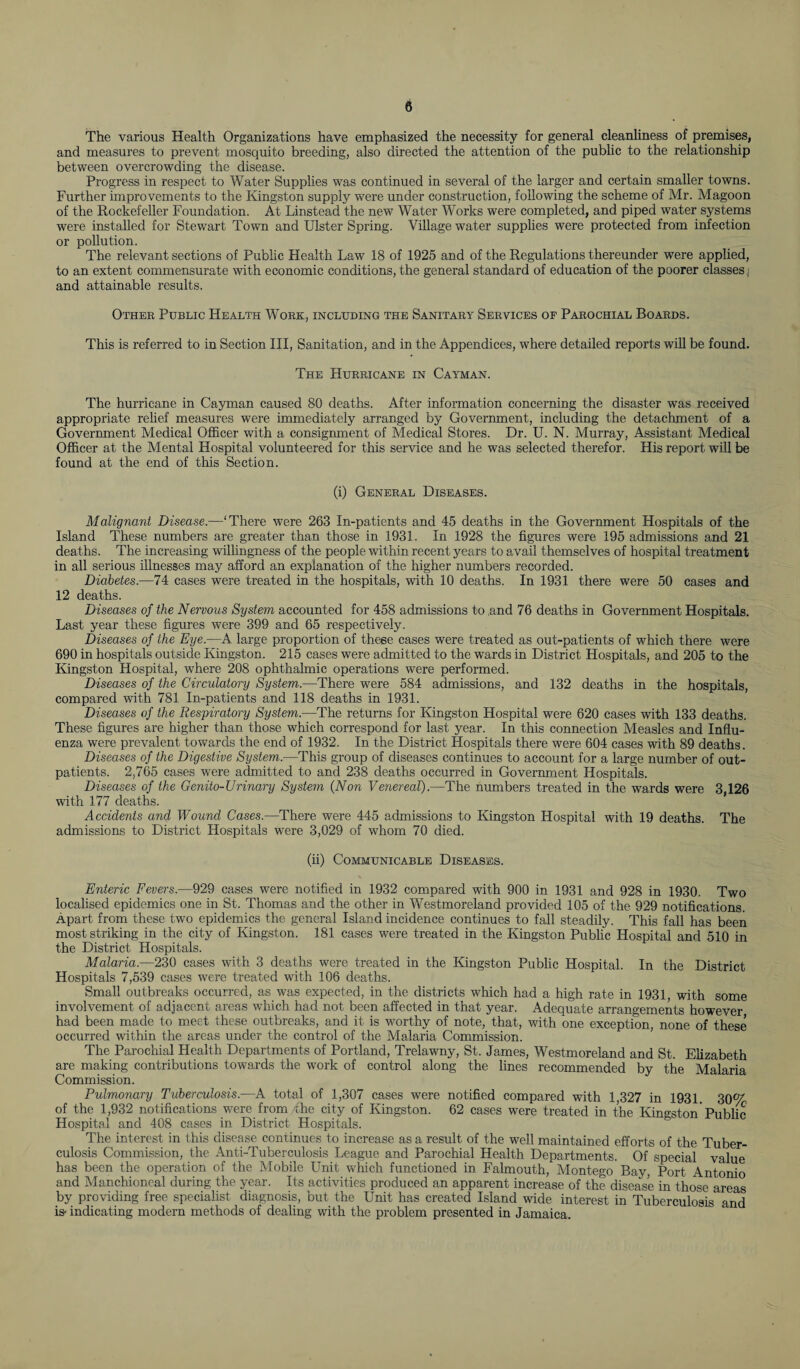 The various Health Organizations have emphasized the necessity for general cleanliness of premises, and measures to prevent mosquito breeding, also directed the attention of the public to the relationship between overcrowding the disease. Progress in respect to Water Supplies was continued in several of the larger and certain smaller towns. Further improvements to the Kingston supply were under construction, following the scheme of Mr. Magoon of the Rockefeller Foundation. At Linstead the new Water Works were completed, and piped water systems were installed for Stewart Town and Ulster Spring. Village water supplies were protected from infection or pollution. The relevant sections of Public Health Law 18 of 1925 and of the Regulations thereunder were applied, to an extent commensurate with economic conditions, the general standard of education of the poorer classes and attainable results. Other Public Health Wore, including the Sanitary Services of Parochial Boards. This is referred to in Section III, Sanitation, and in the Appendices, where detailed reports will be found. The Hurricane in Cayman. The hurricane in Cayman caused 80 deaths. After information concerning the disaster was received appropriate relief measures were immediately arranged by Government, including the detachment of a Government Medical Officer with a consignment of Medical Stores. Dr. U. N. Murray, Assistant Medical Officer at the Mental Hospital volunteered for this service and he was selected therefor. His report will be found at the end of this Section. (i) General Diseases. Malignant Disease.—‘There were 263 In-patients and 45 deaths in the Government Hospitals of the Island These numbers are greater than those in 1931. In 1928 the figures were 195 admissions and 21 deaths. The increasing willingness of the people within recent years to avail themselves of hospital treatment in all serious illnesses may afford an explanation of the higher numbers recorded. Diabetes.—74 cases were treated in the hospitals, with 10 deaths. In 1931 there were 50 cases and 12 deaths. Diseases of the Nervous System accounted for 458 admissions to and 76 deaths in Government Hospitals. Last year these figures were 399 and 65 respectively. Diseases of the Eye.—A large proportion of these cases were treated as out-patients of which there were 690 in hospitals outside Kingston. 215 cases were admitted to the wards in District Hospitals, and 205 to the Kingston Hospital, where 208 ophthalmic operations were performed. Diseases of the Circulatory System.—There were 584 admissions, and 132 deaths in the hospitals, compared with 781 In-patients and 118 deaths in 1931. Diseases of the Respiratory System.—The returns for Kingston Hospital were 620 cases with 133 deaths. These figures are higher than those which correspond for last year. In this connection Measles and Influ¬ enza were prevalent towards the end of 1932. In the District Hospitals there were 604 cases with 89 deaths. Diseases of the Digestive System.—This group of diseases continues to account for a large number of out¬ patients. 2,765 cases were admitted to and 238 deaths occurred in Government Hospitals. Diseases of the Genito-Urinary System (Non Venereal).—The numbers treated in the wards were 3,126 with 177 deaths. Accidents and Wound Cases.—There were 445 admissions to Kingston Hospital with 19 deaths. The admissions to District Hospitals were 3,029 of whom 70 died. (ii) Communicable Diseases. Enteric Fevers.—929 cases were notified in 1932 compared with 900 in 1931 and 928 in 1930. Two localised epidemics one in St. Thomas and the other in Westmoreland provided 105 of the 929 notifications. Apart from these two epidemics the general Island incidence continues to fall steadily. This fall has been most striking in the city of Kingston. 181 cases were treated in the Kingston Public Hospital and 510 in the District Hospitals. Malaria.—230 cases with 3 deaths were treated in the Kingston Public Hospital. In the District Hospitals 7,539 cases were treated with 106 deaths. Small outbreaks occurred, as was expected, in the districts which had a high rate in 1931, with some involvement of adjacent areas which had not been affected in that year. Adequate arrangements however had been made to meet these outbreaks, and it is worthy of note, that, with one exception, none of these occurred within the areas under the control of the Malaria Commission. The Parochial Health Departments of Portland, Trelawny, St. James, 'Westmoreland and St. Elizabeth are making contributions towards the work of control along the lines recommended by the Malaria Commission. Pulmonary Tuberculosis.—A total of 1,307 cases were notified compared with 1,327 in 1931. 30<V of the 1,932 notifications were from the city of Kingston. 62 cases were treated in the Kingston Public Hospital and 408 cases in District Hospitals. The interest in this disease continues to increase as a result of the well maintained efforts of the Tuber¬ culosis Commission, the Anti-Tuberculosis League and Parochial Health Departments. Of special value has been the operation of the Mobile Unit which functioned in Falmouth, Montego Bay, Port Antonio and Manchioneal during the year. Its activities produced an apparent increase of the disease in those areas by providing free specialist diagnosis, but the Unit has created Island wide interest in Tuberculosis and Vindicating modern methods of dealing with the problem presented in Jamaica.