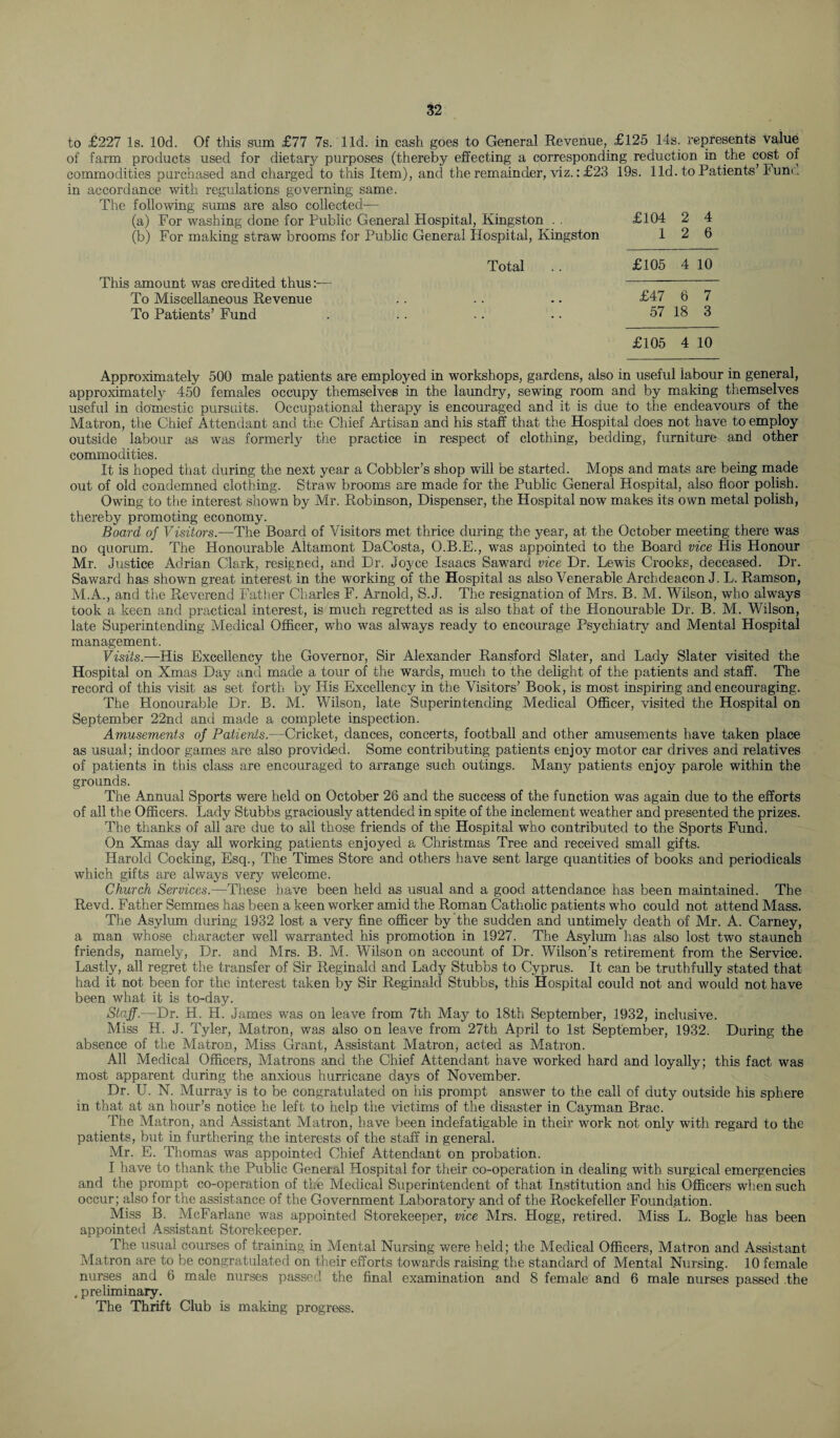 to £227 Is. lOd. Of this sum £77 7s. lid. in cash goes to General Revenue, £125 14s. represents value of farm products used for dietary purposes (thereby effecting a corresponding reduction in the cost of commodities purchased and charged to this Item), and the remainder, viz.: £23 19s. lid. to Patients’Iund in accordance with regulations governing same. The following sums are also collected— (a) For washing done for Public General Hospital, Kingston . . £104 2 4 (b) For making straw brooms for Public General Hospital, Kingston 12 6 Total .. £105 4 10 This amount was credited thus:— - To Miscellaneous Revenue .. .. .. £47 6 7 To Patients’ Fund . .. .. .. 57 18 3 £105 4 10 Approximately 500 male patients are employed in workshops, gardens, also in useful labour in general, approximately 450 females occupy themselves in the laundry, sewing room and by making themselves useful in domestic pursuits. Occupational therapy is encouraged and it is due to the endeavours of the Matron, the Chief Attendant and tire Chief Artisan and his staff that the Hospital does not have to employ outside labour as was formerly the practice in respect of clothing, bedding, furniture and other commodities. It is hoped tiiat during the next year a Cobbler’s shop will be started. Mops and mats are being made out of old condemned clothing. Straw brooms are made for the Public General Hospital, also floor polish. Owing to the interest shown by Mr. Robinson, Dispenser, the Hospital now makes its own metal polish, thereby promoting economy. Board of Visitors.—The Board of Visitors met thrice during the year, at the October meeting there was no quorum. The Honourable Altamont DaCosta, O.B.E., was appointed to the Board vice His Honour Mr. Justice Adrian Clark, resigned, and Dr. Joyce Isaacs Saward vice Dr. Lewis Crooks, deceased. Dr. Saward has shown great interest in the working of the Hospital as also Venerable Archdeacon J. L. Ramson, M.A., and the Reverend Father Charles F. Arnold, S.J. The resignation of Mrs. B. M. Wilson, who always took a keen and practical interest, is much regretted as is also that of the Honourable Dr. B. M. Wilson, late Superintending Medical Officer, who was always ready to encourage Psychiatry and Mental Hospital management. Visits.—His Excellency the Governor, Sir Alexander Ransford Slater, and Lady Slater visited the Hospital on Xmas Day and made a tour of the wards, much to the delight of the patients and staff. The record of this visit as set forth by His Excellency in the Visitors’ Book, is most inspiring and encouraging. The Honourable Dr. B. M. Wilson, late Superintending Medical Officer, visited the Hospital on September 22nd and made a complete inspection. Amusements of Patients.—Cricket, dances, concerts, football and other amusements have taken place as usual; indoor games are also provided. Some contributing patients enjoy motor car drives and relatives of patients in this class are encouraged to arrange such outings. Many patients enjoy parole within the grounds. The Annual Sports were held on October 26 and the success of the function was again due to the efforts of all the Officers. Lady Stubbs graciously attended in spite of the inclement weather and presented the prizes. The thanks of all are due to ail those friends of the Hospital who contributed to the Sports Fund. On Xmas day all working patients enjoyed a Christmas Tree and received small gifts. Harold Cocking, Esq., The Times Store and others have sent large quantities of books and periodicals which gifts are always very welcome. Church Services.—These have been held as usual and a good attendance has been maintained. The Revd. Father Semmes has been a keen worker amid the Roman Catholic patients who could not attend Mass. The Asylum during 1932 lost a very fine officer by the sudden and untimely death of Mr. A. Carney, a man whose character well warranted his promotion in 1927. The Asylum has also lost two staunch friends, namely, Dr. and Mrs. B. M. Wilson on account of Dr. Wilson’s retirement from the Service. Lastly, all regret the transfer of Sir Reginald and Lady Stubbs to Cyprus. It can be truthfully stated that had it not been for the interest taken by Sir Reginald Stubbs, this Hospital could not and would not have been what it is to-day. Staff.—Dr. H. H. James was on leave from 7th May to 18th September, 1932, inclusive. Miss H. J. Tyler, Matron, was also on leave from 27th April to 1st September, 1932. During the absence of the Matron, Miss Grant, Assistant Matron, acted as Matron. All Medical Officers, Matrons and the Chief Attendant have worked hard and loyally; this fact was most apparent during the anxious hurricane days of November. Dr. U. N. Murray is to be congratulated on his prompt answer to the call of duty outside his sphere in that at an hour’s notice he left to help the victims of the disaster in Cayman Brae. The Matron, and Assistant Matron, have been indefatigable in their work not only with regard to the patients, but in furthering the interests of the staff in general. Mr. E. Thomas was appointed Chief Attendant on probation. I have to thank the Public General Hospital for their co-operation in dealing with surgical emergencies and the prompt co-operation of the Medical Superintendent of that Institution and his Officers when such occur; also for the assistance of the Government Laboratory and of the Rockefeller Foundation. Miss B. McFarlane was appointed Storekeeper, vice Mrs. Hogg, retired. Miss L. Bogle has been appointed Assistant Storekeeper. The usual courses of training in Mental Nursing were held; the Medical Officers, Matron and Assistant Matron are to be congratulated on their efforts towards raising the standard of Mental Nursing. 10 female nurses and 6 male nurses passed the final examination and 8 female and 6 male nurses passed .the , preliminary. The Thrift Club is making progress.
