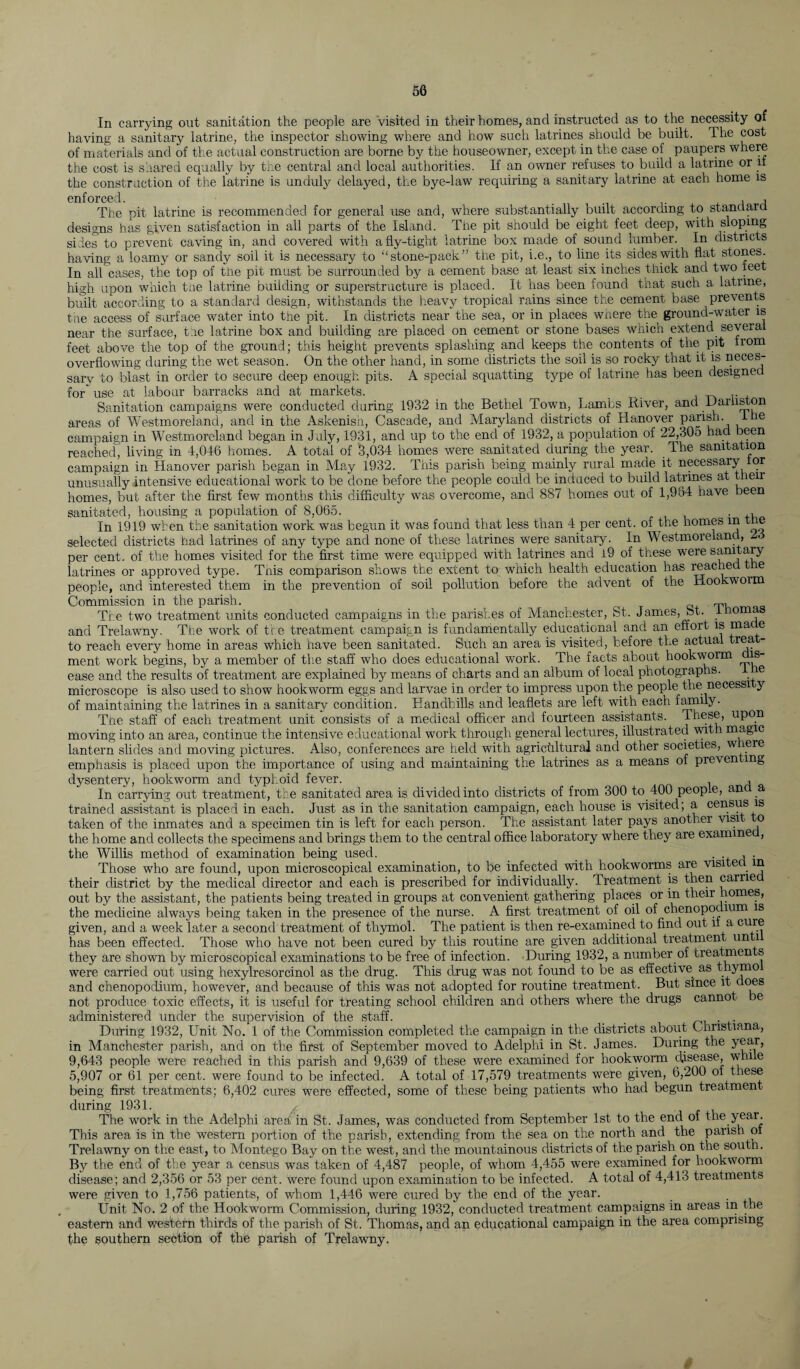 In carrying out sanitation the people are visited in their homes, and instructed as to the necessity of having a sanitary latrine, the inspector showing where and how such latrines should be built. The cost of materials and of the actual construction are borne by the houseowner, except in the case of paupers where the cost is shared equally by the central and local authorities. If an owner refuses to build a latrine or it the construction of the latrine is unduly delayed, the bye-law requiring a sanitary latrine at each home is enforced. _ . , The pit latrine is recommended for general use and, where substantially built according to standard designs has given satisfaction in all parts of the Island. The pit should be eight feet deep, with sloping sides to prevent caving in, and covered with a fly-tight latrine box made of sound lumber. In districts having a loamy or sandy soil it is necessary to “stone-pack” the pit, i.e., to line its sides with flat stones. In all cases, the top of the pit must be surrounded by a cement base at least six inches thick and two ieet high upon which the latrine building or superstructure is placed. It has been found that such a latrine, built according to a standard design, withstands the heavy tropical rains since the cement base prevents the access of surface water into the pit. In districts near the sea, or in places where the ground-water is near the surface, the latrine box and building are placed on cement or stone bases which extend several feet above the top of the ground; this height prevents splashing and keeps the contents of the pit irom overflowing during the wet season. On the other hand, in some districts the soil is so rocky that it is neces¬ sary to blast in order to secure deep enough pits. A special squatting type of latrine has been designee for use at labour barracks and at markets. r Sanitation campaigns were conducted during 1932 in the Bethel Town, Lambs River, and Darliston areas of Westmoreland, and in the Askenish, Cascade, and Maryland districts of Hanover parish, the campaign in Westmoreland began in July, 1931, and up to the end of 1932, a population of 22,305 had been reached, living in 4,046 homes. A total of 3,034 homes were sanitated during the year. The sanitation campaign in Hanover parish began in May 1932. This parish being mainly rural made it necessary or unusually intensive educational work to be done before the people could be induced to build latrines at their homes, but after the first few months this difficulty was overcome, and 887 homes out of 1,984 have been sanitated, housing a population of 8,065. _ . ,, In 1919 when the sanitation work was begun it was found that less than 4 per cent, of the homes in ie selected districts had latrines of any type and none of these latrines were sanitary. In Westmoreland, per cent, of the homes visited for the first time were equipped with latrines and l9 of these were sanitary latrines or approved type. This comparison shows the extent to which health education has reached e people, and interested them in the prevention of soil pollution before the advent of the Hookworm Commission in the parish. ^ The two treatment units conducted campaigns in the parishes of Manchester, St. James, St. ino and Trelawny. The work of the treatment campaign is fundamentally educational and an effort is made to reach every home in areas which have been sanitated. Such an area is visited, before the actual trea - ment work begins, by a member of the staff who does educational work. The facts about hookworm dis¬ ease and the results of treatment are explained by means of charts and an album of local photographs. 1 re microscope is also used to show hookworm eggs and larvae in order to impress upon the people the necessi y of maintaining the latrines in a sanitary condition. Handbills and leaflets are left with each family- The staff of each treatment unit consists of a medical officer and fourteen assistants. These, upon moving into an area, continue the intensive educational work through general lectures, illustrated with magic lantern slides and moving pictures. Also, conferences are held with agricultural and other societies, w ere emphasis is placed upon the importance of using and maintaining the latrines as a means of preventing dysentery, hookworm and typhoid fever. , In carrying out treatment, the sanitated area is divided into districts of from 300 to 400 people, anc a trained assistant is placed in each. Just as in the sanitation campaign, each house is visited; a census is taken of the inmates and a specimen tin is left for each person. The assistant later pays another visit to the home and collects the specimens and brings them to the central office laboratory where they are examine , the Willis method of examination being used. . . , . Those who are found, upon microscopical examination, to be infected with hookworms are visited in their district by the medical director and each is prescribed for individually. Treatment is then carrie out by the assistant, the patients being treated in groups at convenient gathering places or in their homes, the medicine always being taken in the presence of the nurse. A first treatment of oil of chenopodium is given, and a week later a second treatment of thymol. The patient is then re-examined to find out it a cure has been effected. Those who have not been cured by this routine are given additional treatment un i they are shown by microscopical examinations to be free of infection. During 1932, a number of treatments were carried out using hexylresorcinol as the drug. This drug was not found to be as effective as thymo and chenopodium, however, and because of this was not adopted for routine treatment. But since it does not produce toxic effects, it is useful for treating school children and others where the drugs cannot be administered under the supervision of the staff. _ During 1932, Unit No. 1 of the Commission completed the campaign in the districts about Christiana, in Manchester parish, and on the first of September moved to Adelphi in St. James. During the year, 9,643 people were reached in this parish and 9,639 of these were examined for hookworm disease, while 5,907 or 61 per cent, were found to be infected. A total of 17,579 treatments were given, 6,200 ot these being first treatments; 6,402 cures were effected, some of these being patients who had begun treatment during 1931. The work in the Adelphi area in St. James, was conducted from September 1st to the end of the year. This area is in the western portion of the parish, extending from the sea on the north and the parish ot Trelawny on the east, to Montego Bay on the west, and the mountainous districts of the parish on the south. By the end of the year a census was taken of 4,487 people, of whom 4,455 were examined for hookworm disease; and 2,356 or 53 per cent, were found upon examination to be infected. A total of 4,413 treatments were given to 1,756 patients, of whom 1,446 were cured by the end of the year. , Unit No. 2 of the Hookworm Commission, during 1932, conducted treatment campaigns in areas in the eastern and western thirds of the parish of St. Thomas, and an educational campaign in the area comprising the southern section of the parish of Trelawny.