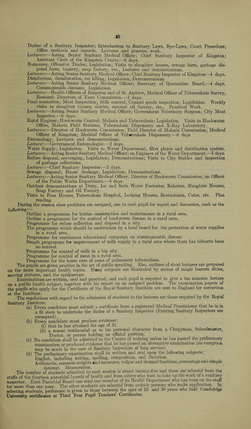 Duties of a Sanitary Inspector; Introduction to Sanitary Laws, Bye-Laws, Court Procedure; Office methods and records. Lectures and practice work. Lecturers: Acting Senior Sanitary Medical Officer; Chief Sanitary Inspector of Kingston; Assistant Clerk of the Kingston Courts.—6 days. Nuisances, Offensive Trades; Legislation; Visits to slaughter houses, sewage farm, garbage dis¬ posal farm, tannery, soap factory, etc., Lectures and demonstrations. Lecturers'. Acting Senior Sanitary Medical Officer; Chief Sanitary Inspector of Kingston—4 days. Disinfection, disinfestation, rat killing; Legislation; Demonstrations. Lecturers:—Acting Senior Sanitary Medical Officer; Secretary of Quarantine Board.—4 days. Communicable diseases; Legislation. Lecturers:—Health Officers of Kingston and of St. Andrew, Medical Officer of Tuberculosis Survey, Research Directors of Yaws Commission.—4 days. Food sanitation; Meat Inspection; Milk control; Canned goods inspection; Legislation. Weekly visits to slaughter houses, dairies, coconut oil factory, etc., Practical Work. Lecturers:—Acting Senior Sanitary Medical Officer; Government Veterinary Surgeon; City Meat Inspector.—6 days. Rural Hygiene; Llookworm Control; Malaria and Tuberculosis; Legislation. Visits to Hookworm Office, Malaria Field Stations, Tuberculosis Dispensary and X-Ray Laboratory. Lecturers:—Director of Hookworm Commission; Field Director of Malaria Commission; Medical Officer of Kingston; Medical Officer of Tuberculosis Dispensary.—6 days Entomology; Lectures and demonstrations. Lecturer:—Government Entomologist.—2 days. Water Supply; Legislation. Visits to Water Department, filter plants and distribution system. Lecturers:—Acting Senior Sanitary Medical Officer; an Engineer of the Water Department.—4 days. Refuse disposal, scavenging; Legislation; Demonstrations; Visits to City Stables and inspection of garbage collections. Lecturer:—Chief Sanitary Inspector.—2 days. Sewage disposal; House drainage; Legislation; Demonstrations. Lecturers:—Acting Senior Sanitary Medical Officer; Director of Hookworm Commission; an Officer of the Public Works Department.—4 days. Outdoor demonstrations at Dairy, Ice and Soda Water Factories; Bakeries, Slaughter Houses, Soap Factory and Oil Factory. Visits to Poor Houses, Tuberculosis Hospital, Lodging Houses, Restaurants, Cafes, etc. Plan reading. During the session class problems are assigned, one to each pupil for report and discussion, such as the f ollowing: Outline a programme for latrine construction and maintenance in a rural area. Outline a programme for the control of hookworm disease in a rural area. Programme for refuse collection and disposal in a city. The programme which should be undertaken by a local board for the protection of water supplies in a rural area. Programme for continuous educational campaign on communicable disease. Simple programme for improvement of milk supply in a rural area where there has hitherto been no control. Programme for control of milk in a big city. Programme for control of meat in a rural area. Programme for the home care of cases of pulmonary tuberculosis. The pupils are given practice in the art of public speaking. Also, outlines of short lectures are prepared on the more important health topics. Many subjects are illustrated by means of magic lantern slides, moving pictures, and the epidiascope. Examinations are written, oral and practical; and each pupil is required to give a ten minutes lecture on a public health subject, together with his report on an assigned problem. The examination papers of the pupils who apply for the Certificate of the Royal Sanitary Institute are sent to England for correction at the Institute. The regulations with regard to the admission of students to the lectures are those required by the Royal Sanitary Institute. . .. , . . (a) Every candidate must submit a certificate from a registered Medical Practitioner that he is m a fit state to undertake the duties of a Sanitary Inspector (Existing Sanitary Inspectors are exempted). (b) Every candidate must produce evidence: (i) that he has attained the age of 21. (ii) a recent testimonial as to his personal character from a Clergyman, Schoolmaster, Doctor, or person holding an official position. (c) No candidate shall be admitted to the Course of training unless he has passed the preliminary examination or produced evidence that he has passed an alternative examination (an exception may be made in the case of Sanitary Inspectors of long service). (d) The preliminary examination shall be written and oral upon the following subjects: English, including writing, spelling, composition, and dictation. _ Arithmetic, common weights and measures, vulgar and decimal fractions, percentage and simple interest. Mensuration. , , ,, The number of students admitted to each session is about twenty-five and these are selected from the staffs of the fourteen parochial boards of health and from others who wish to take up the work of a sanitary inspector Each Parochial Board can send one member of its Health Department who has been on the staff for more than one year. The other students are selected from outside persons who make application. In selecting students, preference is given to those between the ages of 25 and 30 years who hold Cambridge University certificates or Third Year Pupil Teachers Certificates.