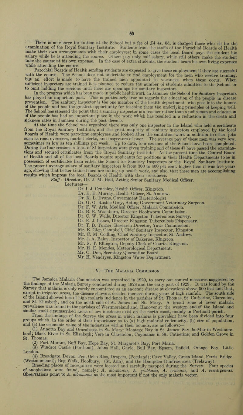 eo There is no charge for tuition at the School but a fee of £4 4s. Od. is charged those who sit for the examination of the Royal Sanitary Institute. Students from the staffs of the Parochial Boards of Health make their own arrangements with their employees; in some cases the local Board pays the student his salary while he is attending the course. Others pay only half salary, while still others make the student take the course at his own expense. In the case of extra students, the student bears his own living expenses while attending the course. Parochial Boards of Health sending students are expected to give these employment if they are succesful with the course. The School does not undertake to find employment for the men who receive training, but an effort is made to have the trained men appointed to vacancies when these occur. When sufficient inspectors are trained it is planned to reduce the number of students admitted to the School or to omit holding the sessions until there are openings for sanitary inspectors. In the progress which has been made in public health work in Jamaica the School for Sanitary Inspectors has played an important part. This is particularly true as regards the education of the people in disease prevention. The sanitary inspector is the one member of the health department who goes into the homes of the people and has the greatest opportunity for teaching them the underlying principles of keeping well. The School has stressed the point that a sanitary inspector is a teacher rather than a policeman and education of the people has had an important place in the work which has resulted in a reduction in the death and sickness rates in Jamaica during the past decade. At the time the School was organized there was only one inspector in the Island who held a certificate from the Royal Sanitary Institute, and the great majority of sanitary inspectors employed by the local Boards of Health were part-time employees and looked after the sanitation work in addition to other jobs such as road overseers, market clerks, and inspectors of poor. The average pay of these men was very low, sometimes as low as ten shillings per week. Up to date, four sessions of the School have been completed. During the four sessions a total of 81 inspectors were given training and of these 47 have passed the examina¬ tions and secured certificates from the Royal Sanitary Institute. At the present time the Central Board of Health and all of the local Boards require applicants for positions in their Health Departments to be in possession of certificates from either the School for Sanitary Inspectors or the Royal Sanitary Institute. The present average salary of sanitary inspectors is from 300 to 400 per cent, higher than it was five years ago, showing that better trained men are taking up health work, and also, that these men are accomplishing results which impress the local Boards of Health with their usefulness. Staff: Director, Dr. J. M. Hall, Acting Senior Sanitary Medical Officer. Lecturers— Dr. I. J. Cruchley, Health Officer, Kingston. Dr. E. E. Murray, Health Officer, St. Andrew. Dr. K. L. Evans, Government Bacteriologist. Dr. G. O. Rushie Grey, Acting Government Veterinary Surgeon. Dr. F. W. Aris, Medical Officer, Malaria Commission. Dr. B. E. Washburn, Director Hookworm Commission. Dr. C. W. Wells, Director Kingston Tuberculosis Survey. Dr. E. J. Isaacs, Director Kingston Tuberculosis Dispensary. Dr. T. B. Turner, Research Director, Yaws Commission. Mr. E. Glen Campbell, Chief Sanitary Inspector, Kingston. Mr. C. M. Codling,'Chief Sanitary Inspector, St. Andrew. Mr. J. A. Baley, Inspector of Bakeries, Kingston. Mr. S. T. Ellington, Deputy Clerk of Courts, Kingston. Mr. H. E. Mendes, Meteorological Department. Mr. C. Don, Secretary Quarantine Board. Mr. H. Vendryes, Kingston Water Department. V.—The Malakia Commission. The Jamaica Malaria Commission was organized in 1929, to carry out control measures suggested by the findings of the Malaria Survey conducted during 1928 and the early part of 1929. It was found by the Survey that malaria is only rarely encountered as an endemic disease at elevations above 500 feet and that, except in irrigated areas, the disease shows a decided increase during years of high rainfall. The south side of the Island showed foci of high malaria incidence in the parishes of St. Thomas, St. Catherine, Clarendon, and St. Elizabeth, and on the north side of St. James and St. Mary. A broad zone of lower malaria prevalence was found in the parishes of Westmoreland and Hanover at the western end of the Island and similar small cirsumscribed areas of low incidence exist on the north coast, mainly in Portland parish. From the findings of the Survey the areas in which malaria is prevalent have been divided into four groups which, in the order of their importance as to (a) high malarial endemicity, (b) size of population, and (c) the economic value of the industries within their bounds, are as follows:— (1) Annotto Bay and Oracabessa in St. Mary; Montego Bay in St. James; Sav.-la-Mar in Westmore¬ land; Black River in St. Elizabeth; Vere in Clarendon; Caymanas in St. Catherine; and Golden Grove in St. Thomas. J (2) Port Morant, Buff Bay, Hope Bay, St. Margaret’s Bay, Port Maria. (3) Windsor Castle (Portland), Johns Hall, Gayle, Bull Bay, Epsom, Enfield, Orange Bay, Little London. (4) Broadgate, Devon Pen, Ocho Rios, Drapers, (Portland); Cave Valley, Green Island, Ferris Bridge, (Westmoreland); Bog Walk, Hoolbury, (St. Ann); and the Hampden-Dunfries area (Trelawny). Breeding places of mosquitoes were located and carefully mapped during the Survey. Four species of anophelines were found, namely: A. albimanus, A. grabhami, A. crucians, and A. vestitipenms. Observations point to A. albimanus as the most important if not the only malaria vector.