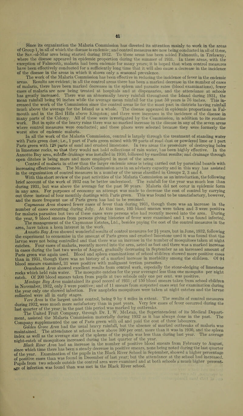 ei Since its organization the Malaria Commission has directed its attention mainly to work in the areas of Group 1, in all of which the disease is endemic; and control measures are now being conducted in all of these, the Sav.-al-Mar area being started during 1932. To these areas has been added Falmouth, in Trelawny, where the disease appeared in epidemic proportion during the summer of 1931. In these areas, with the exception of Falmouth, malaria had been endemic for many years; it is hoped that when control measures have been effectively conducted for a sufficiently long time that it will also cause a decrease in the incidence of the disease in the areas in which it shows only a seasonal prevalence. The work of the Malaria Commission has been effective in reducing the incidence of fever in the endemic areas. Results are evident; in all the control areas there has been a marked decrease in the number of cases of malaria, there have been marked decreases in the spleen and parasite rates (blood examinations), fewer cases of malaria are now being treated at hospitals and at dispensaries, and the attendance at schools has greatly increased. There was an abnormally heavy rainfall throughout the Island during 1931, the mean rainfall being 91 inches while the average mean rainfall for the past 50 years is 76 inches. This in¬ creased the work of the Commission since the control areas lie for the most part in districts having rainfall much above the average for the Island as a whole. The disease appeared in epidemic proportions in Fal¬ mouth and in the Red Hills above Kingston; and there were increases in the incidence of the disease in many parts of the Colony. All of these were investigated by the Commission, in addition to its routine work. But in spite of the heavy rains there was no marked increase in the disease in any of the seven areas where control measures were conducted; and these places were selected because they were formerly the worst sites of endemic malaria. In all the work of the Malaria Commission, control is largely through the treatment of standing water with Paris green dust; i.e., 1 part of Paris green mixed with 99 parts of road dust or powdered lime or 1 part Paris green with 128 parts of sand and crushed limestone. In two areas the procedure of destroying holes in limestone rocks, so that they would not hold collections of rain wafer, has been highly effective. In the Annotto Bay area, subtile drainage was installed in 1930, followed by excellent results; and drainage through open ditches is being more and more employed in most of the areas. Control of malaria in other than the larger endemic areas is being carried out by parochial boards with increasing effectiveness. The Malaria Commission acts in an advisory capacity and in this way has assisted in the organization of control measures in a number of the areas classified in Groups 2, 3 and 4. With this short review of the past activities of the Malaria Commission as an introduction, the following brief account of the work of 1932 can be better understood. The rainfall for the year was much less than during 1931, but was above the average for the past 50 years. Malaria did not occur in epidemic form in any area. For purposes of economy an attempt was made to decrease the cost of control by carrying out three instead of four monthly dustings with Paris green. This was found to be unsatisfactory, however, and the more frequent use of Paris green has had to be resumed. Caymanas Area showed fewer cases of fever than during 1931, though there was an increase in the number of cases occurring during July. At this time, 105 blood smears were taken and 3 were positive for malaria parasites but two of these cases were persons who had recently moved into the area. During the year, 9 blood smears from persons giving histories of fever were examined and 1 was found infected. The management of the Caymanas Estates, Ltd., besides paying the cost of the control measures in the area, have taken a keen interest in the work. Annotto Bay Area showed wonderful results of control measures for 2\ years, but in June, 1932, following the experiment to economise in the amount of Paris green and crushed limestone used it was found that the larvae were not being controlled and that there was an increase in the number of mosquitoes taken at night catches. Four cases of malaria, recently moved into the area, acted as foci and there was a marked increase in cases during the last two weeks of August, gradually decreasing in September as an increased amount of Paris green was again used. Blood and spleen examinations of school children showed more positive cases than in 1931, though there was no history of a marked increase in morbidity among the children. Of 94 blood smears examined, 31 were positive with malignant tertian parasites. Oracabessa Area showed excellent results from control work, especially the stone-sledging of limestone rocks which held rain water. The mosquito catches for the year averaged less than one mosquito per night catch. Of 200 blood smears taken from pupils at two schools only one per cent, was positive. Montego Bay Area maintained its good record of 1931; of 150 blood smears taken from school children in November, 1932, only 3 were positive; and of 11 smears from suspected cases sent for examination during the year only one showed infection. Few anopheles mosquitoes were taken at night catches and the larvae collected were all in early stages. Vere Area is the largest under control, being 9 by 4 miles in extent. The results of control measures during 1932, were much more satisfactory than in past years. Very few cases of fever occurred during the last quarter of the year; in the past this period was marked by outbreaks. The United Fruit Company, through Dr. I. W. McLean, the Superintendent of its Medical Depart¬ ment assisted the Malaria Commission materially during 1932 as it has always done in the past. The Company supplemented the use of Paris green with oil and paid the cost of three labourers. Golden Grove Area had the usual heavy rainfall, but the absence of marked outbreaks of malaria was maintained. The attendance at school is now above 300 per cent, more than it was in 1930, and the spleen index as well as the average size of the spleens of the pupils was less than during last year. The average night-catch of mosquitoes increased during the last quarter of the year. Black River Area had an increase in the number of positive blood smears from February to August, since which time there has been a steady decrease in positive smears, none being noted during the last quarter of the year Examination of the pupils in the Black River School in September, showed a higher percentage of positive cases than was found in December of last year; but the attendance at the school had increased. Pupils from two schools outside the control area were examined and at both schools a much higher percent¬ age of infection was found than was met in the Black Rivei school.