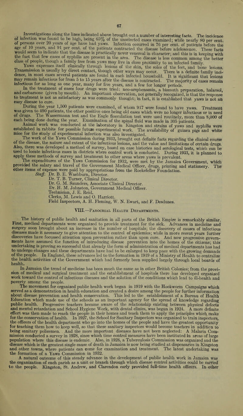 . Irrigations along the lines indicated above brought out a number of interesting facts. The incidence of infection was found to be high, being 65% of the unselected cases examined; while nearly 80 per cent of persons over 20 years of age have had yaws. Infection occurred in 76 per cent, of patients before the age of 10 years, and 91 per cent, of the patients contracted the disease before adolescence. These facts would seem to indicate that the disease is practically never venereal in character; and this is in keeping with the fact that few cases of syphilis are present in the area. The disease is less common among the better class of people, though a family free from yaws may live in close proximity to an infected family Yaws expresses itself clinically through lesions of the skin, the soles of the feet, and bone lesions. Transmission is usually by direct contact, though other ways may occur. There is a definite family inci¬ dence, m most cases several patients are found in each infected household. It is significant that lesions may remam infectious for from 5 to 15 years after the disease is contracted. The majority of cases remain infectious for as long as one year, many for five years, and a few for longer periods. In the treatment of cases four drugs were tried: neo-arsphenamin, a bismuth preparation, halarsol, and carbarsone (given by mouth). An important observation, not generally recognized, is that the response to treatment is not as satisfactory as was commonly thought; in fact, it is established that yaws is not an easy disease to cure. During the year 1,500 patients were examined, of whom 917 were found to have yaws. Treatment was given to 490 patients, the other positive ones being old cases which were no longer infectious or in need of drugs. The Wassermann test and the Eagle flocculation test were used routinely, more than 8,000 of each being done during the year. Examination of the spinal fluid was made in 305 patients. Animal work was conducted at the laboratory in Kingston and strains of yaws and syphilis were established m rabbits for possible future experimental work. The availability of guinea pigs and white mice for the study of experimental infection was also investigated. The work of the Yaws Commission during 1932, brought out definite facts regarding the clinical course of the disease, the nature and extent of the infectious lesions, and the value and limitations of certain drugs. Also, there was developed a method of survey, based on case histories and serological tests, which can be used to locate infectious cases in districts where control work is conducted. During 1933, it is planned to apply these methods of survey and treatment to other areas where yaws is prevalent. The expenditures of the Yaws Commission for 1932, were met by the Jamaica Government, which provided the salary and travel of the Government Medical Officer, drugs, printing and stationery. The other items of expense were paid by appropriations from the Rockefeller Foundation. Staff: Dr. B. E. Washburn, Director. Dr. T. B. Turner, Clinical Director. Dr. G. M. Saunders, Associate Clinical Director. Dr. H. M. Johnston, Government Medical Officer. Technician, J. E. Reid, Clerks, M. Lewis and O. Harriott. Field Inspectors, A. H. Fleming, W. N. Ewart, and F. Desdunes. VIII.—Parochial Health Departments. The history of public health and sanitation in all parts of the British Empire is remarkably similar. First, medical departments were organized to provide treatment for the sick. Advances in medicine and surgery soon brought about an increase in the number of hospitals; the discovery of causes of infectious diseases made it necessary to give attention to the control of epidemics; while in more recent years further discoveries have focussed attention upon prevention rather than upon cure. And now progressive govern¬ ments have assumed the function of introducing disease prevention into the homes of the citizens; this undertaking is proving so successful that already the form of administration of medical departments has had to undergo changes and these departments have had to be enlarged to keep pace with the growing demands of the people. In England, these advances led to the formation in 1919 of a Ministry of Health to centralize the health activities of the Government which had formerly been supplied largely through local boards of health. In Jamaica the trend of medicine has been much the same as in other British Colonies; from the provi¬ sion of medical and surgical treatment and the establishment of hospitals there has developed organized work toward the control of infectious diseases and the solution of the conditions which lead to ill-health and poverty among the people. The movement for organized public health work began in 1919 with the Hookworm Campaigns which served as a demonstration in health education and created a desire among the people for further information about disease prevention and health conservation. This led to the establishment of a Bureau of Health Education which made use of the schools as an important agency for the spread of knowledge regarding public health. Progressive teachers became aware of the relationship existing between physical defects and mental retardation and School Hygiene Work, with dental clinics, was begun in 1924. A more definite effort was then made to reach the people in their homes and teach them to apply the principles which make for the conservation of health. In 1927, the School for Sanitary Inspectors was organized to train inspectors, the officers of the health department who go into the homes of the people and have the greatest opportunity for teaching them how to keep well, so that these sanitary inspectors would become teachers in addition to being sanitary policemen. And the more important diseases have not been neglected: A Malaria Com¬ mission conducted a survey in 1928, since which time control measures have been instituted in areas of large population where this disease is endemic. Also, in 1928, a Tuberculosis Commission was organized and the disease which is the greatest single cause of death in Jamaica is now being studied at dispensaries in Kingston and other towns, where patients can come for examination and treatment. The latest undertaking was the formation of a Yaws Commission in 1932. A natural outcome of this steady advance in the development of public health work in Jamaica was the organization of each parish as a unit or branch through which disease control activities could be carried to the people. Kingston, St. Andrew, and Clarendon early provided full-time health officers. In other