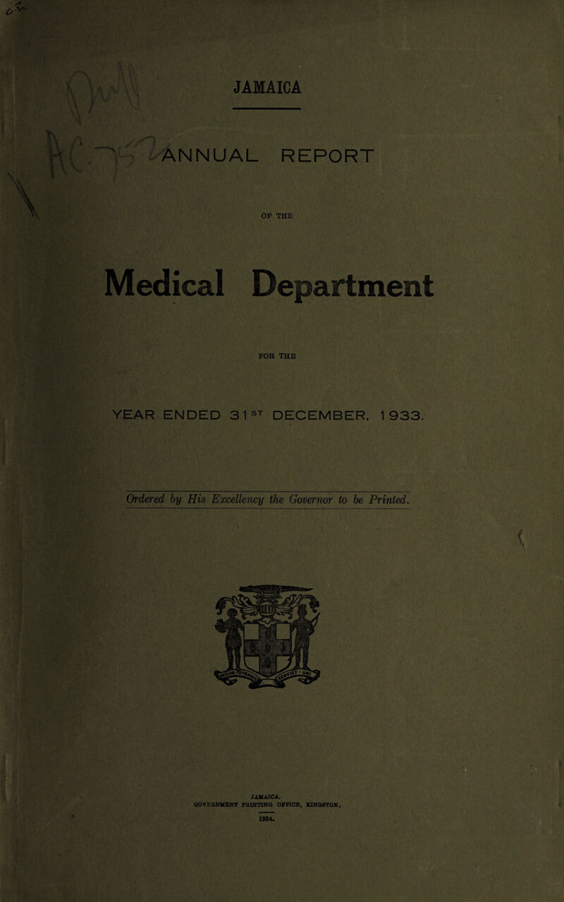 JAMAICA ANNUAL REPORT OF THE Medical Department YEAR ENDED 31st DECEMBER, 1933. Ordered by His Excellency the Governed to be Printed. JAMAICA. GOVERNMENT PRINTING OFFICE, KINGSTON. 1984.