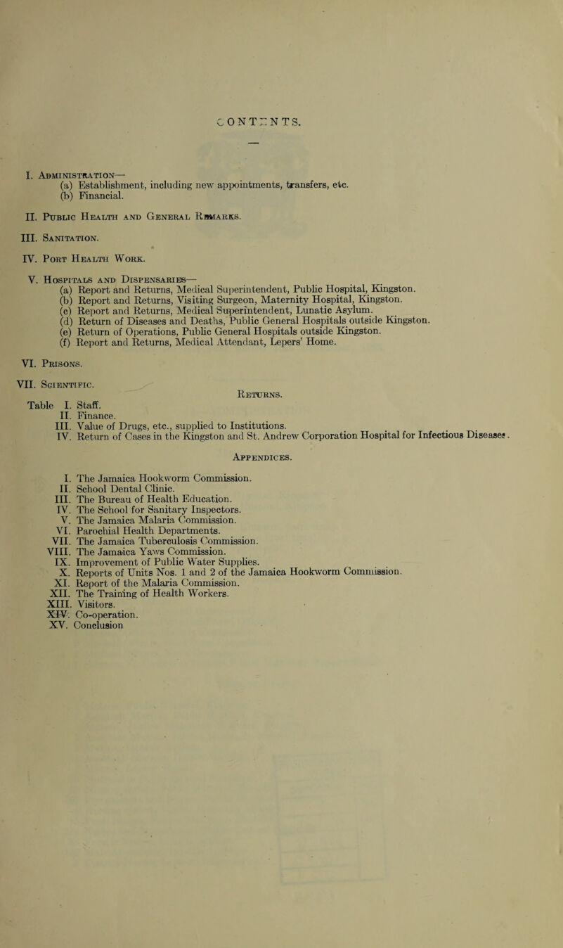 CONTENTS. I. Administration— (a) Establishment, including new appointments, transfers, etc. (b) Financial. II. Public Health and General Rbmarks. III. Sanitation. IV. Port Health Work. V. Hospitals and Dispensaries— (a) Report and Returns, Medical Superintendent, Public Hospital, Kingston. (b) Report and Returns, Visiting Surgeon, Maternity Hospital, Kingston. (c) Report and Returns, Medical Superintendent, Lunatic Asylum. (d) Return of Diseases and Deaths, Public General Hospitals outside Kingston. (e) Return of Operations, Public General Hospitals outside Kingston. (f) Report and Returns, Medical Attendant, Lepers’ Home. VI. Prisons. VII. Scientific. Returns. Table I. Staff. II. Finance. III. Value of Drugs, etc., supplied to Institutions. IV. Return of Cases in the Kingston and St. Andrew Corporation Hospital for Infectious Diseases. Appendices. I. The Jamaica Hookworm Commission. II. School Dental Clinic. III. The Bureau of Health Education. IV. The School for Sanitary Inspectors. V. The Jamaica Malaria Commission. VI. Parochial Health Departments. VII. The Jamaica Tuberculosis Commission. VIII. The Jamaica Yaws Commission. IX. Improvement of Public Water Supplies. X. Reports of Units Nos. 1 and 2 of the Jamaica Hookworm Commission. XI. Report of the Malaria Commission. XII. The Training of Health Workers. XIII. Visitors. XIV. Co-operation. XV. Conclusion