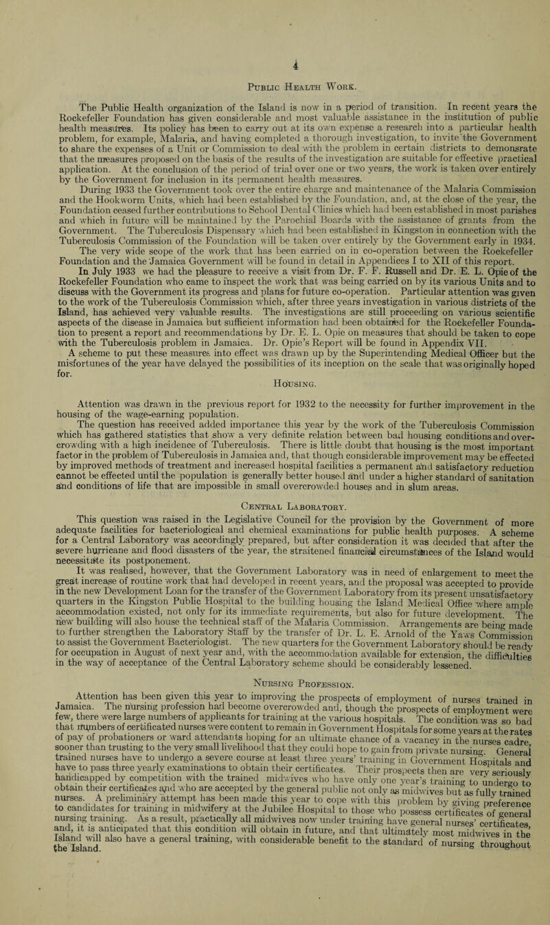 Public Health Work. The Public Health organization of the Island is now in a period of transition. In recent years the Rockefeller Foundation has given considerable and most valuable assistance in the institution of public health measures. Its policy has been to carry out at its own expense a research into a particular health problem, for example, Malaria, and having completed a thorough investigation, to invite'the Government to share the expenses of a Unit or Commission to deal with the problem in certain districts to demonsrate that the measures proposed on the basis of the results of the investigation are suitable for effective practical application. At the conclusion of the period of trial over one or two years, the work is taken over entirely by the Government for inclusion in its permanent health measures. During 1933 the Government took over the entire charge and maintenance of the Malaria Commission and the Hookworm Units, which had been established by the Foundation, and, at the close of the year, the Foundation ceased further contributions to School Dental Clinics which had been established in most parishes and which in future will be maintained by the Parochial Boards with the assistance of g;rants from the Government. The Tuberculosis Dispensary which had been established in Kingston in connection with the Tuberculosis Commission of the Foundation will be taken over entirely by the Government early in 1934. The very wide scope of the work that has been carried on in co-operation between the Rockefeller Foundation and the Jamaica Government will be found in detail in Appendices I to XII of this report. In July 1933 we had the pleasure to receive a visit from Dr. F. F. Russell and Dr. E. L. Opie of the Rockefeller Foundation who came to inspect the work that was being carried on by its various Units and to discuss with the Government its progress and plans for future co-operation. Particular attention was given to the work of the Tuberculosis Commission which, after three years investigation in various districts of the Island, has achieved very valuable results. The investigations are still proceeding on various scientific aspects of the disease in Jamaica but sufficient information had been obtained for the Rockefeller Founda¬ tion to present a report and recommendations by Dr. E. L. Opie on measures that should be taken to cope with the Tuberculosis problem in Jamaica. Dr. Opie’s Report will be found in Appendix VII. A scheme to put these measures into effect was drawn up by the Superintending Medical Officer but the misfortunes of the year have delayed the possibilities of its inception on the scale that was originally hoped for. Housing. Attention was drawn in the previous report for 1932 to the necessity for further improvement in the housing of the wage-earning population. The question has received added importance this year by the work of the Tuberculosis Commission which has gathered statistics that show a very definite relation between bad housing conditions and over¬ crowding with a high incidence of Tuberculosis. There is little doubt that housing is the most important factor in the problem of Tuberculosis in Jamaica and, that though considerable improvement may be effected by improved methods of treatment and increased hospital facilities a permanent a'nd satisfactory reduction cannot be effected until the population is generally better housed aind under a higher standard of sanitation alnd conditions of life that are impossible in small overcrowded houses and in slum areas. Central Laboratory. This question was raised in the Legislative Council for the provision by the Government of more adequate facilities for bacteriological and chemical examinations for public health purposes A scheme for a Central Laboratory was accordingly prepared, but after consideration it was decided that after the severe hurricane and flood disasters of the' year, the straitened financial! circumstances of the Island would necessitate its postponement. It was realised, fwwever, that the Government Laboratory was in need of enlargement to meet the greait increase of routine work that had developed in recent years, and the proposal was accepted to provide in the new Development Loan for the transfer of the Government Laboratory from its present unsatisfactorv quarters in the Kingston Public Hospital to the building housing the Island Medical Office where ample accommodation existed, not only for its immediate requirements, but also for future development ' The hew building will also house the technical staff of the Malaria Commission. Arrangements are being made to further strengthen the Laboratory Staff by the transfer of Dr. L. E. Arnold of the Yaws Commission to assist the Government Bacteriologist. The new quarters for the Government Laboratory should be readv for occupation in August of next year and, wdth the accommodation available for extension, the difficulties in the way of acceptance of the Central Laboratory scheme should be considerably lessened. Nursing Profession. Attention has been given this year to improving the prospects of employment of nurses trained in Jamaica. The nursing profession had become overcrowded and, though the prospects of employment were few, there were large numbers of applicants for training at the various hospitals. The condition was so bad that numbers of certificated nurses were content to remain in Government Hospitals for some years at the rates of pay of probationers or ward attendants hoping for an ultimate chance of a vacancy in the nurses cadre sooner than trusting to the very small livelihood that they could hope to gain from private nursino- General trained nurses have to undergo a severe course at least three years’ training in Government Hospitals and have to pass three yearly examinations to obtain their certificates. Their prospects then are very seriouslv handicapped by competition with the trained midwives who have only one year’s training to undergo to obtain their certificates ami who are accepted by the general public not only as midwives but as fullv trained nurses. A preliminary attempt has been made this year to cope with this problem by giving preference to candidates for training in midwifery at the Jubilee Hospital to those who possess certificates of general nursing training. As a result, practically all midwives now under training have general nurses’ certificate* and, it is anticipated that this condition will obtain in future, and that ultimately most midwives in the Island wdl also have a general training, with considerable benefit to the standard of nursin- throughout