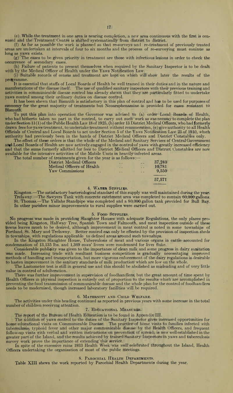 (e) While the treatment in one area is nearing completion, a new area continuous with the first is cen- sused and the Treatment Centre is shifted systematically from district to district. (f) As far as possible the work is planned so that re-surveys and re-treatment of previously treated areas are undertaken at intervals of four to six months and the process of re-surveying must coninue as long as yaws exists. (g) The cases to be given priority in treatment are those with infectious lesions in order to check the occurrence of secondary cases. (h) Failure of patients to present themselves when required by the Sanitary Inspector is to be dealt with by the Medical Officer of Health under the Yaws Notification Law'. (i) Suitable records of census and treatment are kept on which will show later the results of the programme. It is essential that staffs of Local Boards of Health be well trained in their duties and in the nature and manifestations of the disease itself. The use of qualified sanitary inspectors with their previous training and activities in communicable disease control has already shewn that they are particularly fitted to undertake yaws control among their ordinary duties on disease control. It has been shewn that Bismuth is satisfactory in this plan of control and halte to be used for purposes of economy for the great majority of treatments but Neoarsphenamine is provided for cases resistant to Bismuth. To put this plan into operation the Governor was advised to (a) order Local Boards- of Health, who had hitherto taken no part in the control, to carry out such work as was necssay to complete the plan under Section 11(1) of the Public Health Law 18 of 1925, (b) order 13 District Medical Officers, who had formerly drawn fees for yaws treatment, to undertake treatment without remuneration, (c) give authority to all Health Officials of Central and Local Boards to act under Section 5 of the Yaws Notification Law 23 of 1910, which authority had previously been in the hands of District Medical Officers and District Constables only. The effect of these orders is that the whole of the Medical and Sanitary Services of Central Government amd Local Boards of Health are no w actively engaged in the control-of yaws with greatly increased efficiency and that the sums formerly allotted for fees to District Medical Officers and District Constables are now available for the intensive activities of the Mobile Units in heavily infected areas. The total number of treatments given for the year is as follows:—• District Medical Officers 37,240 Medical Officers of Health 10,781 Yaw Commissions 9,550 57,571 4. Water Supplies. Kingston.—-The satisfactory bacteriological standard of this supply was well maintained during the year. Trelawny.—The Sawyers Tank with concrete catchment area was completed to contain 60,000 gallons. St. Thomas.—The Yallahs Standpipe was completed and a 80,000 gallon tank provided for Bull Bay. In other parishes minor improvements to rural supplies were carried out. 5. Food Supplies. No progress was made in providing Slaughter Houses with adequate Regulations, the only places pro¬ vided being Kingston, Halfway Tree, Spanish Town and Falmouth, and meat inspection outside of these towns leaves much to be desired, although improvement in meat control is noted in some townships of Portland, St. Mary and Trelawny. Better control can only be effected by the provision of inspection sheds in townships, with regulations applicable to defined areas around such townships. In the Kingston Slaughter House, Tuberculosis of meat and various organs in cattle accounted for condemnation of 13,135 lbs. and 1,369 cows’ livers were condemned for liver fluke. Considerable publicity was given to the importance of clean milk and some progress in dairy sanitation was made. Increasing trade with resultant business competition is gradually necessitating improved methods of handling and transportation, but more vigorous enforcement of the dairy regulations is desirable to hasten improvement in the sanitary standards of milk production which are low on the whole. The Lactometer test is still in general use and this should be abolished as misleading and of very little value in control of adulteration. There was further improvement in supervision of foodhandlergj but the great amount of time spent by Health Officers m physical inspection is entirely out of proportion to the results which are accomplished in preventing the food transmission of communicable disease and the whole plan for the control of foodhandlers needs to be modernised, though increased laboratory facilities will be required. 6. Maternity and Child Welfare. The activities under this heading continued as reported in previous years with some increase in the total number of children receiving attention. 7. Educational Measures. The report of the Bureau of Health Education is to be found in Appendix III. The addition, of yaws control to the duties of the Sanitary Inspector gives increased opportunities for home' educational visits on Communicable Disease. The practice- of home visits to families infected with tuberculosis, typhoid fever and other major communicable disease by the Health Officers, and frequent follow-up visits with verbal and written instructions on prevention of spread, is no w well established in the greater part of the Island, and the results achieved by trained-Sanitary Inspectors in yaws and tuberculosis survey work prove the importance of extending this service. In spite of the excessive rains 1933 Health Week was well celebrated throughout the Island, Health Officers undertaking the organisation of most of the public meetings. 8. Parochial Health Departments. Table XIII shews the work reported by Parochial Health Departments during the year.