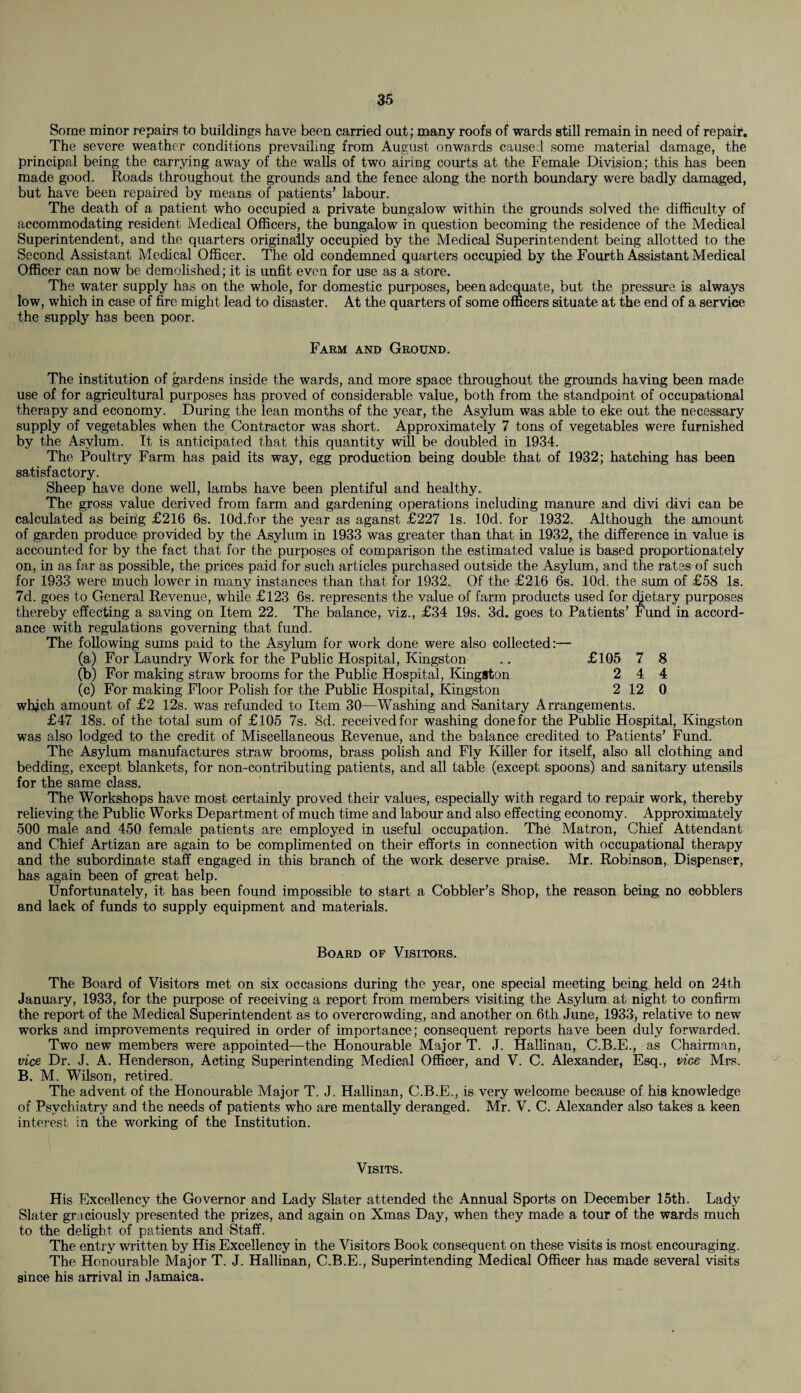 Some minor repairs to buildings have been carried out; many roofs of wards still remain in need of repair. The severe weather conditions prevailing from August onwards caused some material damage, the principal being the carrying away of the walls of two airing courts at the Female Division; this has been made good. Roads throughout the grounds and the fence along the north boundary were badly damaged, but have been repaired by means of patients’ labour. The death of a patient who occupied a private bungalow within the grounds solved the difficulty of accommodating resident Medical Officers, the bungalow in question becoming the residence of the Medical Superintendent, and the quarters originally occupied by the Medical Superintendent being allotted to the Second Assistant Medical Officer. The old condemned quarters occupied by the Fourth Assistant Medical Officer can now be demolished; it is unfit even for use as a store. The water supply has on the whole, for domestic purposes, been adequate, but the pressure is always low, which in case of fire might lead to disaster. At the quarters of some officers situate at the end of a service the supply has been poor. Farm and Ground. The institution of gardens inside the wards, and more space throughout the grounds having been made use of for agricultural purposes has proved of considerable value, both from the standpoint of occupational therapy and economy. During the lean months of the year, the Asylum was able to eke out the necessary supply of vegetables when the Contractor was short. Approximately 7 tons of vegetables were furnished by the Asylum. It is anticipated that this quantity will be doubled in 1934. The Poultry Farm has paid its way, egg production being double that of 1932; hatching has been satisfactory. Sheep have done well, lambs have been plentiful and healthy. The gross value derived from farm and gardening operations including manure and divi divi can be calculated as beirig £216 6s. lOd.for the year as aganst £227 Is. lOd. for 1932. Although the amount of garden produce provided by the Asylum in 1933 was greater than that in 1932, the difference in value is accounted for by the fact that for the purposes of comparison the estimated value is based proportionately on, in as far as possible, the prices paid for such articles purchased outside the Asylum, and the rates of such for 1933 were much lower in many instances than that for 1932. Of the £216 6s. lOd. the sum of £58 Is. 7d. goes to General Revenue, while £123 6s. represents the value of farm products used for dietary purposes thereby effecting a saving on Item 22. The balance, viz., £34 19s. 3d. goes to Patients’ Fund in accord¬ ance with regulations governing that fund. The following sums paid to the Asylum for work done were also collected:— (a) For Laundry Work for the Public Hospital, Kingston .. £105 7 8 (b) For making straw brooms for the Public Hospital, Kingston 2 4 4 (c) For making Floor Polish for the Public Hospital, Kingston 2 12 0 which amount of £2 12s. was refunded to Item 30—Washing and Sanitary Arrangements. £47 18s. of the total sum of £105 7s. 8d. received for washing done for the Public Hospital, Kingston was also lodged to the credit of Miscellaneous Revenue, and the balance credited to Patients’ Fund. The Asylum manufactures straw brooms, brass polish and Fly Killer for itself, also all clothing and bedding, except blankets, for non-contributing patients, and all table (except spoons) and sanitary utensils for the same class. The Workshops have most certainly proved their values, especially with regard to repair work, thereby relieving the Public Works Department of much time and labour and also effecting economy. Approximately 500 male and 450 female patients are employed in useful occupation. The Matron, Chief Attendant and Chief Artizan are again to be complimented on their efforts in connection with occupational therapy and the subordinate staff engaged in this branch of the work deserve praise. Mr. Robinson, Dispenser, has again been of great help. Unfortunately, it has been found impossible to start a Cobbler’s Shop, the reason being no cobblers and lack of funds to supply equipment and materials. Board of Visitors. The Board of Visitors met on six occasions during the year, one special meeting being held on 24th January, 1933, for the purpose of receiving a report from members visiting the Asylum at night to confirm the report of the Medical Superintendent as to overcrowding, and another on 6th June, 1933, relative to new works and improvements required in order of importance; consequent reports have been duly forwarded. Two new members were appointed—the Honourable Major T. J. Hallinan, C.B.E., as Chairman, vice Dr. J. A. Henderson, Acting Superintending Medical Officer, and V. C. Alexander, Esq., vice Mrs. B. M. Wilson, retired. The advent of the Honourable Major T. J. Hallinan, C.B.E., is very welcome because of his knowledge of Psychiatry and the needs of patients who are mentally deranged. Mr. V. C. Alexander also takes a keen interest in the working of the Institution. Visits. His Excellency the Governor and Lady Slater attended the Annual Sports on December 15th. Lady Slater graciously presented the prizes, and again on Xmas Day, when they made a tour of the wards much to the delight of patients and Staff. The entry written by His Excellency in the Visitors Book consequent on these visits is most encouraging. The Honourable Major T. J. Hallinan, C.B.E., Superintending Medical Officer has made several visits since his arrival in Jamaica.