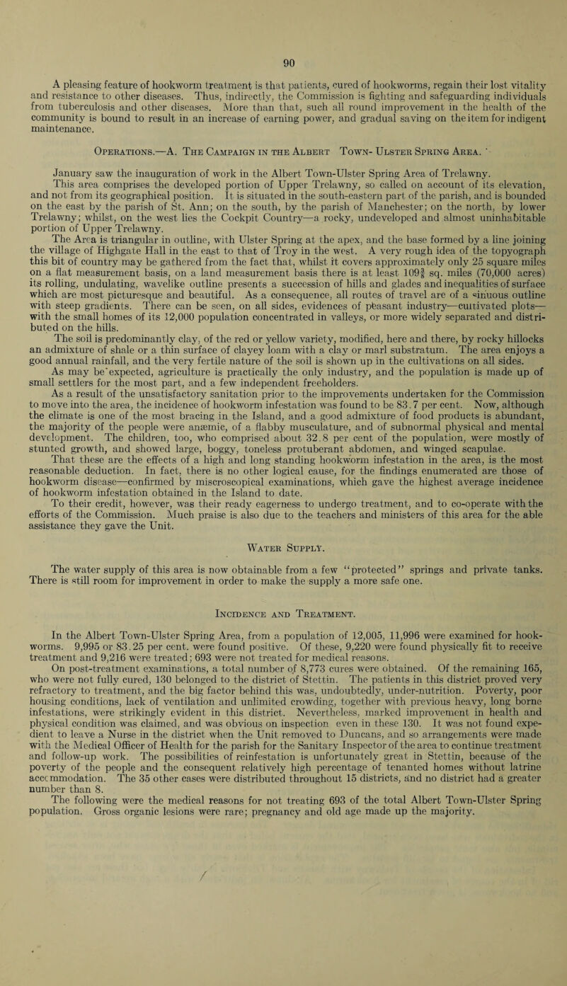 A pleasing feature of hookworm treatment is that patients, cured of hookworms, regain their lost vitality and resistance to other diseases. Thus, indirectly, the Commission is fighting and safeguarding individuals from tuberculosis and other diseases. Afore than that, such all round improvement in the health of the community is bound to result in an increase of earning power, and gradual saving on the item for indigent maintenance. Operations.—A. The Campaign in the Albert Town- Ulster Spring Area. ' January saw the inauguration of work in the Albert Town-Ulster Spring Area of Trelawny. This area comprises the developed portion of Upper Trelawny, so called on account of its elevation, and not from its geographical position. It is situated in the south-eastern part of the parish, and is bounded on the east by the parish of St. Ann; on the south, by the parish of Manchester; on the north, by lower Trelawny; whilst, on the west lies the Cockpit Country—-a rocky, undeveloped and almost uninhabitable portion of Upper Trelawny. The Area is triangular in outline, with Ulster Spring at the apex, and the base formed by a line joining the village of Highgate Hall in the east to that of Troy in the west. A very rough idea of the topyograph this bit of country may be gathered from the fact that, whilst it covers approximately only 25 square miles on a flat measurement basis, on a land measurement basis there is at least 109f sq. miles (70,000 acres) its rolling, undulating, wavelike outline presents a succession of hills and glades and inequalities of surface which are most picturesque and beautiful. As a consequence, all routes of travel are of a «ihuous outline with steep gradients. There can be seen, on all sides, evidences of pteasant industry—cultivated plots— with the small homes of its 12,000 population concentrated in valleys, or more widely separated and distri¬ buted on the hills. The soil is predominantly clay, of the red or yellow variety, modified, here and there, by rocky hillocks an admixture of shale or a thin surface of clayey loam with a clay or marl substratum. The area enjoys a good annual rainfall, and the very fertile nature of the soil is shown up in the cultivations on all sides. As may be'expected, agriculture is practically the only industry, and the population is made up of small settlers for the most part, and a few independent freeholders. As a result of the unsatisfactory sanitation prior to the improvements undertaken for the Commission to move into the area, the incidence of hookworm infestation was found to be 83.7 per cent. Now, although the climate is one of the most bracing in the Island, and a good admixture of food products is abundant, the majority of the people were anaemic, of a flabby musculature, and of subnormal physical and mental development. The children, too, who comprised about 32.8 per cent of the population, were mostly of stunted growth, and showed large, boggy, toneless protuberant abdomen, and winged scapulae. That these are the effects of a high and long standing hookworm infestation in the area, is the most reasonable deduction. In fact, there is no other logical cause, for the findings enumerated are those of hookworm disease—confirmed by miscroscopical examinations, which gave the highest average incidence of hookworm infestation obtained in the Island to date. To their credit, however, was their ready eagerness to undergo treatment, and to co-operate with the efforts of the Commission. Much praise is also due to the teachers and ministers of this area for the able assistance they gave the Unit. Water Supply. The water supply of this area is now obtainable from a few “protected” springs and private tanks. There is still room for improvement in order to make the supply a more safe one. Incidence and Treatment. In the Albert Town-Ulster Spring Area, from a population of 12,005, 11,996 were examined for hook¬ worms. 9,995 or 83.25 per cent, were found positive. Of these, 9,220 were found physically fit to receive treatment and 9,216 were treated; 693 were not treated for medical reasons. On post-treatment examinations, a total number of 8,773 cures were obtained. Of the remaining 165, who were not fully cured, 130 belonged to the district of Stettin. The patients in this district proved very refractory to treatment, and the big factor behind this was, undoubtedly, under-nutrition. Poverty, poor housing conditions, lack of ventilation and unlimited crowding, together with previous heavy, long borne infestations, were strikingly evident in this district. Nevertheless, marked improvement in health and physical condition was claimed, and was obvious on inspection even in these 130. It was not found expe¬ dient to leave a Nurse in the district when the Unit removed to Duncans, and so arrangements were made with the Medical Officer of Health for the parish for the Sanitary Inspector of the area to continue treatment and follow-up work. The possibilities of reinfestation is unfortunately great in Stettin, because of the poverty of the people and the consequent relatively high percentage of tenanted homes without latrine acccmmodation. The 35 other cases were distributed throughout 15 districts, and no district had a greater number than 8. The following were the medical reasons for not treating 693 of the total Albert Town-Ulster Spring population. Gross organic lesions were rare; pregnancy and old age made up the majority. /