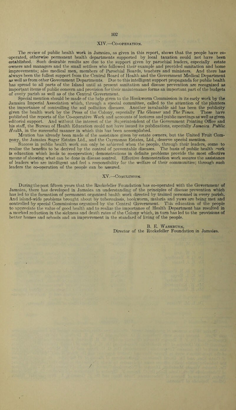 XIY.—Co-operation. The review of public health work in Jamaica, as given in this report, shows that the people have co¬ operated, otherwise permanent health departments supported by local taxation could not have been established. Such desirable results are due to the support given by parochial leaders, especially estate owners and managers and the small settlers who followed their example and provided sanitation and home improvements; also medical men, members of Parochial Boards, teachers and ministers. And there has always been the fullest support from the Central Board of Health and the Government Medical Department as well as from other Government Departments. Due to this intelligent support propaganda for public health has spread to all parts of the Island until at present sanitation and disease prevention are recognized as important items of public concern and provision for their maintenance forms an important part of the budgets of every parish as well as of the Central Government. Special mention should be made of the help given to the Hookworm Commission in its early work by the Jamaica Imperial Association which, through a special committee, called to the attention of the planters the importance of controlling the soil pollution diseases. Another invaluable aid has been the publicity given the health work by the Press of the Colony, especially The Gleaner and The Times. These have published the reports of the Co-operative Work and accounts of lectures and public meetings as well as given editorial support. And without the interest of the Superintendent of the Government Printing Office and his staff, the Bureau of Health Education could not have issued its publications, especially Jamaica Public Health, in the successful manner in which this has been accomplished. Mention has already been made of the assistance given by estate owners, but the United Fruit Com¬ pany, the Jamaica Sugar Estates Ltd., and the Caymanas Estates, Ltd., deserve special mention. Success in public health work can only be achieved when the people, through their leaders, come to realize the benefits to be derived by the control of preventable diseases. The basis of public health work is education which leads to co-operation; demonstrations in definite problems provide the most effective means of showing what can be done in disease control. Effective demonstration work secures the assistance of leaders who are intelligent and feel a responsibility for the welfare of their communities; through such leaders the co-operation of the people can be assured. XV.—Conclusion. During the past fifteen years that the Rockefeller Foundation has co-operated with the Governmeni of Jamaica, there has developed in Jamaica an understanding of the principles of disease prevention which has led to the formation of permanent organized health work directed by trained personnel in every parish. And island-wide problems brought about by tuberculosis, hookworm, malaria and yaws are being met and controlled by special Commissions organized by the Central Government. This education of the people to appreciate the value of good health and to realize the importance of Health Department has resulted in a marked reduction in the sickness and death rates of the Colony which, in turn has led to the provisions of better homes and schools and an improvement in the standard of living of the people. B. E. Washburn, Director of the Rockefeller Foundation in Jamaica. /