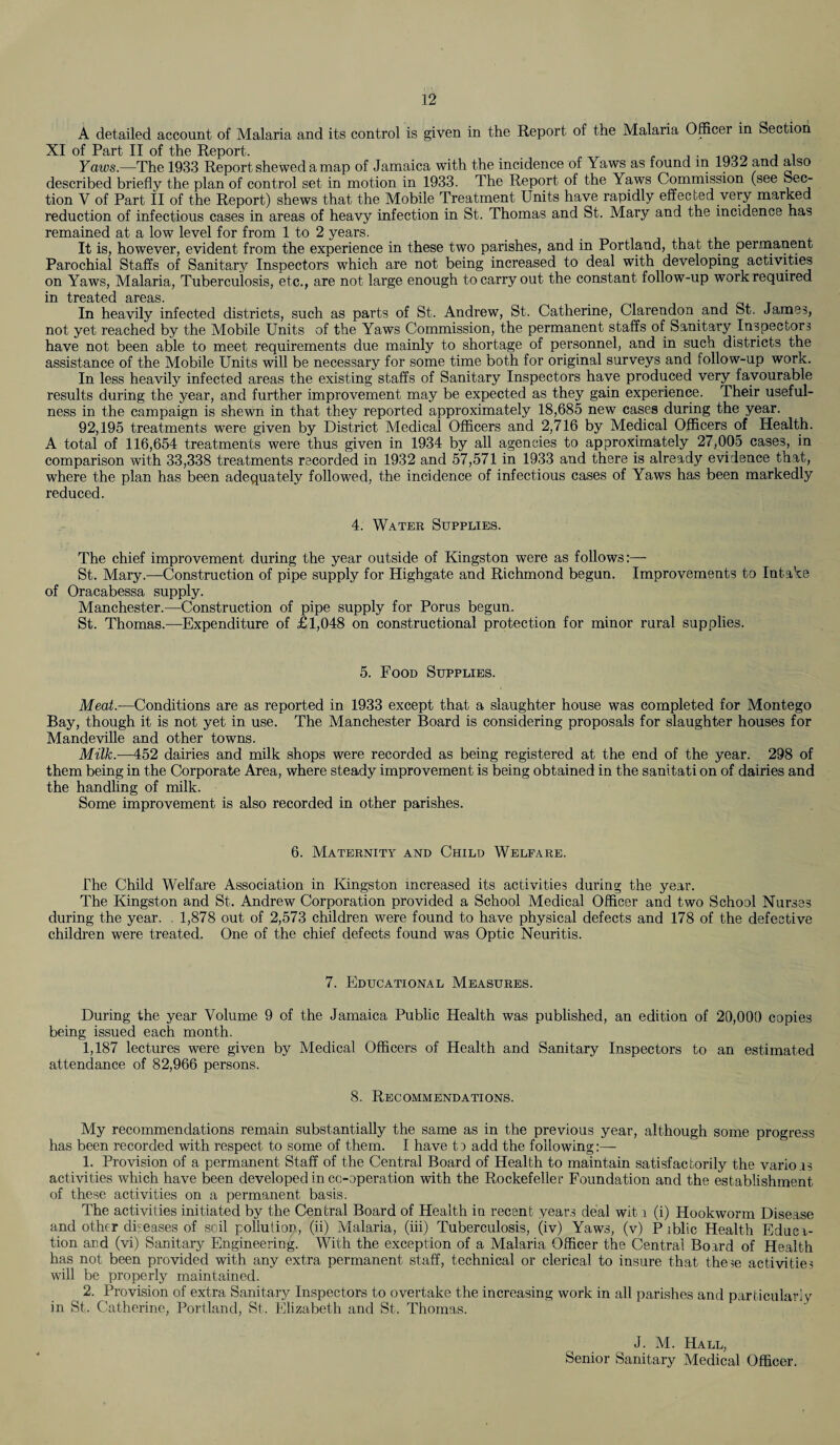 A detailed account of Malaria and its control is given in the Report of the Malaria Officer in Section XI of Part II of the Report. . , . Yaws.—The 1933 Report shewed a map of Jamaica with the incidence of Yaws as found m 1932 and also described briefly the plan of control set in motion in 1933. The Report of the Yaws Commission (see Sec¬ tion V of Part II of the Report) shews that the Mobile Treatment Units have rapidly effected very marked reduction of infectious cases in areas of heavy infection in St. Thomas and St. Mary and the incidence has remained at a low level for from 1 to 2 years. It is, however, evident from the experience in these two parishes, and in Portland, that the permanent Parochial Staffs of Sanitary Inspectors which are not being increased to deal with developing activities on Yaws, Malaria, Tuberculosis, etc., are not large enough to carry out the constant follow-up work required in treated areas. In heavily infected districts, such as parts of St. Andrew, St. Catherine, Clarendon and St. James, not yet reached by the Mobile Units of the Yaws Commission, the permanent staffs of Sanitary Inspectors have not been able to meet requirements due mainly to shortage of personnel, and in such districts the assistance of the Mobile Units will be necessary for some time both for original surveys and follow-up work. In less heavily infected areas the existing staffs of Sanitary Inspectors have produced very favourable results during the year, and further improvement may be expected as they gain experience. Their useful¬ ness in the campaign is shewn in that they reported approximately 18,685 new cases during the year. 92,195 treatments were given by District Medical Officers and 2,716 by Medical Officers of Health. A total of 116,654 treatments were thus given in 1934 by all agencies to approximately 27,005 cases, in comparison with 33,338 treatments recorded in 1932 and 57,571 in 1933 and there is already evidence that, where the plan has been adequately followed, the incidence of infectious cases of Yaws has been markedly reduced. 4. Water Supplies. The chief improvement during the year outside of Kingston were as follows:— St. Mary.—Construction of pipe supply for Highgate and Richmond begun. Improvements to Intake of Oracabessa supply. Manchester.—Construction of pipe supply for Porus begun. St. Thomas.—Expenditure of £1,048 on constructional protection for minor rural supplies. 5. Food Supplies. Meat.—Conditions are as reported in 1933 except that a slaughter house was completed for Montego Bay, though it is not yet in use. The Manchester Board is considering proposals for slaughter houses for Mandeville and other towns. Milk.—452 dairies and milk shops were recorded as being registered at the end of the year. 298 of them being in the Corporate Area, where steady improvement is being obtained in the sanitati on of dairies and the handling of milk. Some improvement is also recorded in other parishes. 6. Maternity and Child Welfare. The Child Welfare Association in Kingston increased its activities during the year. The Kingston and St. Andrew Corporation provided a School Medical Officer and two School Nurses during the year. 1,878 out of 2,573 children were found to have physical defects and 178 of the defective children were treated. One of the chief defects found was Optic Neuritis. 7. Educational Measures. During the year Volume 9 of the Jamaica Public Health was published, an edition of 20,000 copies being issued each month. 1,187 lectures were given by Medical Officers of Health and Sanitary Inspectors to an estimated attendance of 82,966 persons. 8. Recommendations. My recommendations remain substantially the same as in the previous year, although some progress has been recorded with respect to some of them. I have to add the following:— 1. Provision of a permanent Staff of the Central Board of Health to maintain satisfactorily the variois activities which have been developed in co-operation with the Rockefeller Foundation and the establishment of these activities on a permanent basis. The activities initiated by the Central Board of Health in recent years deal wit o (i) Hookworm Disease and other diseases of soil pollution, (ii) Malaria, (iii) Tuberculosis, (iv) Yaws, (v) P iblic Health Educ i- tion and (vi) Sanitary Engineering. With the exception of a Malaria Officer the Central Board of Health has not been provided with any extra permanent staff, technical or clerical to insure that t,he3e activities will be properly maintained. 2. Provision of extra Sanitary Inspectors to overtake the increasing work in all parishes and particularly in St. Catherine, Portland, St. Elizabeth and St. Thomas. J. M. Hall, Senior Sanitary Medical Officer.