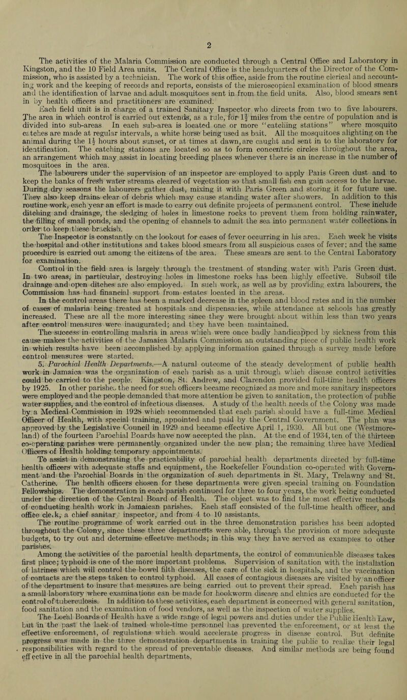 The activities of the Malaria Commission are conducted through a Central Office and Laboratory in Kingston, and the 10 Field Area units. The Central Office is the headquarters of the Director of the Com¬ mission, who is assisted by a technician. The work of this office, aside from the routine clerical and account¬ ing work and the keeping of recoids and reports, consists of the microscopical examination of blood smears and the identification of larvae and adult mosquitoes sent in from the field units. Also, blood smears sent in by health officers and practitioners are examined. Each field unit is in charge of a trained Sanitaiy Inspector who directs from two to five labourers. The area in which control is carried out extends, as a lule, for If miles from the centre of population and is divided into sub-areas In each sub-area is located one or more “catching stations” where mosquito catches are made at regular intervals, a white horse being used as bait. All the mosquitoes alighting on the animal during the If hours about sunset, or at times at dawn, are caught and sent in to the laboratory for identification. The catching stations are located so as to form concentric circles throughout the area, an arrangement which may assist in locating breeding places whenever there is an increase in the number of mosquitoes in the area. The labourers under the supervision of an inspector are employed to apply Palis Green dust and to keep the banks of fresh water streams cleared of vegetation so that small fish can gain access to the larvae. During dry seasons the labourers gathei dust, mixing it with Paris Green and storing it for future use. They also keep drains clear of debris which may cause standing water after showers. In addition to this routine work, each year an effort is made to carry out definite projects of permanent control. These include ditching and drainage, the sledging of holes in limestone rocks to prevent them from holding rainwater, the filling of small ponds, and the opening of channels to admit the sea into permanent water collections in order to keep these brackish. The Inspector is constantly on the lookout for cases of fever occurring in his area. Each week he visits the hospital and other institutions and takes blood smears from all suspicious cases of fever; and the same procedure is carried out among the citizens of the area. These smears are sent to the Central Laboratory for examination. Contiol in the field area is largely through the treatment of standing water with Paris Green dust. In two areas, in particular, destroying holes in limestone rocks has been highly effective. Subsoil tile drainage-and open ditches are also employed. In such work, as well as by providing extra labourers, the Commission has had financial support from estates located in the areas. In the control areas there has been a marked decrease in the spleen and blood rates and in the number of cases of malaria being treated at hospitals and dispensaries, while attendance at schools has greatly increased. These are all the more interesting since they were brought about within less than two years after control measures were inaugurated; and they have been maintained. The success in controlling malaria in areas which were once badly handicapped by sickness from this cause makes the activities of the Jamaica Malaria Commission an outstanding piece of public health work in which results have been accomplished by applying information gained through a survey made before control measures were started. 5. Parochial Health Departments.—A natural outcome of the steady development of public health work in Jamaica was the organization of each parish as a unit through which disease control activities could be carried to the people. Kingston, St. Andrew, and Clarendon provided full-time health officers by 1925. In other parishes the need for such officers became recognized as more and more sanitary inspectors were employed and the people demanded that more attention be given to sanitation, the protection of public water-supplies, and the control of infectious diseases. A study of the health needs of the Colony was made by a Medical-Commission in 1928 which lecommended that each parish should have a full-time Medical Officer of Health, with special training, appointed and paid by the Central Government. The plan was approved by the Legislative Council in 1929 and became effective April 1, 1930. All but one (Westmore¬ land) of the fourteen Parochial Boards have now accepted the plan. At the end of 1934, ten of the thirteen co-operating parishes were permanently organized under the new plan; the remaining three have Medical Officers of Health holding temporary appointments. To assist in demonstrating the practicability of parochial health departments directed by full-time health officers with adequate staffs and equipment, the Rockefeller Foundation co-operated with Govern¬ ment and the Parochial Boards in the organization of such departments in St. Mary, Trelawny and St. Catherine. The health officers chosen for these departments were given special training on Foundation Fellowships. The demonstration in each parish continued for three to four years, the work being conducted under the direction of the Central Board of Health. The object wa.s to find the most effective methods of-conducting health work in Jamaican parishes. Each staff consisted of the full-time health officer, and office cleik, a chief sanitary inspector, and from 4 to 10 assistants. The routine programme of work carried out in the three demonstration parishes has been adopted throughout the Colony, since these three departments were able, through the provision ol more adequate budgets, to try out and determine effective methods; in this way they have served as examples to other parishes. Among the activities of the parochial health departments, the control of communicable diseases takes first place; typhoid is one of the more important problems. Supervision of sanitation with the installation of latrines which will control the bowel filth diseases, the care of the sick in hospitals, and the vaccination of contacts are the steps taken to control typhoid. All cases of contagious diseases are visited by an officer of the department to insure that measures are being carried out to prevent their spread. Each parish has a small laboratory where examinations can be made for hookworm disease and clinics are conducted for the control of tuberculosis. In addition to these activities, each department is concerned with general sanitation food sanitation and the examination of food vendors, as well as the inspection of water supplies. The Local Boards of Health have a wide range of legal powers and duties under the Public Health Law but in the past the lack of trained whole-time personnel has prevented the enforcement, or at least the effective enforcement, of regulations whieh would accelerate progress in disease control. But definite progress was made in the three demonstration departments in training the public to realize their legal . responsibilities with regard to the spread of preventable diseases. And similar methods are being found eff ective in all the parochial health departments.