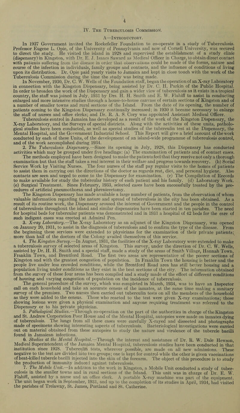 IV. The Tuberculosis Commission. A—Introductory. In 1927 Government invited the Rockefeller Foundation to co-operate in a study of Tuberculosis. Professor Eugene L. Opie, of the University of Pennsylvania and now of Cornell University, was secured to direct the study. He visited the island in 1928 and supervised the establishment of a study clinic (dispensary) in Kingston, with Dr. E. J. Isaacs Saward as Medical Officer in Charge, to obtain direct contact with patients suffering from the disease in order that observations could be made of the forms, nature and course of the infection in individuals, family groups and contacts, and the influence of conditions of living upon its distribution. Dr. Opie paid yearly visits to Jamaica and kept in close touch with the work of the Tuberculosis Commission during the time the study was being made. In November, 1930, Dr. C. W. Wells of the Foundation staff, began the operation of an X-ray Laboratory in connection with the Kingston Dispensary, being assisted by Dr. C. H. Parkin of the Public Hospital. In order to broaden the work of the Dispensary and gain a wider view of tuberculosis as it exists in a tropical country, the staff was joined in July, 1931 by Drs. H. H. Smith and E. W. Flahiff to assist in conducting enlarged and more intensive studies through a house-to-house canvass of certain sections of Kingston and of a number of smaller towns and rural sections of the Island. From the date of its opening, the number of patients coming to the Kingston Dispensary continually increased; in 1930 it became necessary to enlarge the staff of nurses and office clerks; and Dr. R. A. S. Cory was appointed Assistant Medical Officer. Tuberculosis control in Jamaica has developed as a result of the work of the Kingston Dispensary, the X-ray Laboratory, and the Surveys of special districts. Along with the activities of these units, patholo¬ gical studies have been conducted, as well as special studies of the tuberculin test at the Dispensary, the Mental Hospital, and the Government Industrial School. This Report will give a brief account of the work conducted by each of these Units, of the development of an island-wide programme of tuberculosis control, and of the work accomplished during 1934. 2. The Tuberculosis Dispensary.—Since its opening in July, 1928, this Dispensary has conducted activities which may be grouped under five headings: (a) The examination of patients and of contact cases. The methods employed have been designed to make the patients feel that they receive not only a thorough examination but that the staff takes a real interest in their welfare and progress towards recovery, (b) Social Service Work by Visiting Nurses. The four nurses of the staff pay regular visits to the homes of patients to assist them in carrying out the directions of the doctor as regards rest, diet, and personal hygiene. Also contacts are seen and urged to come to the Dispensary for examination, (c) The Compilation of Records to make available for study the tubercular history of each patient and his family, (d) Laboratory Work, (e) Surgical Treatment. Since February, 1933, selected cases have been successfully treated by the pro¬ cedures of artificial pneumothorax and phrenicectomy. The Kingston Dispensary has made available a large number of patients, from the observation of whom valuable information regarding the nature and spread of tuberculosis in the city has been obtained. As a result of its routine work, the Dispensary aroused the interest of Government and the people in the control of tuberculosis throughout the island and similar dispensaries have been started in ten parishes. The need for hospital beds for tubercular patients was demonstrated and in 1931 a hospital of 42 beds for the care of such indigent cases was erected at Admiral Pen. 3. X-ray Laboratory.—The X-ray Laboratory as an adjunct of the Kingston Dispensary, was opened on January 20, 1931, to assist in the diagnosis of tuberculosis and to confirm the type of the disease. From the beginning these services were extended to physicians for the examination of their private patients; more than half of the doctors of the Colony availed themselves of this service. 4. The Kingston Survey.—In August, 1931, the facilities of the X-ray Laboratory were extended to make a tuberculosis survey of selected areas of Kingston. This survey, under the direction of Dr. C. W. Wells, assisted by Dr. H. H. Smith and a special staff, made a study of the areas of Smith Village, Hannah Town, Franklin Town, and Brentford Road. The first two areas are representative of the poorer sections of Kingston and with the greatest congestion of population. In Franklin Town the housing is better and the people live under less crowded conditions, while the Brentford Road area has still better housing and a population living under conditions as they exist in the best sections of the city. The information obtained from the survey of these four areas has been compiled and a study made of the effect of different conditions of housing and varying congestion of population on the incidence of tuberculosis. The general procedure of the survey, which was completed in March, 1934, was to have an Inspector call on each household and take an accurate census of the inmates, at the same time making a sanitary survey of the premises. Two nurses then carried out tuberculin tests on all the members of the household as they were added to the census. Those who reacted to the test were given X-ray examinations; those showing lesions were given a physical examination and anyone requiring treatment was referred to the Dispensary or to his private physician. 5. Pathological Studies.—Through co-operation on the part of the authorities in charge of the Kingston and St. Andrew Corporation Poor House and of the Mental Hospital, autopsies were made on inmates dying of tuberculosis. The lungs from all these cases were carefully X-rayed and dissected and photographs made of specimens showing interesting aspects of tuberculosis. Bacteriological investigations were carried out on material obtained from these autopsies to study the nature and virulence of the tubercle bacilli found in Jamaican infections. 6. Studies at the Mental Hospital.—Through the interest and assistance of Dr. R. W. Dale Hewson, Medical Superintendent of the Jamaica Mental Hospital, tuberculosis studies have been conducted in that institution since 1928. Tuberculin tests, wherever possible, are made on all new admissions. These negative to the test are divided into two groups; one is kept for control while the other is given vaccinations of heat-killed tubercle bacilli injected into the skin of the forearm. The object of this procedure is to study the production of immunity induced against tuberculosis. 7. The Mobile Unit.—In addition to the work in Kingston, a Mobile Unit conducted a study of tuber¬ culosis in the smaller towns and in rural sections of the Island. This unit was in charge of Dr. E. W. Flahiff, assisted by a nurse and an office clerk. A portable X-ray machine was part of the equipment. The unit began work in September, 1931, and up to the completion of its studies in April, 1934, had visited the parishes of Trelawny, St. James, Portland and St. Catherine.