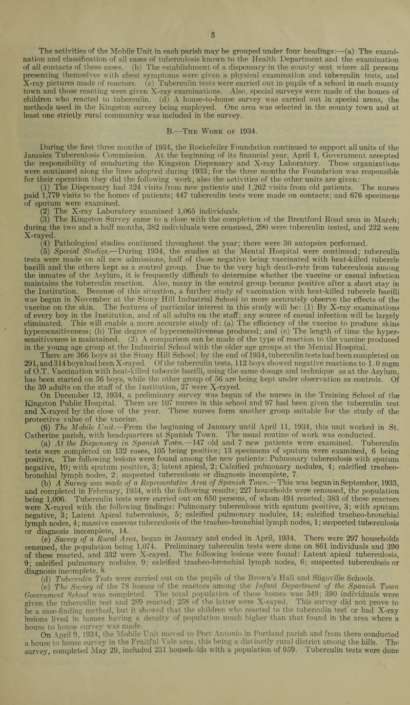 The activities of the Mobile Unit in each parish may be grouped under four headings:—(a) The exami¬ nation and classification of all cases of tuberculosis known to the Health Department and the examination of all contacts of these cases, (b) The establishment of a dispensary in the county seat where all persons presenting themselves with chest symptoms were given a physical examination and tuberculin tests, and X-ray pictures made of reactors, (c) Tuberculin tests were carried out in pupils of a school in each county town and those reacting were given X-ray examinations. Also, special surveys were made of the homes of children who reacted to tuberculin, (d) A house-to-house survey was carried out in special areas, the methods used in the Kingston survey being employed. One area was selected in the county town and at least one strictly rural community was included in the survey. B.—The Work of 1934. During the first three months of 1934, the Rockefeller Foundation continued to support all units of the Jamaica Tuberculosis Commission. At the beginning of its financial year, April 1, Government accepted the responsibility of conducting the Kingston Dispensary and X-ray Laboratory. These organizations were continued along the lines adopted during 1933; for the three months the Foundation was responsible for their operation they did the following work, also the activities'of the other units are given: (1) The Dispensary had 324 visits from new patients and 1,262 visits from old patients. The nurses paid 1,779 visits to the homes of patients; 447 tuberculin tests were made on contacts; and 676 specimens of sputum were examined. (2) The X-ray Laboratory examined 1,065 individuals. (3) The Kingston Survey came to a close with the completion of the Brentford Road area in March; during the two and a half months, 382 individuals were censused, 290 were tuberculin tested, and 232 were X-rayed. (4) Pathological studies continued throughout the year; there were 30 autopsies performed. (5) Special Studies.—During 1934, the studies at the Mental Hospital were continued; tuberculin tests were made on all new admissions, half of those negative being vaccinated with heat-killed tubercle bacilli and the others kept as a control group. Due to the very high death-rate from tuberculosis among the inmates of the Asylum, it is frequently difficult to determine whether the vaccine or casual infection maintains the tuberculin reaction. Also, many in the control group became positive after a short stay in the Institution. Because of this situation, a further study of vaccination with heat-killed tubercle bacilli was begun in November at the Stony Hill Industrial School to more accurately observe the effects of the vaccine on the skin. The features of particular interest in this study will be: (1) By X-ray examinations of every boy in the Institution, and of all adults on the staff; any source of casual infection will be largely eliminated. This will enable a more accurate study of: (a) The efficiency of the vaccine to produce skins hypersensitiveness; (b) The degree of hypersensitiveness produced; and (c) The length of time the hyper¬ sensitiveness is maintained. (2) A comparison can be made of the type of reaction to the vaccine produced in the young age group at the Industrial School with the older age groups at the Mental Hospital. There are 366 boys at the Stony Hill School; by the end of 1934, tuberculin tests had been completed on 291, and 314 boys had been X-rayed. Of the tuberculin tests, 112 boys showed negative reactions to 1.0 mgm of O.T. Vaccination with heat-killed tubercle bacilli, using the same dosage and technique as at the Asylum, has been started on 56 boys, while the other group of 56 are being kept under observation as controls. Of the 39 adults on the staff of the Institution, 27 were X-rayed. On December 12, 1934, a preliminary survey was begun of the nurses in the Training School of the Kingston Public Hospital. There are 107 nurses in this school and 97 had been given the tuberculin test and X-rayed by the close of the year. These nurses form another group suitable for the study of the protective value of the vaccine. (6) The Mobile Unit.—From the beginning of January until April 11, 1934, this unit worked in St. Catherine parish, with headquarters at Spanish Town. The usual routine of work was conducted. (a) At the Dispensary in Spanish Town.—147 old and 7 new patients were examined. Tuberculin tests were completed on 132 cases, 105 being positive; 13 specimens of sputum were examined, 6 being positive. The following lesions were found among the new patients: Pulmonary tuberculosis with sputum negative, 10; with sputum positive, 3; latent apical, 2; Calcified pulmonary nodules, 4; calcified tracheo¬ bronchial lymph nodes, 2; suspected tuberculosis or diagnosis incomplete, 7. (b) A Survey was made of a Representative A rea of Spanish Town.—This was begun in September, 1933, and completed in February, 1934, with the following results; 227 households were censused, the population being 1,006. Tuberculin tests were carried out on 650 persons, of whom 491 reacted; 383 of these reactors were X-rayed with the following findings: Pulmonary tuberculosis with sputum positive, 3; with sputum negative, 3; Latent Apical tuberculosis, 5; calcified pulmonary nodules, 14; calcified tracheo-bronchial lymph nodes, 4; massive caseous tuberculosis of the tracheo-bronchial lymph nodes, 1; suspected tuberculosis or diagnosis incomplete, 14. (c) Survey of a Rural Area, began in January and ended in April, 1934. There were 297 households censused, the population being 1,074. Preliminary tuberculin tests were done on 861 individuals and 390 of these reacted, and 332 were X-rayed. The following lesions were found: Latent apical tuberculosis, 9; calcified pulmonary nodules, 9; calcified tracheo-bronchial lymph nodes, 6; suspected tuberculosis or diagnosis incomplete, 8. (d) Tuberculin Tests were carried out on the pupils of the Brown’s Hall and Sligoville Schools. (e) The Survey of the 78 homes of the reactors among the Infant Department of the Spanish Town- Government School was completed. The total population of these homes was 549; 390 individuals were given the tuberculin test and 289 reacted; 258 of the latter were X-rayed. This survey did not prove to be a case-finding method, but it showed that the children who reacted to the tuberculin test or had X-ray lesions lived in homes having a density of population much higher than that found in the area where a house to house survey was made. On April 9, 1934, the Mobile Unit moved to Port Antonio in Portland parish and from there conducted a house to house survey in the Fruitful Vale area, this being a distinctly rural district among the hills. The survey, completed May 29. included 231 households with a population of 959. Tuberculin tests were done