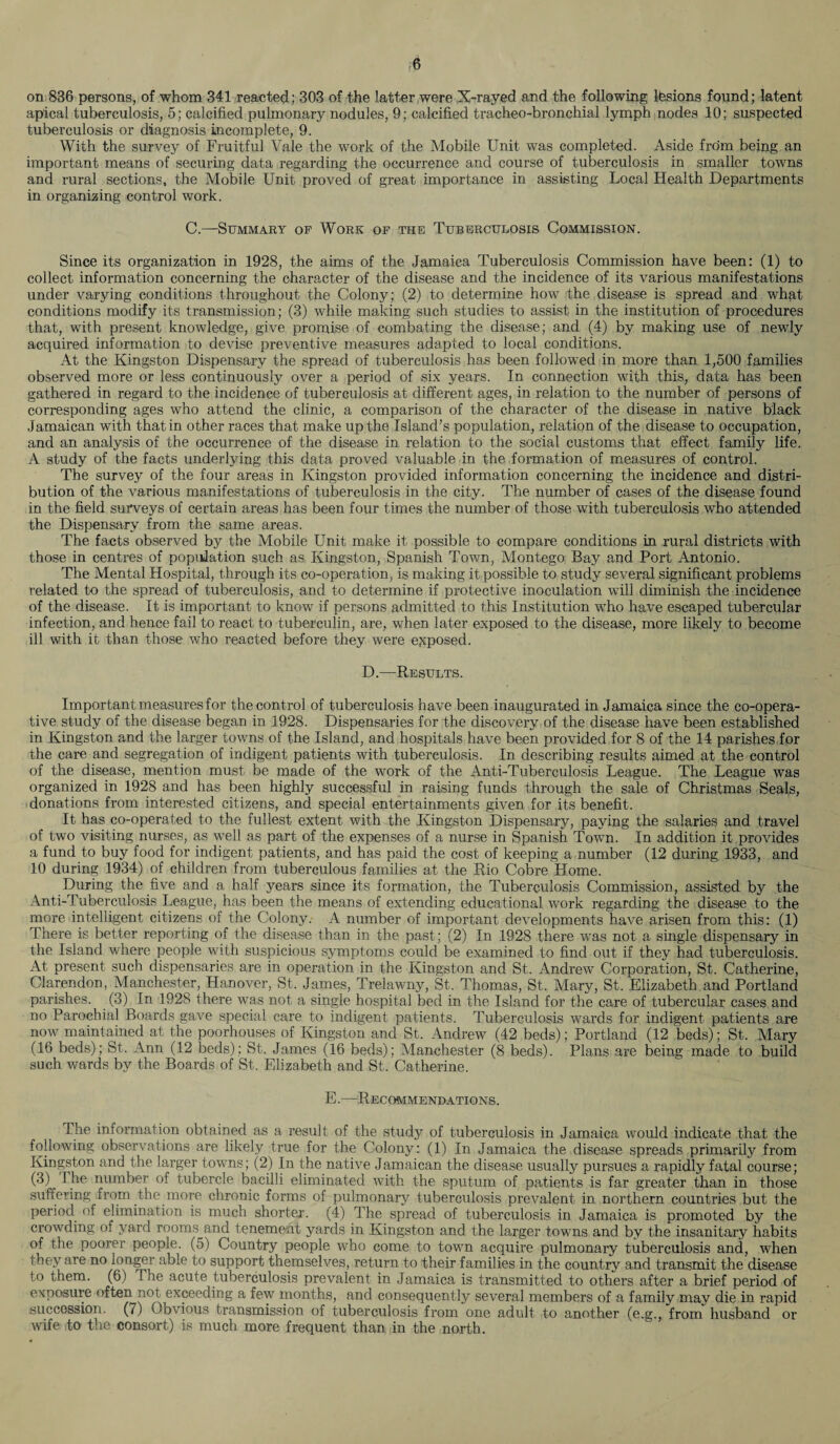 on 836 persons, of whom 341 reacted; 303 of the latter were X-rayed and the following lesions found; latent apical tuberculosis, 5; calcified pulmonary nodules, 9; calcified tracheo-bronchial lymph nodes 10; suspected tuberculosis or diagnosis incomplete, 9. With the survey of Fruitful Vale the work of the Mobile Unit was completed. Aside from being an important means of securing data regarding the occurrence and course of tuberculosis in smaller towns and rural sections, the Mobile Unit proved of great importance in assisting Local Health Departments in organizing control work. C.—Summary of Work of the Tuberculosis Commission. Since its organization in 1928, the aims of the Jamaica Tuberculosis Commission have been: (1) to collect information concerning the character of the disease and the incidence of its various manifestations under varying conditions throughout the Colony; (2) to determine how the disease is spread and what conditions modify its transmission; (3) while making such studies to assist in the institution of procedures that, with present knowledge, give promise of combating the disease; and (4) by making use of newly acquired information to devise preventive measures adapted to local conditions. At the Kingston Dispensary the spread of tuberculosis has been followed in more than 1,500 families observed more or less continuously over a period of six years. In connection with this, data has been gathered in regard to the incidence of tuberculosis at different ages, in relation to the number of persons of corresponding ages who attend the clinic, a comparison of the character of the disease in native black Jamaican with that in other races that make up the Island’s population, relation of the disease to occupation, and an analysis of the occurrence of the disease in relation to the social customs that effect family life. A study of the facts underlying this data proved valuable in the formation of measures of control. The survey of the four areas in Kingston provided information concerning the incidence and distri¬ bution of the various manifestations of tuberculosis in the city. The number of cases of the disease found in the field surveys of certain areas has been four times the number of those with tuberculosis who attended the Dispensary from the same areas. The facts observed by the Mobile Unit make it possible to compare conditions in rural districts with those in centres of population such as Kingston, Spanish Town, Montego Bay and Port Antonio. The Mental Hospital, through its co-operation, is making it possible to study several significant problems related to the spread of tuberculosis, and to determine if protective inoculation will diminish the incidence of the disease. It is important to know if persons admitted to this Institution who have escaped tubercular infection, and hence fail to react to tuberculin, are, when later exposed to the disease, more likely to become ill with it than those who reacted before they were exposed. D.—Results. Important measures for the control of tuberculosis have been inaugurated in Jamaica since the co-opera¬ tive study of the disease began in 1928. Dispensaries for the discovery of the disease have been established in Kingston and the larger towns of the Island, and hospitals have been provided for 8 of the 14 parishes for the care and segregation of indigent patients with tuberculosis. In describing results aimed at the control of the disease, mention must be made of the work of the Anti-Tuberculosis League. The League was organized in 1928 and has been highly successful in raising funds through the sale of Christmas Seals, donations from interested citizens, and special entertainments given for its benefit. It has co-operated to the fullest extent with the Kingston Dispensary, paying the salaries and travel of two visiting nurses, as well as part of the expenses of a nurse in Spanish Town. In addition it provides a fund to buy food for indigent patients, and has paid the cost of keeping a number (12 during 1933, and 10 during 1934) of children from tuberculous families at the Rio Cobre Home. During the five and a half years since its formation, the Tuberculosis Commission, assisted by the Anti-Tuberculosis League, has been the means of extending educational work regarding the disease to the more intelligent citizens of the Colony. A number of important developments have arisen from this: (1) There is better reporting of the disease than in the past; (2) In 1928 there was not a single dispensary in the Island where people with suspicious symptoms could be examined to find out if they had tuberculosis. At present such dispensaries are in operation in the Kingston and St. Andrew Corporation, St. Catherine, Clarendon, Manchester, Hanover, St. James, Trelawny, St. Thomas, St. Mary, St. Elizabeth and Portland parishes. (3) In 1928 there was not a single hospital bed in the Island for the care of tubercular cases and no Parochial Boards gave special care to indigent patients. Tuberculosis wards for indigent patients are now maintained at the poorhouses of Kingston and St. Andrew (42 beds); Portland (12 beds); St. Mary (16 beds); St. Ann (12 beds); St. James (16 beds); Manchester (8 beds). Plans are being made to build such wards by the Boards of St. Elizabeth and St. Catherine. E.—Recommendations. The information obtained as a result of the study of tuberculosis in Jamaica would indicate that the following observations are likely true for the Colony: (1) In Jamaica the disease spreads primarily from Kingston and the larger towns; (2) In the native Jamaican the disease usually pursues a rapidly fatal course; (3) I he number of tubercle bacilli eliminated with the sputum of patients is far greater than in those suffering from the more chronic forms of pulmonary tuberculosis prevalent in northern countries but the period of elimination is much shorter. (4) The spread of tuberculosis in Jamaica is promoted by the crowding of yard rooms and tenement yards in Kingston and the larger towns and by the insanitary habits of the poorer people. (5) Country people who come to town acquire pulmonary tuberculosis and, when they are no longer able to support themselves, return to their families in the country and transmit the disease to them. (6) The acute tuberculosis prevalent in Jamaica is transmitted to others after a brief period of exposure often not exceeding a few months, and consequently several members of a family may die in rapid succession. (7) Obvious transmission of tuberculosis from one adult to another (e.g., from husband or wife to the consort) is much more frequent than in the north.